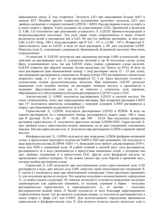 образованием окиси Л. или хлорокиси. Летучесть LiCl при накаливании больше NaCl и
меньше КСl. Подобно другим хлористым соединениям щелочных металлов, LiCl дает
двойное соединение с хлорной платиной Li2PtCl6 + 6Н2О. Оно растворимо в воде, в спирте и
в смеси спирта с эфиром. Гюнц указывает на существование Li2Cl. Бромистый и йодистый
Л. LiBr, LiJ получаются при разложении углекислого Л. Li2CO3 бромисто-водородной и
йодистоводородной кислотами. Эти соли также очень гигроскопичны и также отчасти
разлагаются водой и кислородом как и LiCl. Из них Lis наиболее растворим, за ним идет
LiBr, и LiCl. Напр., 100 ч. воды растворяют при 0° LiJ – 151 ч., а LiBr – 143 ч. Фтористый Л.
приготовляется тоже из LiCO2, в воде он мало растворим, с НF дает соединение LiFHF.
Известны соли Л., отвечающие хлорноватой, бромноватой, йодноватой кислотам. Они очень
гигроскопичны.
      Углекислый Л. Li2CO3 получается при насыщении pacтвоpa LiHO углекислотой, при
действии на растворимые соли Л. углекислых щелочей и пр. В последнем случае лучше
брать углеаммиачную соль, так как Li2CO3 очень упорно удерживает следы щелочей.
Li2CO3 плавится при красном калении частью разлагаясь (по Тросту до 83%). В воде он
мало растворяется (при обыкновенной темпер. 1 литр растворяет около 12 – 15 грм. соли);
при нагревании растворимость уменьшается. В присутствии СО2 растворимость значительно
возрастает; напр., в 1 лит. его тогда растворяется 52, 5 гр. Здесь выступает сходство с
углекислыми солями щелочноземельных металлов. При кипячении Li2CO3 разлагает
аммиачные соли подобно магнию; он растворяет мочевую кислоту и применяется в
медицине. Двууглекислой соли для Li не известно с точностью, хотя, вероятно,
образованием ее и обусловливается большая растворимость Li2CO3 в воде с СО2.
      Азотно-кислый Л. LiNO3 получается растворением Li2CO3 в азотной кислоте. Он
очень гигроскопичен, легко дает пересыщенные растворы. При испарении растворов LiNO3
при 15° получаются кристаллы изоморфные с натровой селитрой. LiNO3 растворяется в
спирту; при накаливании он разлагается до Li2O.
      Серно-кислый Л., Li2SO4, получается растворением Li2CO3 в H2SO4. В воде он
хорошо растворяется, но с повышением темпер. растворимость падает; напр., 100 ч. воды
при 0° раствор. 35,34 ч., при 20° – 34,36, при 100° – 29,24. При медленном испарении
растворов серно-кислого Л. получаются кристаллы состава Li2SO4+H2O. Серно-кислый Л.
дает двойные соли с серно-кислым калием, аммонием, но не дает соединений, отвечающих
квасцам. Кислая серно-кислая соль Л. получается при растворении Li2SO4 в крепкой серной
кислоте.
      Фосфорно-кислый Л., Li3PO4 получается при осаждении Li2SO4 фосфорно-натриевой
солью, в присутствии некоторого количества NaHO и NH3 при нагревании. Он получается в
виде кристаллов состава 2Li3PO4 +Н2О. 1 ч. безводной соли требует для растворения 2539 ч.
воды или 3920 ч. аммиачной воды. В слабой соляной и азотной кисл. соль растворяется;
растворимость ее в воде увеличивается в присутствии аммиачных солей, с которыми она
дает двойные соединения и в присутствии СО2. Другие соли фосфорной кислоты не
представляют особого интереса. То же можно сказать про соли борной и хромовой кисл.,
которые вообще растворимы в воде.
      Сернистый Л. Li2S получается при воcстановлении углем серно-литиевой соли. Li2S
растворяется в воде, дает кислую соль LiHS, известны также многосернистые соединения Л.
С азотом Li соединяется даже при обыкновенной температуре. Гюнц предложил применять
Li для получения аргона из воздуха. Что касается отделения и количественного определения
Л., то можно сказать следующее. От тяжелых металлов Li отделяется осаждением последних
сероводородом или сернистым аммонием, от кальция, стронция и бария – пользуясь
растворимостью серно-кислого и щавелевокислого Л., от магния – пользуясь
растворимостью водной окиси Л. Калий отделяется от него благодаря нерастворимости
хлороплатинита калия; что же касается отделения натрия, то пользуются растворимостью в
смеси спирта и эфира LiCl или LiNO3. Для количественного определения применяется
серно-кислая и фосфорно-кислая соль Л. Для полноты остается сказать несколько слов о
 