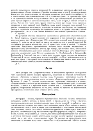 способах получения на практике соединений Л. из природных материалов. Для этой цели
служит главным образом лепидолит. Способов для извлечения оттуда Л. предложено много.
Когда дело идет о приготовлении его в большом количестве, очень удобен способ Треста. 10
ч. измельченного лепидолита смешивают с 10 ч. углекислого бария, 5 ч. серно-кислого бария
и 3 ч. серно-кислого калия. Массу сплавляют в тигле, при охлаждении она представляет два
слоя: верхний образован сернокислыми солями лития, калия и бария, а нижний состоит из
стекла. Так как это стекло очень трудно плавится, можно дать массе только несколько
охладиться и слить верхний слой. Обработав массу водой, получают серно-кислый Л. в
смеси с сернокислыми щелочами; их переводят в углекислые соли (осаждая уксуснокислым
барием и прокаливая полученные уксуснокислые соли) и разделяют, пользуясь полной
растворимостью Li2CO3. В этом способе BaS4 может быть заменен серно-кислым кальцием.
      С. Вуколов.
      Во врачебной практике применяется исключительно углекислый и бензойно-кислый
Л. – белый порошок, который плавится при нагревании, а при охлаждении застывает в
кристаллическую массу. Растворяется в 150 ч. горячей или холодной воды. Терапевтическое
значение Л. зиждется на его свойстве давать растворимую соль с мочевой кислотой. По
способности растворять мочекислые соли Л. превосходит калий и натрий. Указанными
свойствами определяется терапевтическое значение этого средства. Употребление Л.
приносит пользу при мочекислом диатезе, при подагре, при мочевом песке, при желчной
колике и при катаральных состояниях слизистых оболочек. Некоторые врачи предпочитают
назначать минеральные воды, богатые содержанием Л. (Bonifaciusquelle в Зальцшлирфе,
Konigsquelle в Эльстере), так как в таком виде препарат лучше переносится желудком.
Углекислый Л. следует прописывать в малых дозах (0,05 – 0,25 гр.) в большом количестве
воды, еще лучше с зельтерской или содовой водой. Необходимо иметь в виду, что соли Л.
оказывают не менее ядовитое действие на сердце, чем соли калия.
      Д. К.

                                        Лития
     Лития (от греч. Lith – усердная молитва) – в православном церковном богослужении
часть всенощного бдения накануне праздников, следующая за ектенией, начинающейся
словами: «Исполним вечернюю молитву нашу Господеви». Содержание молитв Л.
указывает, что она получила свое начало по поводу общественных бедствий, постигавших
Византию. И ныне Л., помимо предпраздничных всенощных, совершается в случаях
общественных бедствий или при воспоминаниях о них, обыкновенно вне храма, соединяясь с
молебном, а иногда и с крестным ходом. Особый род Л. установлен для моления об
умершем, совершаемого при выносе его из дома, а также, по желанию его родственников,
при церковном поминовении о нем во всякое другое время.

                                    Литография
     Литография – писание, черчение и художественное рисование на камне чернилами и
карандашом особого состава, а также иглой, и производство на бумаге отпечатков
написанного, начерченного или нарисованного таким образом (слово Л. употребляется также
для обозначения эстампов, получаемых литографическим путем. «Литографом» называется
рисовальщик на камне, а равно и техник, приготовляющий его к печатанию и производящий
само печатание с него). Этот способ размножения рукописей и всякого рода чертежей и
рисунков, составляющий одну из важнейших отраслей графических искусств, изобретен в
1796 г. Алоизом Зенефельдером , в Мюнхене, был впоследствии усовершенствован им самим
и другими и постепенно вошел в употребление повсюду, как для торговых и практических
целей, так и для чисто художественных задач. Он основан на неспособности воды
смешиваться с жирными веществами – неспособности, обусловливающей собой то явление,
 