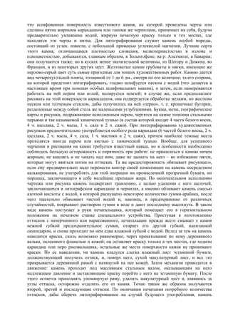 что шлифованная поверхность известкового камня, на которой проведены черты или
сделаны пятна жирными карандашом или такими же чернилами, принимает на себя, будучи
предварительно увлажнена водой, жирную печатную краску только в тех местах, где
находятся эти черты и пятна. Для литографирования служит камень особой породы,
состоящий из углек. извести, с небольшой примесью углекислой магнезии. Лучшие сорта
этого камня, отличающиеся плотностью сложения, мелкозернистостью в изломе и
одноцветностью, добываются, главным образом, в Зольнгофене, на р. Альтмюле, в Баварии;
они получаются также, но в кусках менее значительной величины, из Шатору и Дижона, во
Франции, и из некоторых других мест. Желтоватые камни грубоваты и мягки, имеющие же
перлово-серый цвет суть самые пригодные для тонких художественных работ. Камню дается
вид четырехугольной плиты, толщиной от 1 до 6 дм., смотря по его величине; та его сторона,
на которой предстоит литографировать, гладко шлифуется песком с водой (что делается в
настоящее время при помощи особых шлифовальных машин), а затем, если намереваются
работать на ней пером или иглой, полируется пемзой; в случае же, если предполагают
рисовать на этой поверхности карандашом, она подвергается обработке мелким, но жестким
песком или толченым стеклом, дабы получилось на ней «зерно», т. е. крошечные бугорки,
разделенные между собой столь же маленькими углублениями. Буквы, ноты, географические
карты и рисунки, подражающие исполненным пером, чертятся на камне топкими стальными
перьями и так называемой химической тушью (в состав которой входят 4 части белого воска,
4 ч. шеллака, 2 ч. мыла, 1 ч. сала и 2 ч. сажи). При литографировании художественных
рисунков предпочтительно употребляется особого рода карандаш (6 частей белого воска, 2 ч.
шеллака, 2 ч. мыла, 4 ч. сала, 1 ч. мастики и 2 ч. сажи), причем наиболее темные места
проходятся иногда пером или кистью с химической тушью. Вообще, для успешного
черчения и рисования на камне требуется известный навык, но в особенности необходимо
соблюдать большую осторожность и опрятность при работе: не прикасаться к камню ничем
жирным, не кашлять и не чихать над ним, даже не дышать на него – во избежание пятен,
которые могут явиться потом на оттисках. Та же предосторожность обязывает рисующего,
если ему предварительно надо перенести контур своей композиции на камень посредством
калькирования, не употреблять для этой операции ни промасленной прозрачной бумаги, ни
порошка, заключающего в себе малейшие признаки жира. По окончательном исполнении
чертежа или рисунка камень подвергают травлению, с целью удаления с него щелочей,
заключающихся в литографском карандаше и чернилах, а именно обливают камень смесью
азотной кислоты с водой, в которой распущено некоторое количество гумми-арабика, после
чего тщательно обмывают чистой водой и, наконец, в предохранение от различных
случайностей, покрывают раствором гумми в воде и дают последнему высохнуть. В таком
виде камень поступает в руки печатальщика, который помещает его в горизонтальном
положении на печатном станке специального устройства. Приступая к изготовлению
оттисков с начерченного или нарисованного, печатальщик прежде всего смывает с камня
нежной губкой предохранительное гумми, отирает его другой губкой, напитанной
скипидаром, и снова проходит по нем едва влажной губкой с водой. Вслед за тем на камень
наводится краска, сколь возможно равномерно, через прокатывание по нему деревянного
валька, оклеенного фланелью и кожей; он оставляет краску только в тех местах, где ходили
карандаш или перо рисовальщика, остальные же места поверхности камня не принимают
краски. По ее наведении, на камень кладутся слегка влажный лист эстампной бумаги,
долженствующий получить оттиск, и, поверх него, сухой макулатурный лист, и все это
прикрывается деревянной рамой с натянутой на нее кожей. Затем механизм приводится в
движение: камень проходит под массивным стальным валом, оказывающим на него
надлежащее давление и заставляющим краску перейти с него на эстампную бумагу. После
этого остается приподнять упомянутую раму, удалить макулатурный лист и, взявшись за
углы оттиска, осторожно отделить его от камня. Точно таким же образом получаются
второй, третий и последующие оттиски. По окончании печатания потребного количества
оттисков, дабы сберечь литографированное на случай будущего употребления, камень
 