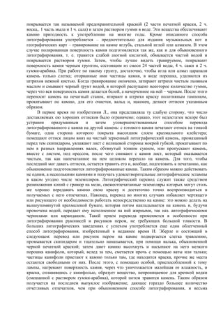 покрывается так называемой предохранительной краской (2 части печатной краски, 2 ч.
воска,. 1 часть мыла и 1 ч. сала) и затем раствором гумми в воде. Эти вещества обеспечивают
камню пригодность к употреблению на многие годы. Кроме описанного способа
литографирования употребляется – предпочтительно для издания музыкальных нот и
географических карт – гравирование на камне вглубь, стальной иглой или алмазом. В этом
случае полированная поверхность камня подготовляется так же, как и для обыкновенного
литографирования, т. е. травится слабой азотной кислотой, обмывается чистой водой и
покрывается раствором гумми. Затем, чтобы лучше видеть гравируемое, покрывают
поверхность камня черным грунтом, состоящим из смеси 24 частей воды, 4 ч. сажи и 2 ч.
гумми-арабика. При работе по такому грунту, достаточно, чтобы игла или алмаз царапали
камень только слегка; оторванные ими частицы камня, в виде порошка, удаляются из
штрихов нежной кистью. Когда гравирование окончено, затирают штрихи чистым льняным
маслом и смывают черный грунт водой, в которой распущено некоторое количество гумми,
через что вся поверхность камня делается белой, а начерченное на ней – черным. После этого
переносят камень на печатный станок, втирают в штрихи краску полотняным тампоном,
прокатывают по камню, для его очистки, вальц и, наконец, делают оттиски указанным
образом.
     В первое время по изобретении Л., она представляла ту слабую сторону, что число
доставляемых ею хороших оттисков было ограничено; однако, этот недостаток вскоре был
устранен      придуманным       и     затем   усовершенствованным      способом     перевода
литографированного с камня на другой камень: с готового камня печатают оттиск на тонкой
бумаге, одна сторона которого покрыта высохшим слоем крахмального клейстера;
помещают оттиск лицом вниз на чистый зерненный литографический камень, промазанный
перед тем скипидаром, увлажают лист с нелицевой стороны мокрой губкой, прокатывают по
нем в разных направлениях валек, обтянутый тонким сукном, или пропускают камень,
вместе с листом, под прессом, после чего снимают с камня лист, который оказывается
чистым, так как напечатанное на нем целиком перешло на камень. Для того, чтобы
последний мог давать оттиски, остается травить его и, вообще, подготовить к печатанию, как
обыкновенно подготовляются литографированные камни. Таким образом можно действовать
не одним, а несколькими камнями и получать удовлетворительные литографические эстампы
в каком угодно числе экземпляров. Литографический перевод служит также средством
размножения копий с гравюр на меди, свежеотпечатанные экземпляры которых могут столь
же хорошо передавать камню свою краску и достаточно точно воспроизводиться в
получаемых с него отпечатках. Наконец, перевод во многих случаях избавляет чертящего
или рисующего от необходимости работать непосредственно на камне: это можно делать на
вышеупомянутой крахмаленой бумаге, которая потом накладывается на камень и, будучи
промочена водой, передает ему исполненное на ней жирными, так наз. автографическими
чернилами или карандашом. Такой прием перевода применяется в особенности при
литографировании рукописей и рисунков пером, не требующих большой тонкости. В
больших литографических заведениях с успехом употребляется еще один облегченный
способ литографирования, изобретенный в недавнее время И. Эберле и состоящий в
следующем: перевод или рисунок пером на камне подвергается слегка травлению,
промывается скипидаром и тщательно намазывается, при помощи валька, обыкновенной
черной печатной краской; затем дают камню высохнуть и насыпают на него мелкого
порошка канифоли, который, вслед за тем, сметается прочь с помощью ваты или талька;
частицы канифоли пристают к камню только там, где находится краска, прочие же места
остаются свободными от них. После этого, с помощью особой, приспособленной к тому
лампы, нагревают поверхность камня, через что уничтожается малейшая ее влажность, и
краска, сплавившись с канифолью, образует вещество, непроницаемое для крепкой водки
(смешанной с раствором гумми-арабика), которой потом травится камень. Таким образом
получается на последнем выпуклое изображение, дающее гораздо большее количество
отчетливых отпечатков, чем при обыкновенном способе литографирования, и весьма
 