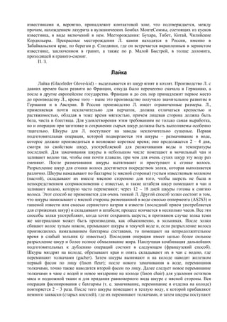 известняками и, вероятно, принадлежит контактовой зоне, что подтверждается, между
прочим, нахождением лазурита в вулканических бомбах МонтеСоммы, состоящих из кусков
известняка, в виде включений в нем. Месторождения: Бухара, Тибет, Китай, Чилийские
Кордильеры. Прекрасные месторождения Л. камня находятся в России, именно в
Забайкальском крае, по берегам р. Слюдянки, где он встречается вкрапленным в зернистом
известняке, заключенном в гранит, а также по р. Малой Быстрой, в толще доломита,
проходящей в гранито-сиенит.
     П. З.

                                         Лайка
      Лайка (Glaceleder Glove-kid) – выделывается из шкур ягнят и козлят. Производство Л. с
давних времен было развито во Франции, откуда было перенесено сначала в Германию, а
после в другие европейские государства. Франции и до сих пор принадлежит первое место
до производству Л., кроме того – ныне это производство получило значительное развитие в
Германии и в Австрии. В России производство Л. имеет ограниченные размеры. Л.,
применяемая почти исключительно для перчаток, должна отличаться крепостью и
растяжимостью, обладая в тоже время мягкостью, причем лицевая сторона должна быть
бела, чиста и блестяща. Для удовлетворения этим требованиям не только самая выработка,
но и операции при заготовке и сохранении сырых шкур должны быть выполняемы особенно
тщательно. Шкуры для Л. поступают на заводы исключительно сушеные. Первая
подготовительная операция, которой подвергаются эти шкуры – размачивание в воде,
которое должно производиться в возможно короткое время; оно продолжается 2 – 4 дня,
смотря по свойствам шкур, употребляемой для размачивания воды и температуры
последней. Для замачивания шкуры в небольшом числе помещают в мочильный чан и
заливают водою так, чтобы они почти плавали, при чем для очень сухих шкур эту воду раз
сменяют. После размачивания шкуры вытягивают и приступают к сгонке волоса.
Разрыхление шкур для сгонки волоса достигается посредством золки, которая выполняется
различно. Шкуры намазывают по бахтарме (с мясной стороны) густым известковым молоком
(пастой), складывают их вместе мясною стороною для того, чтобы шерсть не была в
непосредственном соприкосновении с известью, и такие штабеля шкур помещают в чан и
заливают водою, которую часто переменяют; через 12 – 18 дней шкуры готовы к снятию
волоса. Этот способ не применяется для очень тонкой Л. Другой способ золки состоит в том,
что шкуры намазывают с мясной стороны размешанной в воде смесью оппермента (AS2S3) и
гашеной извести или смесью сернистого натрия и извести (последний прием употребляется
для стриженых шкур) и складывают в штабеля; процесс кончается в несколько часов. Все эти
способы золки употребляют, когда хотят сохранить шерсть; в противном случае золка теми
же материалами может быть производима, как обыкновенно, в зольниках. После золки
сбивают волос тупым ножом, промывают шкуры в текучей воде и, если разрыхление волоса
производилось намазыванием бахтармы составами, то помещают на непродолжительное
время в слабый зольник (с известью). Последняя операция имеет целью более сильное
разрыхление шкур и более полное обмыливание жира. Наилучшая комбинация дальнейших
подготовительных к дублению операций состоит в следующем (французский способ).
Шкуры мяздрят на колоде, обрезывают края и опять складывают их в чан с водою, где
переминают толкачами (gacher). Затем шкуры вынимают и на колоде наводят железком
первый фасон по лицу (fason fleur); после нового замачивания в воде, переминания
толкачами, точно также наводится второй фасон по лицу. Далее следует новое переминание
толкачами в чане с водой и новое мяздрение на колоде (fason chair) для удаления остатков
мяса и подкожной ткани и для придания равномерного вида шкуре с мясной стороны. Вся
операция фасонирования с бахтармы (т. е. замачивание, переминание и отделка на колоде)
повторяется 2 – 3 раза. После того шкуры помещают в теплую воду, к которой прибавляют
немного закваски (старых киселей), где их переминают толкачами, и затем шкуры поступают
 