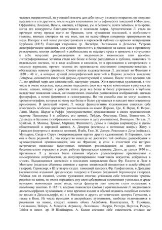 человек непрактичный, не умевший извлечь для себя пользу из своего открытия; он позволил
перехватить его другим и, после неудач в основании литографических заведений в Мюнхене,
Оффенбахе, Лондоне, Вене и, наконец, в Париже, ум. в бедности, почти забытым, в то время,
когда его конкуренты благоденствовали и пожинали лавры. Артистическая Л. стала на
прочную почву прежде всего во Франции, хотя художники последней, в особенности
граверы, вначале смотрели на нее косо, как на недостойную соперницу гравирования на
меди. Интерес к ней начал распространяться в парижской публике со времени возвращения
Бурбонов (1815), благодаря стараниям гр. Ластейри, Энгельмана и Дельпека. Устроив
литографические заведения, они сумели приохотить к рисованию на камне, как к приятному
развлечению, многих любителей и любительниц из высшего круга и привлечь в сотрудники
к себе искусных рисовальщиков и выдающихся живописцев того времени.
Литографированные эстампы стали все более и более расходиться в публике, появляясь то
отдельными листами, то в виде альбомов и кипсеков, то в приложении к сатирическим и
модным журналам, причем техника их производства постепенно совершенствовалась и
обогащалась новыми приемами. Своего апогея художественная Л. достигает во Франции в
1830 – 48 гг., в которые лучшей литографической печатней в Париже делается заведение
Лемерсье, основателя известной фирмы, существующей и поныне. После этого времени для
Л., по крайней мере для одноцветной, наступает упадок. Хотя некоторые художники, в том
числе и очень искусные, продолжают передавать свои или чужие композиции в рисунках на
камне, однако, интерес к работам этого рода все более и более утрачивается в публике
вследствие появления новых, автоматических способов размножения изображений, сначала
фотографии, а потом фототипии и гелиогравюры. Но эти способы еще не могут заменить
хромолитографии, которая поэтому все более и более улучшается и находит многостороннее
применение. В цветущий период Л. между французскими художниками снискали себе
известность особенно даровитых рисовальщиков на камне Жерико, Гро, К. Верне, О. Верне,
Лами, Марле, Шарле и Раффе (преимущественно прославлявшие в своих произведениях
величие Наполеона I и доблесть его армии), Тейлор, Фрагонар, Пико, Бонингтом, Э.
Делакруа и Буланже (изображавшие композиции в духе романтизма), Виньерон, Пигаль, Л.
Буайльи, Л. Моннье, Травье, Мартине, Филиппото, Домье и Гаварни (карикатуры и сцены
общественной и народной жизни), А. Девериа (костюмы и интимные жанры), Жигу и
Греведон (портреты и женские головки), Изабе, Гюе, Ж. Дюпре, Рокеплан и Доза (пейзажи),
Мульерон, Сюдр и Сируи (воспроизведения картин других художников). В Германии, хотя
она и была родиной Л., это искусство никогда не достигало той свободы, разнообразия и
художественной оригинальности, как во Франции, и если в столетней его истории
встречается несколько талантливых немецких рисовальщиков на камне, то они
бессознательно отражают в своих работах французское влияние. Долго, до самых 1850 гг.,
призванием Л. у немцев было главным образом удовлетворение практическим и
коммерческим потребностям, да популяризирование памятников искусства, собранных в
музеях. Выдающимися деятелями в последнем направлении были Фр. Пилоти и Леле в
Мюнхене (издатели сборника снимков с картин мюнхенской пинакотеки и шлейсгеймской
галереи), Стрикснер, в Штуттгарте (издат. тамошней галереи), Фр. Ганфштенгль, в Дрездене
(великолепно издавший дрезденскую галерею) и Симсон (издавший берлинскую галерею).
Работая для их изданий, многие художники отлично усваивали себе технические приемы
рисовки на камне, но охота передавать ему свои собственные композиции усилилась в среде
немецких живописцев лишь тогда, когда французы уже заметно стали охладевать к
подобному занятию. В 1851 г. впервые появляется альбом с оригинальными Л. выдающихся
дюссельдорфских художников; с того времени входит в обычай издавать подобные кипсеки
не только в Дюссельдорфе, но и в Мюнхене и других артистических центрах Германии, а
также в Вене. Из числа немецких и австрийских художников, наиболее отличившихся в
рисовании на камне, следует назвать обоих Ахенбахов, Кампгаузена, Т. Гоземана,
Гезельшапа, Вебера, А. Менцеля, Агриколу, Лаллемана, Шнорра, Риттера, Пергеля, Ридера,
Эйбля и некот. др. В Швейцарии, А. Калам составил себе известность столько же
 