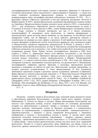 литографированными видами этой страны, сколько и картинами. Движение Л. в Бельгии и
Голландии представляет много аналогичного с происходившим в Германии, т. е. более или
менее очевидное подчинение французскому влиянию и численное преобладание
копировальщиков перед литографами рисунков собственного сочинения. В 1818 – 30 гг.,
Бургграф и Девасм, в Брюсселе, выпускают в свет ряд портретов, рисованных Экгоутом и
Вербукговеном. В 1829 г. кружок брюссельских художников предпринимает издание галереи
кн. Аремберга. Правительственное издание гаагского музея, начатое в 1818 г. и оконченное в
1833 г., дает возможность образоваться многим искусным рисовальщикам на камне в
Голландии. В Англию Л. была занесена в 1800 г. самим Занефельдером, пытавшимся, вместе
с Ф. Андре, основать в Лондоне мастерскую для нее, и в начале называлась
полиавтографией. В следовавшее затем десятилетие, ее горячим приверженцем и
пропагандатором среди англичан явился Аккерман; но она привилась на английской почве
несравненно слабее, чем во Франции, и не могла победить пристрастие публики к
излюбленным ею гравюре на стали, офорту и акватинте. К ней прибегали больше всего при
издании эфемерных сатирических листов, политических карикатур, сцен лошадиного спорта
и общедоступных портретов современных знаменитостей. В России Л. введена в 1818 г.
чиновником министерства иностранных дел бар. П. Шиллингом, который был командирован
в Мюнхен специально для ее изучения, с тем, чтобы потом можно было пользоваться ею при
копировании деловых бумаг. Первое частное литографическое заведение в СПб. было
открыто, в 1820-х гг., Давиньоном. Около этого времени пользовались у нас большим
почетом бойкие литографии А. Орловского (фигуры казаков и других всадников и сцены
уличной жизни), печатанные, однако, преимущественно в Париже. Распространению
знакомства с Л. в нашем отечестве много способствовало в 1830 – 40-х годах спб. общество
поощрения художеств, заказывавшее молодым артистам, под руководством А. Венецианова,
литографировать избранные картины Эрмитажа и некоторые произведения русской
живописи и издававшее их работы на свой счет. Впоследствии лучшими заведениями, из
которых выходили художественные Л., были принадлежавшее П. Пти (издавшему
эрмитажную картинную галерею в рисунках группы художников, приезжих из Франции),
фирма Дарленга и доныне существующее заведение А. Э. Мюнстера (издателя «Портретной
галереи русских деятелей», у которого, сверх того, печатались первые восемь лет
превосходного «Русск. художественного листка» В. Тима). – Ср. A. Senefelder, «Lehrbuch der
Lithographie» (1819; 2 изд., 1827); журнал Изермана: «Lithographia» (Гамбург, 1861 и cл.);
Weishaupt, «Das Gesamtgebiet des Steindrucks» (5 изд., Вена, 1875, с атл.) и Н. Bouchot, «Le
lithographie» (один из томов «Bibliotheque d'enseignement des beauxarts», изд. А. Кантеном).
      А. С – в.

                                       Литургика
     Литургика – название одной из богословских наук, имеющей своим предметом учение
о христианском церковном богослужении, в котором первое место занимает литургия.
Обыкновенно Л. делится на общую и частную. Первая рассматривает богослужение как
институт или учреждение вообще, излагает теоретические его основания, рассказывает
историю его происхождения и развития, говорит о составных частях богослужения –
таинствах, молитвах, песнопениях, чтении св. Писания, поучениях и о символических
действиях, их сопровождающих, о совершителях богослужений – священнослужителях и
церковнослужителях, о временах и местах совершения богослужений, о священных
изображениях и одеждах, о богослужебных сосудах и книгах. Л. частная имеет своим
предметом отдельные чинопоследования, повседневные – вечернее, утреннее, дневное
(литургия), – присвоенные праздникам и постам, таинствам и т. п. Л. вообще и в особенности
Л. православная – наука всецело археологическая, почему она часто носит назв. «церковной
археологии». Частная Л., в смысле археологии, менее обработана, чем общая, отчасти по
недостатку древних свидетельств об отдельных богослужениях, отчасти по причине едва
 