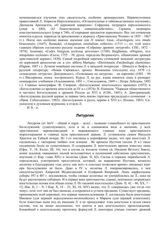 начинающегося изучения этих свидетельств, особенно древнерусских. Первоисточники
православной Л.: Кирилла Иерусалимского, «Огласительные и тайноводственные поучения»;
Дионисия Ареопагита, «О церковной иерархии»; Софрония, пaтpиapxa иерусалимского
(умер     в     644),    «О    божественном      священнодействии»;    Германа,   патриарха
константинопольского (умер в 740), «Созерцание предметов церковных». Все эти сочинения
имеются в русск. переводе (в приложениях к журналу «Христианское Чтение» за 1855 – 1867
гг.). После них особенно важное значение для Л. имеют: Goar, «Eucologion, sive rituale
Graecorum» (1647); Renaudot, «Liturgiarum orientalium collectio» (1715 г.; по этой книге
главным образом составлено русское издание «Собрание древних литургий», СПб., 1872 –
1874); Assemani, «Codex liturgicus ecclesiae universae» (1749); Binghamus, «Origines, sive
antiquitates ecclesiae» (Галле, 1755 – 58; русск. переделка Ветринского, «Памятники древней
христианской церкви», 1830). Самый подробный перечень сочинений западной литературы
по церковной археологии см. в соч. аббата Martigny: «Dictionnaire d'archeologie chertienne»
(Париж, 1887 г.). Лучшие новейшие системы Л. в западной литературе – Шмидта и Люфта, в
русской литературе: «Новая Скрижаль», архиеп. Вениамина (последнее изд. 1870 г.),
«изъяснение литургии» Дмитревского, «Толкование на литургию, – на паремии» (1881 – 94
гг.) Виссариона, еписк. костромского. Курсы Л. на рус. языке имеются лишь в размерах
семинарских учебников (Альхимовича, 1891 г.; Смолодовича, 1869 г.; Петра Лебедева, 1893
г.). Главные монографии: Ф. Смирнов, «Богослужение апостольского времени» (1873) и
«Богослужение со времени апостолов до IV в.» (1874); Н. Одинцов, "Порядок общественного
и частного Богослужения в древней России до XVI в. (СПб., 1881); А. Дмитриевский,
«Богослужение русской церкви за первые пять веков» (критика предыдущего сочинения – в
«Прав. Собеседнике», 1883); «Богослужение в русск, церкви в XVI в.» (Казань, 1883). См.
указатели к духовным журналам, в отделе Л.
      И. Б – в.

                                       Литургия
     Литургия (от litoV – общий и ergon – дело) – название главнейшего из христианских
богослужений, существующего, хотя и не в одинаковом виде и значении, у всех
христианских вероисповеданий и выражающего главные идеи христианского
миросозерцания и главные цели христианской церкви. Л. установлена самим Иисусом
Христом на Тайной вечере. Из 1-го послания к коринфянам видно, что при апостолах Л.
соединялась с «вечерями любви» или агапами . Во времена Иустина (полов. II в.) такое
соединение более не существовало. О содержании Л. апостольских времен известно лишь
(Ефес. V, 18, Колос. III, 16), что в состав ее входили чтение св. Писания Ветхого Завета,
пение псалмов, священных песней ветхозаветных и песнопений собственно христианских,
поучения (1 Кор. глава XIV) и молитвы (Деян. II, 42). Состав и порядок первобытной Л.
определялись усмотрением предстоятеля, который, по выражению Иустина, возносил
молитвы и благодарение «так долго, как мог» и «сколько позволяло время»; писанных книг
при богослужении не было. Даже в IV в. молитвы Л. импровизировались, о чем
свидетельствуют Амвросий Медиоланский и Епифаний Кипрский. Лишь карфагенские
соборы 397 и 407 г. постановили, чтобы «новые молитвы» не употреблялись на Л., пока не
будут рассмотрены соборами. И в первые века христианства, однако, неизменно сохранялась
апостольская основа или общая схема Л. Из писаний апостольских (Деян. II, 42 – 46, XX, 7 –
12; Иак. II, 1 – 9; 1 Кор. X, 14 – 22, XI, 18, XIV) видно, что Л. совершалась уже тогда «по
чину», хотя этот чин не был написан, а сохранялся в устном предании. Существует предание,
принимаемое всей церковью, что первые чинопоследования Л. составлены были апостолами
Иаковом (для церквей иерусалимско-антиохийских) и Марком (для церквей египетских).
Если известные ныне под их именами Л. и не принадлежат этим апостолам в целом своем
составе, тем не менее несомненно, что многое в них апостольского происхождения.
Ближайшей к апостольскому прототипу формулой Л. некоторые ученые считают древний
 