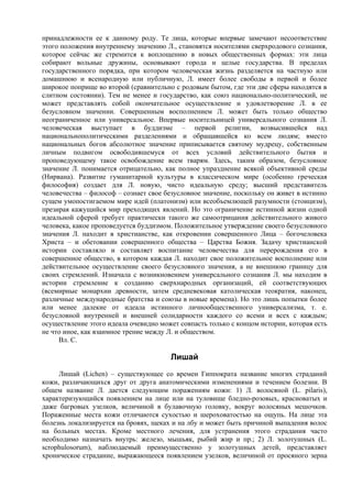 принадлежности ее к данному роду. Те лица, которые впервые замечают несоответствие
этого положения внутреннему значению Л., становятся носителями сверхродового сознания,
которое сейчас же стремится к воплощению в новых общественных формах: эти лица
собирают вольные дружины, основывают города и целые государства. В пределах
государственного порядка, при котором человеческая жизнь разделяется на частную или
домашнюю и всенародную или публичную, Л. имеет более свободы в первой и более
широкое поприще во второй (сравнительно с родовым бытом, где эти две сферы находятся в
слитном состоянии). Тем не менее и государство, как союз национально-политический, не
может представлять собой окончательное осуществление и удовлетворение Л. в ее
безусловном значении. Совершенным восполнением Л. может быть только общество
неограниченное или универсальное. Впервые носительницей универсального сознания Л.
человеческая выступает в буддизме – первой религии, возвысившейся над
национальнополитическими разделениями и обращавшейся ко всем людям; вместо
национальных богов абсолютное значение приписывается святому мудрецу, собственным
личным подвигом освободившемуся от всех условий действительного бытия и
проповедующему такое освобождение всем тварям. Здесь, таким образом, безусловное
значение Л. понимается отрицательно, как полное упразднение всякой объективной среды
(Нирвана). Развитие гуманитарной культуры в классическом мире (особенно греческая
философия) создает для Л. новую, чисто идеальную среду; высший представитель
человечества – философ – сознает свое безусловное значение, поскольку он живет в истинно
сущем умопостигаемом мире идей (платонизм) или всеобъемлющей разумности (стоицизм),
презирая кажущийся мир преходящих явлений. Но это ограничение истинной жизни одной
идеальной сферой требует практически такого же самоотрицания действительного живого
человека, какое проповедуется буддизмом. Положительное утверждение своего безусловного
значения Л. находит в христианстве, как откровении совершенного Лица – богочеловека
Христа – и обетовании совершенного общества – Царства Божия. Задачу христианской
истории составляло и составляет воспитание человечества для перерождения его в
совершенное общество, в котором каждая Л. находит свое положительное восполнение или
действительное осуществление своего безусловного значения, а не внешнюю границу для
своих стремлений. Изначала с возникновением универсального сознания Л. мы находим в
истории стремление к созданию сверхнародных организаций, ей соответствующих
(всемирные монархии древности, затем средневековая католическая теократия, наконец,
различные международные братства и союзы в новые времена). Но это лишь попытки более
или менее далекие от идеала истинного личнообщественного универсализма, т. е.
безусловной внутренней и внешней солидарности каждого со всеми и всех с каждым;
осуществление этого идеала очевидно может совпасть только с концом истории, которая есть
не что иное, как взаимное трение между Л. и обществом.
     Вл. С.

                                       Лишай
     Лишай (Lichen) – существующее со времен Гиппократа название многих страданий
кожи, различающихся друг от друга анатомическими изменениями и течением болезни. В
общем название Л. дается следующим поражениям кожи: 1) Л. волосяной (L. pilaris),
характеризующийся появлением на лице или на туловище бледно-розовых, красноватых и
даже багровых узелков, величиной в булавочную головку, вокруг волосяных мешочков.
Пораженные места кожи отличаются сухостью и шероховатостью на ощупь. На лице эта
болезнь локализируется на бровях, щеках и на лбу и может быть причиной выпадения волос
на больных местах. Кроме местного лечения, для устранения этого страдания часто
необходимо назначать внутрь: железо, мышьяк, рыбий жир и пр.; 2) Л. золотушных (L.
scrophulosorum), наблюдаемый преимущественно у золотушных детей, представляет
хроническое страдание, выражающееся появлением узелков, величиной от просяного зерна
 