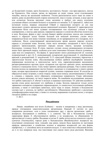 до булавочной головки, цвета беловатого, желтоватого, бледно– или ярко-красного, иногда
же буроватого. Они плоски, мягки; на верхушке их сидит тонкая, легко отделяющаяся
чешуйка, иногда же маленький гнойничок. Узелки располагаются всего чаще на спине и
животе, реже на разгибательной стороне конечностей, лице и голове, кучками, в виде кругов
или сегментов. Болезнь протекает очень медленно и требует для своего излечения
улучшения общего состояния больного и поднятия его питания; 3) Л. красный (L. ruber) или
истинный (verus), впервые описанный Геброй и определение которого до сих пор
продолжает служить предметом весьма оживленной полемики. Красный Л. характеризуется
появлением более или менее зудящих изолированных или скученных узелков в коре;
одновременно, а иногда даже раньше, поражается нередко и слизистая оболочка полости рта
и носа. Величина, форма и цвет узелков бывают крайне различны; иногда они сливаются
вместе и образуют целые бляшки большей или меньшей величины; узелки могут
покрываться более или менее тонкими чешуйками, но не превращаются ни в пузырьки, ни в
гнойнички. После существовавшей продолжительное время высыпи нередко остается
окраска и утолщение кожи. Болезнь, очень часто начинаясь лихорадкой и часто будучи
нервного происхождения, протекает нередко весьма тяжело, вызывая истощение,
бессонницу, головные боли. В очень тяжелых случаях сильно развивающееся истощение
может быть причиной смерти, особенно если сыпь охватывает большие области туловища и
даже всю его поверхность. Эта форма Л. представляет много разновидностей (Л. плоский,
остроконечный и др.); 4) Л. опоясывающий, пузырчатый, радуговидный; Л. отрубевидный,
красный и разноцветный; Л. чешуйчатый; 5) Л. стригущий (Herpas tonsurans), паразитная и
заразительная болезнь кожи, обусловливаемая особым грибком (trychophyton tonsurans),
поражающая волосистые и неволосистые части тела, характеризующаяся высыпанием
распространяющихся кругами групп пузырьков или круглых красных пятен, вызывающая
ломкость и выпадение волос. Сыпь может принять громадные размеры. Уже в самом начале
болезни волосы на пораженных местах блекнут, высыхают и отламываются у самого уровня
кожи, которая представляется покрытой сухими, ломкими стержнями волос. В соседстве ее
образуются новые островки, в свою очередь также мало-помалу увеличивающиеся в объеме
и, сливаясь с первыми, могут образовать остриженные поверхности. Скоро заболевшие
волосы совсем выпадают, но могут вырасти вновь. По новейшим исследованиям доказано,
что грибок стригущего Л. обитает в волосах и корневых влагалищах. От действия калийного
щелока очень резко выступают его грибница и споры. Болезнь передается только путем
заражения в неопрятно содержимых парикмахерских, от совместного пользования гребнями,
щетками, а также от некоторых животных, всего чаще от кошек. Лечение в большинство
случаев идет с успехом, но требует настойчивости. Обыкновенно прибегают к различным
дезинфицирующим веществам, а также и к полному вырыванию отдельных волос, с которых
гнездятся грибки и их споры.
     Г. М. Г.

                                     Лишайники
     Лишаи, лишайники или ягели (Lichenes) – мелкие и невзрачные с виду растеньица,
прежде считавшиеся самостоятельными организмами. Каждый Л. состоит из двух
совершенно различных, хотя и тесно соединенных друг с другом организмов: гриба и
водоросли, находящихся в симбиозе, т. е. сожитии. Так как в большинстве случаев
характерная форма Л. обусловливается грибом, а не водорослью, то обыкновенно Л.
причисляются к классу грибов. Входящие в состав Л. грибы почти всегда относятся к группе
сумчатых (Ascomycetes), гораздо реже к базидиальным (Basidiomycetes): водоросли же,
получившие специальное назв. гонидий, еще ранее, нежели была выяснена их настоящая
природа, принадлежат к семействам зеленых и циановых водорослей; все они формы
аэрофитные, т. е. способные жить во влажном воздухе. Л. мало известны в обыденной жизни,
да и то под неверным назв. мха (настоящие мхи совсем иного рода растения). Внешняя
 