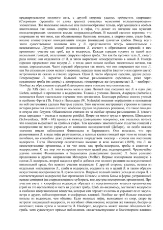 предварительного полового акта, с другой стороны удалось проростить спермации
(Спермации (spermatia от слова sperma) считались мужскими оплодотворяющими
элементами. Это маленькие овальные или палочкообразные тельца, образующиеся в особых
вместилищах так назыв. спермагониях.) в гифы, что делает их значение как мужских
оплодотворяющих элементов весьма неправдоподобным. В высшей степени вероятно, что
спермации не что иное, как обыкновенные бесполые конидии, а спермогонии, стало быть,
вполне соответствуют конидиальным плодам (пикнидам) сумчатых грибов. Ввиду всего
этого существование полового акта у Л. представляется теперь сомнительным и
недоказанным. Другой способ размножения Л. состоит в образовании соредий; в нем
принимают участие как гриб, так и водоросль. Каждая соредия состоит из одной или
нескольких гонидий, оплетенных снаружи гифами гриба. Это как бы кусочки тела Л., своего
рода почки; они отделяются от Л. и затем вырастают непосредственно в новый Л. Иногда
соредии прорастают еще внутри Л. и тогда дают начало особым эндогенным ветвям, так
назыв. соредиальным. Часто соредий образуется так много, что они покрывают все тело Л.
как бы сплошным слоем мелкого порошка; нередко такие налёты (желтого или серого цвета)
встречаются на скалах и стволах деревьев. Одни Л. часто образуют соредии, другие редко.
Гетеромерные Л. вероятно большей частью размножаются соредиями, реже через
соединение гриба (из споры) с водорослью, гомеомерные же (студенистые) Л. – наоборот.
Вообще же образованию соредий благоприятствует тенистое местоположение.
     До XIX стол. о Л. знали очень мало и даже Линней еще соединял все Л. в один род
Lichen, который и причислял к водорослям. Только с ученика Линнея, Ахариуса (Acharius),
начинается более тщательное изучение этих организмов. Благодаря работам многих ученых
и особенно Фриза (Тh. Fries) и Ниландера (W. Nylander) внешняя морфология и основанная
на ней систематика сделали быстрые успехи. Зато изучение внутреннего строения и главное
истории развития сильно отстало: особенно трудно поддавалось решению, что такое гонидии
и откуда они берутся. Обыкновенно считали их за особые органы размножения Л. (своего
рода зародыши – отсюда и название gonidia). Потратив много труда и времени, Швенденер
(Schwendener, 1860 – 68) пришел к выводу (совершенно неверному, как оказалось потом),
что гонидии вырастают на грибных гифах. Тем временем замечательное сходство гонидий с
водорослями не могло укрыться от внимания исследователей (ДеБари), но особо важное
значение имели наблюдения Фаминцына и Баранецкого. Они показали, что при
размачивании Л. в воде гифы разрушаются, а зеленые клетки гонидий при этом не только не
погибают, но способны даже размножаться посредством зооспор – совсем как настоящие
водоросли. Тогда Швенденер окончательно выяснил и ясно высказал (1869), что Л. не
самостоятельные организмы, а не что иное, как грибы-водоросли, грибы в сожитии с
водорослями. С тех пор это воззрение получило целый ряд подтверждений. Чрезвычайно
удачно начатое Фаминцыным и Баранецким разъединение (анализ) Л. было успешно
продолжено в другом направлении Мёллером (Moller). Первые изолировали входящую в
состав Л. водоросль, второй выделил гриб и добился его полного развития на искусственной
питательной среде, без всякого участия водоросли. С другой стороны удалось, исходя из
отдельных ингредиентов Л., гриба и водоросли, соединить их в целый Л. и таким образом
искусственно воспроизвести Л. путем синтеза. Впервые полный синтез (исходя из споры Л. и
соответствующей водоросли) был произведен Шталем, а потом Бонье в форме, устраняющей
всякие сомнения (на стерилизованном субстрате, вне доступа посторонних организмов). При
участии света и хлорофилла водоросль образует из неорганических веществ органические
(гриб на это неспособен) и часть их уделяет грибу. Гриб, по-видимому, доставляет водоросли
в изобилии неорганические вещества, которые сам черпает из почвы и укрывает ее от засухи,
ветра и других неблагоприятных атмосферных влияний. Вообще же гриб больше извлекает
пользы из водоросли, чем обратно. Если молодые гифы, выходящие из спор, скоро не
встретят подходящей водоросли, то погибают обыкновенно; встретив же таковую, быстро ее
оплетают; таким путем и залагается Л. Наоборот, водоросль может вполне обходиться без
гриба, хотя существуют прямые наблюдения, свидетельствующие о благотворном влиянии
 