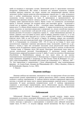 гриба на водоросль в некоторых случаях. Химический состав Л. представляет несколько
интересных особенностей. Все лишаи в большем или меньшем количестве содержат
подобное крахмалу вещество, так назыв. лихенин или лишаиниковый крахмал, многие
заключают особые горькие вещества (обусловливающие горький вкус Л., напр. исландского
мха) и особые лишайниковые кислоты, которые со щелочами дают яркоокрашенные
соединения, почему некоторые из таких Л. применяются в промышленности для
приготовления красящих веществ: лакмуса, orseille и т. п. В большом количестве многие Л.
содержат также щавелево-кислую известь. Кроме только что упомянутых доставляющих
краски Л. большое значение для человека имеют еще некоторые другие – исландский и
олений мох на крайнем Севере, на Юге – съедобная манна лишайниковая. Неизмеримо
важнее роль Л. в общем обмене веществ в природе. Л. первые поселяются на голых камнях и
скалах; медленно, но неустанно разрыхляют и разрушают их, сильно способствуя процессу
выветривания, и подготовляют слой рыхлой почвы, на котором могут селиться уже мхи и
высшие растения. В холодных и умеренных странах Л. – самые обыкновенные растения; на
камнях, деревьях, мхах или прямо на земле, даже на заборах, каменных стенах и т. п. ту или
другую форму можно найти круглый год, и летом, и зимой. Всего видов Л. (по Ниландеру)
известно около 1400, из них 650 растут в Европе. В северных странах они составляют
значительную долю всех видов растений, напр. в Лапландии на 650 явнобрачных приходится
220 Л., в Скандинавии это отношение 1250 : 372. К тому же на Севере Л. часто одни
исключительно покрывают огромные пространства (напр. исландский, олений мох и др.).
Вместе с мхами в горах они составляют последние следы растительной жизни вблизи
границы снегов. В умеренных странах относительное число видов Л. меньше, но абсолютное
– больше (напр. в Германии около 500 видов). Некоторые тропические виды живут на
листьях вечнозеленых растений. Классифицируют Л. различные ученые различно.
Руководствуясь природой входящего в состав Л. гриба, Л. делят на сумчатые и базидиальные
(Ascolichenes и Basidiolichenes); каждую из этих групп опять на две группы:
гимнокарпические и ангиокарпические Л. Базидиальные Л. открыты недавно и число их пока
очень ограничено. Подробнее и литературу см. Ван-Тигема «Traite de Botanique» (2-е изд.,
1891) также Krempelhuber, «Geschichte und Literatur der Lichenologie» (3 т., Мюнхен, 1867 –
72). Для определения и ознакомления с более обыкновенными, чаще встречающимися
формами – см. Leunis-Frank, «Synopsis der Pflanzenkunde» (III т., 1886), и Kummer, «Fuhrer in
die Flechtenkunde» (Берлин, 2-е изд., 1883).
      Г. Надсон.

                                  Лишение свободы
     Лишение свободы как наказание, заключается в том, что преступник в более или менее
значительной степени ограничивается в свободе располагать собой и своими действиями,
особенно в свободе передвижения. Л. свободы является центром современной карательной
системы, в которой оно заняло место, прежде принадлежавшее смертной казни и телесным
наказаниям. В видах достижения исправительных целей Л. свободы передвижения
сопряжено с различными ограничениями, как-то обязательным трудом, обязательным
режимом жизни и т. п. Все виды Л. свободы могут быть сведены к трем: надзор, заключение
и удаление.

                                     Лобачевский
     Лобачевский (Николай Иванович) – великий русский геометр, творец науки,
называемой, по его имени, гeoмeтpиeй Лобачевского; род. 22 октября 1793 г., воспитывался в
казанской гимназии и университете, по математическому факультету. В 1811 г. Л. получил
степень магистра и приступил к преподаванию в казанском унив. небесной механики и
теории чисел. В 1816 г. Л. получил кафедру чистой математики. Он был 6 раз кряду
 