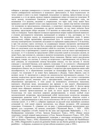 избираем в ректоры университета и состоял членом многих ученых обществ и почетным
членом университетов московского и казанского. Деятельность Л. была изумительна: он
читал лекции и свои и за своих товарищей, посылаемых за границу, присутствовал на всех
заседаниях и, в то же время, являлся творцом совершенно новых взглядов на геометрию. В
числе аксиом, положенных Евклидом в основание геометрии, существует одна, так
называемая 11-я аксиома, сводимая к утверждению, что через одну точку может быть
проведена к данной прямой только одна параллельная. Уже с давних пор многим геометрам
это положение не представлялось очевидным, и существует огромная литература попыток
доказать это положение, основываясь на других аксиомах; но все такие попытки были
неудачны, представляя собою сведение 11-й аксиомы на какое-нибудь другое положение,
тоже не очевидное. Таким образом оставался нерешенным вопрос первостепенной важности:
о степени достоверности геометрии, вытекающий из вопроса о том, достоверна ли 11-я
аксиома. Эту трудную задачу, не поддававшуюся усилиям величайших умов, Л. решил
окончательно, избрав чрезвычайно оригинальный путь. Л. попытался построить целую
систему геометрических положений, исходящих из отрицания справедливости 11-й аксиомы,
и при том систему строго логичную, не содержащую никаких внутренних противоречий.
Если 11-я аксиома Евклида может быть доказана при помощи других аксиом, то она должна
быть их следствием; если она представляет собой их следствие, то система Л., отвергающая
ее, должна стать в противоречие с одной из других аксиом; если же такого противоречия не
последует, то 11-я аксиома не представляет собой следствия одной из остальных аксиом, не
может быть, при помощи их, доказана и является положением, которое следует или принять
без доказательств, или свести на положение более очевидное. Против такого рассуждения
возражали, говоря, что система Л. потому не встретилась с противоречием, что не была до
него доведена, но итальянский геометр Бельтрами показал, что вся система Л. вполне
совпадает с системой Евклида, если сравнить геометрию Л. на плоскости с обыкновенной
геометрией на особой поверхности, называемой псевдосферой и представляющей вид
шампанского бокала; так что если бы геометрия Л. встретила при своем развитии какие-либо
несообразности, то и обыкновенная геометрия на псевдосфере была бы нелепа, откуда
следует, что геометрия Л. не может быть приведена к абсурду. Таким образом, одна из
великих заслуг Л. заключается в данном им доказательстве невозможности доказать 11-ю
аксиому посредством других аксиом. Создав свою геометрию, Л. дал толчок к построению
геометрических систем, имеющих дело с пространствами, совершенно не похожими на
обыкновенное пространство, и этим указал на возможность логического мышления,
имеющего объектами вещи, находящиеся вне времени и вне нашего обыкновенного
пространства. В этом заключается высокое философское значение работ Л. Долгое время
ученые мало обращали внимания на эти работы, и только Гаусс оценил при жизни Л.
великое значение провозглашенных им идей; но после трудов Бельтрами, Римана и
Гельмгольца эти идеи получили широкое распространение, и возник особый отдел
математической литературы, представляющий собой значительное количество мемуаров,
посвященных развитию идей Л. Казанское физико-математическое общество издало к
юбилею Л., праздновавшемуся в день, когда исполнилось 100 лет со дня рождения великого
геометра (сконч. Л. в 1856 г.), собрание переводов на русский язык важнейших основных
сочинений по этой новой отрасли математики, под общим заглавием: «Об основании
геометрии». Сочинения Л., ставящие его на ряду с гениальнейшими математиками всех
времен, суть следующие: «О началах геометрии» ("Казанский Вестн. ", 1829 – 1830);
«Geometrie imaginaire» («Crell's Journal fur die reine und angewandte Mathematik», т. 17); «
Воображаемая геометрия» («Учен. Записки Казанского Унив.», 1835); «Новые начала
геометрии с полной теорией параллельных» («Учен. Записки Казанского Унив.», 1835, 1836,
1837 и 1838); «Применение воображаемой геометрии к некоторым интегралам» («Учен.
Записки Казанск. Унив.», 1836); «Geometrische Untersuchungen zur Theorie der Parallellinien»
(Б., 1840); «Pangeometrie ou precis de geometrie fondee sur une theorie generale et rigoureuse des
paralleles» – в сборнике, изданном по случаю юбилея казанского унив. в 1856 г.
 