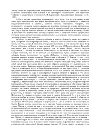 закону тождества и противоречия, но крайность этого направления не позволяла ему понять
и описать многообразие всех выводов и их характерных особенностей. Этот недостаток
устранен в классическом сочинении М. И. Каринского: «Классификация выводов» (СПб.,
1880).
     II. Когда интерес к реальному знанию возрос, когда люди стали изучать природу и себя
самих не по книгам только, а по живой действительности, тогда схоластическая Л. оказалась
неудовлетворительной в двояком, главным образом, отношении: во-первых, она,
по-видимому, не давала никаких средств для изучения природы; во-вторых, рассматривая
лишь готовое знание в форме понятий. суждений и умозаключений, она не беспокоилась о
том, откуда берутся познания человека и в каком отношении стоят они к реальному бытию.
Л. доказательства должна была, поэтому, уступить место Л. открытия истины, а формальное
изучение мысли должно было стать гносеологией, т. е. изучением происхождения, границ и
значения человеческого познания.
     1) Scientia est potentia – провозгласил Бакон, и в своем «Новом Органоне» хотел указать
пути, которыми, можно приобрести знание, а вместе с тем и господство над природой. Не
Бакон, конечно, создал Л. открытия; его предшественниками в этом отношении были Петр
Рамюс и Леонардо да Винчи, а также ученые XVI и начала XVII столетий (напр. Галилей),
показавшие, как следует изучать природу; тем не менее Бакона считают творцом
индуктивной Л., так как он наиболее полно выразил ее тенденции в XVII веке. Силлогизм
следует отбросить, ибо он не пригоден для исследования; нужно довериться индукции,
собирать факты, группировать их, делать обобщения и таким путем подниматься до
познания высших законов природы. Характерная особенность Л. Бакона состоит в его
учении об отрицательных и преимущественных инстанциях, т. е. случаях, в которых
наиболее полно выразилось какое-либо явление и которые, благодаря этому, могут заменять
собой целый ряд однородных фактов и, таким образом, сокращать путь исследования. По
пути, намеченному Баконом, пошел целый ряд исследователей; благодаря трудам Гершеля,
Уэвеля, в особенности Милля и Клода Бернара создалась так наз. индуктивная Л., типичным
представителем которой обыкновенно считается Милль. Его учение о том, что возможность
индукции покоится на вере в однообразный порядок явлений в природе и что самое
исследование ведется посредством четырех основных методов (согласия, различия, остатков
и сопутствующих изменений), пользуется очень большим распространением и уважением.
Рассматривая индуктивную Л. в целом, приходится, однако, сказать, что она не есть Л.
открытия, а представляет собой лишь отвлеченное описание тех путей, которыми открытия
были делаемы. Самая мысль создать Л. открытия вряд ли осуществима, ибо всякое открытие
действительных отношений явлений между собой есть творческий процесс исследователя,
который, как всякое творчество, зависит от природных дарований и которому научиться
нельзя. Лучшие и точнейшие методы в руках недаровитого исследователя останутся без
результатов, а процесс творчества представляет тайну даже для самого исследователя.
Превратить Л. в искусство можно разве лишь в смысле формальной Л., т. е. в искусство
находить ошибки, в критику. Второй существенный недостаток индуктивной Л. объясняется
исторически. Индуктивная Л. развилась в борьбе с силлогизмом и желала стать на место
силлогизма. Обособление индукции от формальной Л. хотя и понятно, но неосновательно.
Борьба Бакона против силлогизма, как и критика Локка, основаны на недоразумении, а
учение Милля о силлогизме как о заключении от частного к частному же вытекает из
недостаточно глубокого анализа процессов умозаключения. Индуктивный вывод есть только
один из видов заключений – а все они покоятся одинаково на известных аксиоматических
предпосылках и на законах тождества и противоречия. К этому же направлению логики
следует отнести оригинальную попытку Декарта (нашедшую себе более полное выражение в
соч. Mapиoттa) заменить школьную Л. некоторыми простейшими правилами исследования.
     2) Во втором из указанных нами направлений новой Л. – в теории познания – вновь
была восстановлена связь Л. с философией, существовавшая в греческой Л. и уничтоженная
схоластической философией. Декарт задался мыслью об основе нашего познания, о его
 