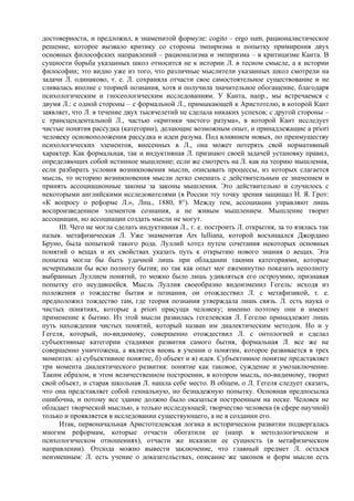 достоверности, и предложил, в знаменитой формуле: cogito – ergo sum, рационалистическое
решение, которое вызвало критику со стороны эмпиризма и попытку примирения двух
основных философских направлений – рационализма и эмпиризма – в критицизме Канта. В
сущности борьба указанных школ относится не к истории Л. в тесном смысле, а к истории
философии; это видно уже из того, что различные мыслители указанных школ смотрели на
задачи Л. одинаково, т. е. Л. сохраняла отчасти свое самостоятельное существование и не
сливалась вполне с теорией познания, хотя и получила значительное обогащение, благодаря
психологическим и гносеологическим исследованиям. У Канта, напр., мы встречаемся с
двумя Л.: с одной стороны – с формальной Л., примыкающей к Аристотелю, в которой Кант
заявляет, что Л. в течение двух тысячелетий не сделала никаких успехов; с другой стороны –
с трансцендентальной Л., частью «критики чистого разума», в которой Кант исследует
чистые понятия рассудка (категории), делающие возможным опыт, и принадлежащие a priori
человеку основоположения рассудка и идеи разума. Под влиянием новых, по преимуществу
психологических элементов, внесенных в Л., она может потерять свой нормативный
характер. Как формальная, так и индуктивная Л. признают своей задачей установку правил,
определяющих собой истинное мышление; если же смотреть на Л. как на теорию мышления,
если разбирать условия возникновения мысли, описывать процессы, из которых слагается
мысль, то историю возникновения мысли легко смешать с действительным ее значением и
принять ассоциационные законы за законы мышления. Это действительно и случилось с
некоторыми английскими исследователями (в России эту точку зрения защищал Н. Я. Грот:
«К вопросу о реформе Л.», Лпц., 1880, 8°). Между тем, ассоциации управляют лишь
воспроизведением элементов сознания, а не живым мышлением. Мышление творит
ассоциации, но ассоциации создать мысли не могут.
     III. Чего не могла сделать индуктивная Л., т. е. построить Л. открытия, за то взялась так
назыв. метафизическая Л. Уже знаменитая Ars lulliana, которой восхищался Джордано
Бруно, была попыткой такого рода. Луллий хотел путем сочетания некоторых основных
понятий о вещах и их свойствах указать путь к открытию нового знания о вещах. Эта
попытка могла бы быть удачной лишь при обладании такими категориями, которые
исчерпывали бы всю полноту бытия; но так как опыт мог ежеминутно показать неполноту
выбранных Луллием понятий, то можно было лишь удивляться его остроумию, признавая
попытку его неудавшейся. Мысль Луллия своеобразно видоизменил Гегель: исходя из
положения о тождестве бытия и познания, он отождествил Л. с метафизикой, т. е.
предположил тождество там, где теория познания утверждала лишь связь. Л. есть наука о
чистых понятиях, которые a priori присущи человеку; именно поэтому они и имеют
применение к бытию. Из этой мысли развилась гегелевская Л. Гегелю принадлежит лишь
путь нахождения чистых понятий, который назван им диалектическим методом. Но и у
Гегеля, который, по-видимому, совершенно отождествил Л. с онтологией и сделал
субъективные категории стадиями развития самого бытия, формальная Л. все же не
совершенно уничтожена, а является вновь в учении о понятии, которое развивается в трех
моментах: а) субъективное понятие, б) объект и в) идея. Субъективное понятие представляет
три момента диалектического развития: понятие как таковое, суждение и умозаключение.
Таким образом, в этом величественном построении, в котором мысль, по-видимому, творит
свой объект, и старая школьная Л. нашла себе место. В общем, о Л. Гегеля следует сказать,
что она представляет собой гениальную, но безнадежную попытку. Основная предпосылка
ошибочна, и потому все здание должно было оказаться построенным на песке. Человек не
обладает творческой мыслью, а только исследующей; творчество человека (в сфере научной)
только и проявляется в исследовании существующего, а не в создании его.
     Итак, первоначальная Аристотелевская логика в историческом развитии подвергалась
многим реформам, которые отчасти обогатили ее (напр. в методологическом и
психологическом отношениях), отчасти же исказили ее сущность (в метафизическом
направлении). Отсюда можно вывести заключение, что главный предмет Л. остался
неизменным: Л. есть учение о доказательствах, описание же законов и форм мысли есть
 