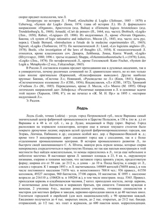 скорее предмет психологии, чем Л.
     Литература: по истории Л. : Prantl, «Geschichte d. Logik» (Лейпциг, 1885 – 1870) и
Ueberweg, «System der Logik» (Бонн, 1874; глава об истории Л.). Из Л. формального
направления: «Organon», Аристотеля (изд. Вайца) и «Elementa logices Aristoteleao» (изд.
Trendelenburg'a, Б., 1868); Arnauld, «L'art de penser» (П., 1664, изд. часто); Drobisch, «Logik»
(Лпп., 1850); Rabier, «Logique» (П. 1886). Из индуктивных Л., кроме «Novum Organon»,
Бакона; «А system of logic rationative and inductive», Милля (Л., 1843, изд. часто; есть рус.
перев.); Claude Bernard, «Introduction a l'etude de la medecine experimentale» (П., 1865);
Sigwart, «Logik» (Тюбинген; 1873). По математической Л.: Liard, «Les logiciens anglais» (П.,
1878); Boole, «An investigation of the laws of thought» (Л., 1854). К гносеологической Л.
относятся, кроме классических соч. Декарта, Лейбница, Локка, Канта: Wundt, «Logik»
(Штуттгардт, 1880; 1896 г. третье издание); Shuppe, «Erkenntnisstheoretische L.» (1878); Lotze,
«Logik» (Лпц., 1874). По метафизической Л., кроме Гегелевской: Kuno Fischer, «System der
Logik u. Metaphysik» (2 изд., Гейдельберг, 1865).
     В России Л. составляла издавна предмет преподавания как в духовных академиях, так и
в университетах, почему различных сочинений по Л. сравнительно много, но из них только
одно вполне оригинально (Каринский, «Классификация выводов»). Другие наиболее
крупные: Бакман, «Система Л.»; Новицкий, «Руководство по Л.» (Киев, 1841); Карпов,
«Систематическое изложение Л.» (СПб., 1856); Владиславлев, «Л.» (СПб., 1872); Троицкий
«Учебник Л.» (М., 1885). Переведенных, кроме Л. Милля, «Л.» Минто (М. 1895). Обзор
логических направлений дает Лейкфельд: «Различные направления в Л. и основные задачи
этой науки» (Харьков, 1890, 8°); он же печатал в «Ж. М. Н. Пp.» за 1895 г. «историю
индуктивной Л.».
     Э. Радлов.

                                           Лодзь
     Лодзь (Lodz, точнее Lodzia) – уездн. город Петроковской губ., после Варшавы самый
значительный центр фабричной промышленности в Царстве Польском, в 130 в. (по ж. д.) от
Варшавы и в 48 в. от губ. г., на р. Лудке, впадающей в Неру (прит. Варты). Город
расположен на згержском плоскогории, которое еще в начале текущего столетия было
покрыто дремучими лесами; окружен целой группой фабричнопромышленных городов, как
Згержь, Ленчица, Пабианиц и др.; соединен особой жел. дор. с Варшавско-Венской ж. д.;
кроме того 5 шоссированных дорог соединяют город как с соседними, так и с более
отдаленными промышленными центрами. В истории промышленного развития Л., по
быстроте своей напоминающего С. А. Штаты, важную роль играли немцы, которые сперва
намеревались сосредоточиться в окрестностях Плоцка; но так как наплыв иностранцев в этой
местности был найден нежелательным, то немцы переселились в Л., тогда еще небольшое и
небогатое местечко. В настоящее время Л. занимает площадь в 23, 8 кв. в., окруженную
низинами, озерами и топкими местами, что заставило город принять узкую, продолговатую
форму; ширина его от 50 саж. до 21/2 в., а длина – до 10 в. Посад Балуты, к северу от Л.,
слился с городом. К 1 января 1893 г. в Л. насчитывалось 149889 жителей (76058 жнщ.), в том
числе постоянного населения 71076 чел. и непостоянного 78814 чел.: 936 правосл., 61550
католиков, 49327 лютеран, 960 баптистов, 37106 евреев, 10 магометан. К 1895 г. население
возросло до 216110 д. (106826 м. и 109284 ж.), в том числе иностранн. подд. 5365. Правосл.
приходская церковь и кладбищенская часовня, 2 катол. приходских костела, лютер. церковь,
2 молитвенные дома баптистов и моравских братьев, три синагоги. Гимназия мужская и
женская, 2 училища 4-кл., высшее ремесленное училище, готовящее специалистов и
мастеров для местных фабрик и заводов, церковно-приходская школа и до 40 частных школ.
Госпитали городской и еврейский (для всех национальностей), с 90 кроватями каждый.
Ежедневно получается до 4 тыс. закрытых писем, до 2 тыс. открытых, до 21/2 тыс. бандер.
отправлений, до 1/2 тыс. экз. газет и журналов, до 600 пакетов казен. корреспонденции.
 