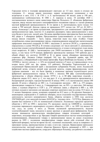 Городская почта и телеграф препровождают ежегодно до 1/2 мил. писем и столько же
телеграмм. Л. – весьма давнее поселение; первое историческое упоминание о нем
встречается в акте 1332 г. В 1793 г. в Л. насчитывалось 44 жилых дома и 190 жит.,
занимавшихся хлебопашеством. В 1806 г. Л. перешла в казну. 18 сентября 1820 г.
постановлением великого князя наместника Царства Польского Л. объявлена фабричным
городом, ввиду весьма выгодного топографического положения города и с целью развития
местной фабричной промышленности. В это время в Л. насчитывалось всего только 112
домов и 799 жителей. Доходы города не превышали 2577 злотых (ок. 387 р.). В 1825 г.
импер. Александр I, во время путешествия, предпринятого для ознакомления с фабричной
промышленностью края, посетил Л. и разрешил расширить город присоединением к нему
села Вулки и части каз. лесной дачи. На вновь приобретенном пространстве было выстроено
462 двора и 7 обширных фабрик. Продолжением существовавшего до того «сукoнногo»
посада явился «ткацкий» – часть города, известная ныне под назв. «Lodka». Скоро
потребовались новые распланировки города, сопровождавшиеся каждый раз значительными
прирезками земельных площадей. В 1840 г. население Л. достигло 20150 д., а производство
определилось в сумме 941228 р. В течение следующих лет число жителей Л. уменьшилось,
вследствие упадка хлопчатобумажной промышленности, и только в пятидесятых годах вновь
стало возрастать. В 1860 г. насчитывалось уже 29450 постоянного и 3189 чел. пришлого
насел., в том числе 12179 немцев; фабричное производство занимало 7107 рабочих рук и
общий оборот его достигал 2612095 р. В то время самым обширным производством
славилась фбр. Людвига Гайера (перераб. 541 тыс. фн. бумажной пряжи, при 547
работниках), а обширнейшей в настоящее время фбр. Карла Шейблера (по балансу за 1894 г.
1455804 р. чистого дохода, т. е. 16% на основной капитал в 9 милл. р.) принадлежало тогда
второе место (458 тыс. фн. пряжи, 115 рабочих). Постройка Тереспольской ж. д.,
соединившей Привислянский край с внутренними губерниями России, затем Лодзинской
фабричной ветви, отчасти низкий курс русской валюты, сперва франкопрусская, затем
турецкая кампания – все это были прямые и косвенные причины изумительного роста
фабричной промышленности города. В 1878 г. имелось 800 фбр. хлопчатобумажного
производства, с общим оборотом свыше 18754 т. р., и 80 фбр. шерстяных изделий, с
оборотом свыше 81/2, милл. р. С тех пор рост Л. и ее промышленности продолжается с
беспримерной для европ. городов быстротой. К началу 1896 г. в Л. насчитывалось свыше 100
врачей, 10 аптек с оборотом до 200 т. р., 4 аптекарских магазина – 480 т. р., 375 пекарен,
производящих товаров на 3 милл. р., 5 пивоваренных зав., на 595 т. р. ежегодно, 244 мясные
лавки, с годовым оборотом в 1320 т. р., 274 табачных лавки, с оборотом в 800 т. р., 620
оптовых складов и магазинов для продажи спиртных напитков и вин на сумму 31/2 милл. р.,
11 мелких банкирских домов, делающих операций на 41/2 милл. р. Из крупных банковых и
акционерных учреждений в Л. наиболее обширна, после отделения государственного банка,
деятельность местного коммерческого банка, обороты которого в 1894 году достигли
258750498 руб.; учет векселей составил 26383242 р., текущие счета – 7157270 р. Дивиденд по
акциям был назначен в 12% их номинальной стоимости. Лодзинское городское кредитное
общество с 1872 по 1894 г. выпустило 5% закладных листов на 12608200 р.; лодзинское
отделение варшавского акционерного ссудного общества с 1891 г. по 1895 год выдало 64
тыс. ссуд, на сумму 5 милл. р. Основа лодзинской промышленности, выделка
хлопчатобумажной ткани, находится в руках крупных и средней руки фабрикантов; более
мелкие занимаются производством мануфактурных товаров остальных категорий –
шерстяных, полушерстяных и др. Продажа товаров производится частью комиссионерами и
коммивояжерами, сбывающими товары и принимающими заказы на самых отдаленных
рынках (в 1895 г. лодзинские мануфактурные товары нашли себе отличный сбыт на
ирбитской ярмарке), частью во время так наз. «сезонных посещений», когда за товарами в Л.
приезжают купцы, преимущественно из южн. и юго-зап. городов. Православное приходское
попечительство; местный комитет общества Красного Креста, решивший в 1895 г., при
содействии местных фабрикантов, соорудить образцовую больницу для рабочего сословия и
 
