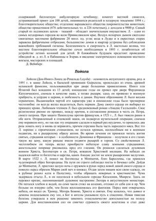 содержащий бесплатную амбулаторную лечебницу; комитет местной синагоги,
устраивающий приют для 100 детей, лишившихся родителей в холерную эпидемию 1894 г.;
благотворительное общество; отделение варшавского общества покровительства животным;
общество приказчиков (676 действительных чл. и 226 почетных), с доходом в 9800 р. Самый
старый из лодзинских цехов – ткацкий – обладает значительным имуществом. Л. – один из
самых нездоровых городов во всем Привислянском крае. Воздух испорчен дымом ежегодно
сжигаемых местными фабриками 20 милл. пд. угля; вода в Лудке и в окрестных озерах
заражена фабричными отбросами; большинство домов и квартир устроены без соблюдения
важнейших требований гигиены. Болезненность и смертность в Л. настолько велика, что
местное благотворительное общество сочло необходимым в 1893 г. позаботиться об
устройстве летних колоний для детей. В ближайшем будущем предстоит проведение
обводной ж. д. из Л. в Пабианицы и Згержь и введение электрического освещения местного
вокзала, мастерских и площадей.
     Д. Вейнберг.

                                       Лойола
      Лойола (Дон-Иниго-Лопец де-Рекальдо Loyola) – основатель иезуитского ордена, род. в
1491 г. в замке Лойола, в баскской провинции Guipuzcoa; происходил из очень древней
испанской фамилии, пользовавшейся при дворе большими привилегиями. Иниго пли
Игнатий был младшим из 13 детей; юношеские годы он провел при дворе Фердинанда
Католического, сначала в качестве пажа, а позже рыцаря; здесь он проявлял и военную
храбрость, и усердие к церкви, и любезность к дамам. Научное образование Л. было весьма
ограничено. Выдающейся чертой его характера уже в юношеские годы было чрезмерное
честолюбие: он всегда желал выделиться, быть первым. Даму своего сердца он выбирал из
принцесс крови. Любимым чтением Л. был средневековый роман «Амадис Галльский». Свое
религиозное рвение он проявил, между прочим, в составлении романса в честь св. Петра,
своего патрона. При защите Пампелуны против французов, в 1521 г., Л. был тяжело ранен в
обе ноги. Отправленный в отцовский замок, он подвергся мучительной операции; сначала
ему вправили ногу, но так как эту операцию сделали в первый раз неудачно, то пришлось два
раза ломать ногу и вновь ее вправлять, причем отрезана была часть наросшего мяса. Все это
Л. перенес с героическим стоицизмом, но остался хромым, неспособным ни к военным
подвигам, ни к рыцарскому образу жизни. Во время лечения он принялся читать жития
святых, страдания которых – в особенности Доминика и Франциска – получили в его глазах
такую же цену, какую раньше имели подвиги рыцарей и героев. Со свойственным Л.
честолюбием он теперь желал приобрести небесную славу земными страданиями;
апостольское поприще рисовалось пред его глазами. Он решился сделаться духовным
воином Христа, Богоматери и св. Петра, вожаком Христовой милиции. На небесах он
надеялся найти те богатства и царства, каких Амадис достиг на земле рыцарскими заслугами.
В марте 1522 г. Л. пошел на богомолье в Montserrat, близ Барселоны, где хранился
чудотворный образ Богородицы. На пути он строго соблюдал посты и бичевал себя. Дойдя
до Montserrat, Л. простоял целую ночь с оружием в руках перед новой дамой своего сердца и
повесил перед образом Марии свой меч и кинжал. Отдав затем нищим всю свою одежду, он
в рубище решил идти в Палестину, чтобы обращать неверных в христианство. Чума
задержала отъезд Л., и он поселился в небольшом городке Каталонии, Манрезе. Здесь он
пережил кризис, напоминающий душевное настроение Лютера в августинском монастыре.
Он питался хлебом и водой, по семи часов стоял на коленях, отгонял от себя сон и пр. Чем
больше он изнурял себя, тем более воспламенялась его фантазия. Перед ним отверзались
небеса, он видел св. Троицу, Матерь Божию, Христа и святых. Ему казалось, что дьявол и
демоны подсказывали ему зло, а Бог и ангелы указывали путь к спасению. Новая тяжелая
болезнь утвердила в нем решение заменить отшельничество деятельностью на пользу
церкви. Для восстановления сил он смягчил суровость своего аскетизма и стал даже
 