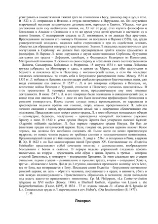 усматривать в самоистязаниях тяжкий грех по отношению к Богу, давшему ему и дух, и тело.
В 1523 г. Л. отправился в Италию, а оттуда пилигримом в Иерусалим, но, без сочувствия
встреченный местным католическим духовенством, вернулся в Европу. Убедясь, что для
достижения цели ему необходимы знания, он, 33 лет от роду, стал изучать философию и
богословие в Алькале и Саламанке и в то же время учил детей крестьян и наставлял их в
законе Божием. С подозрением следила за Л. инквизиция, и он дважды был арестован.
Преследования заставили его покинуть Испанию: он поселился в Париже (1528), где, среди
университетской молодежи, надеялся найти сторонников и при их содействии основать
общество для обращения неверных в христианство. Знания Л. оказались недостаточными для
поступления в Сорбонну; он должен был предварительно пройти классы грамматики и
философии. В Париже Л. тесно сдружился с двумя воспитанниками Сорбонны, будущими
деятелями его ордена – Лефевром, савойцем, и Франциском Ксаверием из Пампелуны.
Материальной помощью Л. склонил на свою сторону и нескольких своих соотечественников
– Лайнеза, Сальмерона, Бобадилью и Родригеца. 15 августа 1534 г. все члены Лойолова
кружка собрались на Монмартре и здесь, в церкви св. Марии, дали обет целомудрия и
бедности и поклялись идти в Палестину с миссионерской целью, а если бы последнее
оказалось невозможным, то отдать себя в безусловное распоряжение папы. Между 1535 и
1537 гг. Л. побывал в Испании, где его щедро снабдили средствами благочестивые люди, уже
тогда считавшие его святым. В 1537 г. Л. и его товарищи собрались в Венеции, но,
вследствие войны Венеции с Турцией, отплытие в Палестину сделалось невозможным. В
этом препятствии Л. усмотрел высшую волю, предназначавшую ему иное поприще
деятельности. В июне 1537 г. Л. и его товарищи были посвящены в священнический сан; в
конце года они явились в Рим, и двое из них были назначены профессорами богословия в
римском университете. Народ охотно слушал новых проповедников, но кардиналы и
аристократия подняли против них гонениe, скоро, однако, прекратившееся: Л. добился
личного свидания с папой, продолжавшегося целый час и совершенно обеспечившего его
положение. Представляя папе проект своего ордена, Л. к трем обычным монашеским обетам
– целомудрие, бедность, послушание – присоединил четвертый: постоянное служение
Христу и папе. В 1540 г. устав ордена Иисуса Христа был утвержден папской буллой:
«Regimini militantis ecclesiae». Л. был первым генералом ордена Иисуса. Он был до
фанатизма предан католической церкви. Если, говорит он, римская церковь назовет белое
черным, мы должны без колебания следовать ей. Выше всего он ценил практическую
мудрость; от новых членов ордена он требовал слепого и неограниченного повиновения.
Организаторский талант его был поразителен. Л. умер в 1556 г. и похоронен в Риме, в церкви
И. Хр. В 1622 г. он был канонизирован папой Григорием XV. Составленные им «Exercitia
Spiritualia» представляют собой сочетание молитвы и самоиспытания, воображаемого
беседования с Богом и святыми. В первую неделю упражнений следовало просить
милостыню, во вторую – представить себе образ и жизнь Христа, в третью – историю
страстей Христовых, в четвертую – воскресение Христово. За этим следовали три ступени
очищения: первая ступень – размышление о прошлых грехах, вторая – созерцание Христа,
третья – сближение с Богом. Дойдя до 3 ступени, кающийся произносил молитву: все в Боге,
все от Бога, все возвращается к Богу. Последнее слово Exercitia – безусловное подчинение
римской церкви; их цель – обратить человека, поступающего в орден, в автомата, убить в
нем всякую индивидуальность. Нравственность обращалась в механизм; люди подпадали
под власть какого-то нравственного гипнотизма. Ср. М. Philippson, «La Contre-revolution
religieuse au XVI siecle» (Брюсс. 1884). и Eberhard Gothein, «Ignatius von Loyola u. die
Gegenreformation» (Галле, 1895), В 1874 – 77 гг. изданы письма Л.: «Cartas de S. Ignacio de
L.». Специальные труды о Л. перечислены в соч. Huber'a, «Der Iesuitenorden» (Б. 1873).
       Г. Ф.

                                       Локарно
 