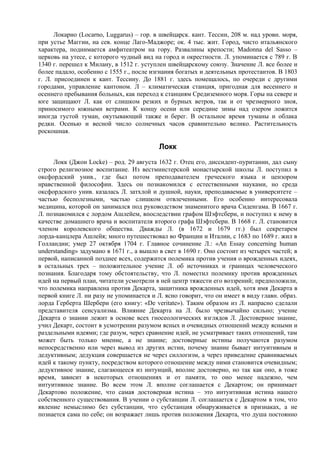 Локарно (Locarno, Luggarus) – гор. в швейцарск. кант. Тессин, 208 м. над уровн. моря,
при устье Маггии, на сев. конце Лаго-Маджоре; ок. 4 тыс. жит. Город, чисто итальянского
характера, поднимается амфитеатром на гору. Развалины крепости; Madonna del Sasso –
церковь на утесе, с которого чудный вид на город и окрестности. Л. упоминается с 789 г. В
1340 г. перешел к Милану, в 1512 г. уступлен швейцарскому союзу. Значение Л. все более и
более падало, особенно с 1555 г., после изгнания богатых и деятельных протестантов. В 1803
г. Л. присоединен к кант. Тессину. До 1881 г. здесь помещалось, по очереди с другими
городами, управление кантоном. Л – климатическая станция, пригодная для весеннего и
осеннего пребывания больных, как переход к станциям Средиземного моря. Горы на севере и
юге защищают Л. как от слишком резких и бурных ветров, так и от чрезмерного зноя,
приносимого южными ветрами. К концу осени или середине зимы над озером ложится
иногда густой туман, окутывающий также и берег. В остальное время туманы и облака
редки. Осенью и весной число солнечных часов сравнительно велико. Растительность
роскошная.

                                          Локк
     Локк (Джон Locke) – род. 29 августа 1632 г. Отец его, диссидент-пуританин, дал сыну
строго религиозное воспитание. Из вестминстерской монастырской школы Л. поступил в
оксфордский унив., где был потом преподавателем греческого языка и цензором
нравственной философии. Здесь он познакомился с естественными науками, но среда
оксфордского унив. казалась Л. затхлой и душной, науки, преподаваемые в университете –
частью бесполезными, частью слишком отвлеченными. Его особенно интересовала
медицина, которой он занимался под руководством знаменитого врача Сиденгама. В 1667 г.
Л. познакомился с лордом Ашлейем, впоследствии графом Шэфтсбери, и поступил к нему в
качестве домашнего врача и воспитателя второго графа Шэфтсбери. В 1668 г. Л. становится
членом королевского общества. Дважды Л. (в 1672 и 1679 гг.) был секретарем
лорда-канцлера Ашлейя; много путешествовал во Франции и Италии, с 1683 по 1689 г. жил в
Голландии; умер 27 октября 1704 г. Главное сочинение Л.: «An Essay concerning human
understanding» задумано в 1671 г., а вышло в свет в 1690 г. Оно состоит из четырех частей; в
первой, написанной позднее всех, содержится полемика против учения о врожденных идеях,
в остальных трех – положительное учение Л. об источниках и границах человеческого
познания. Благодаря тому обстоятельству, что Л. поместил полемику против врожденных
идей на первый план, читатели усмотрели в ней центр тяжести его воззрений; предположили,
что полемика направлена против Декарта, защитника врожденных идей, хотя имя Декарта в
первой книге Л. ни разу не упоминается и Л. ясно говорит, что он имеет в виду главн. образ.
лорда Герберта Шербери (его книгу: «De veritate»). Таким образом из Л. напрасно сделали
представителя сенсуализма. Влияние Декарта на Л. было чрезвычайно сильно; учение
Декарта о знании лежит в основе всех гносеологических взглядов Л. Достоверное знание,
учил Декарт, состоит в усмотрении разумом ясных и очевидных отношений между ясными и
раздельными идеями; где разум, через сравнение идей, не усматривает таких отношений, там
может быть только мнение, а не знание; достоверные истины получаются разумом
непосредственно или через вывод из других истин, почему знание бывает интуитивным и
дедуктивным; дедукция совершается не через силлогизм, а через приведение сравниваемых
идей к такому пункту, посредством которого отношение между ними становится очевидным;
дедуктивное знание, слагающееся из интуиций, вполне достоверно, но так как оно, в тоже
время, зависит в некоторых отношениях и от памяти, то оно менее надежно, чем
интуитивное знание. Во всем этом Л. вполне соглашается с Декартом; он принимает
Декартово положение, что самая достоверная истина – это интуитивная истина нашего
собственного существования. В учении о субстанции Л. соглашается с Декартом в том, что
явление немыслимо без субстанции, что субстанция обнаруживается в признаках, а не
познается сама по себе; он возражает лишь против положения Декарта, что душа постоянно
 