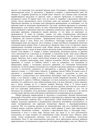 мыслит, что мышление есть основной признак души. Соглашаясь с Декартовым учением о
происхождении истин, Л. расходится с Декартом в вопросе о происхождении идей. По
мнению Л., подробно развитому во второй книге «Опыта», все сложные идеи постепенно
вырабатываются рассудком из простых идей, а простые происходят из внешнего или
внутреннего опыта. В первой книге того же опыта Л. подробно и критически объясняет,
почему нельзя предположить иного источника идей, как внешний и внутренний опыт.
Перечислив признаки, по которым идеи признаются врожденными, он показывает, что эти
признаки вовсе не доказывают врожденности. Так напр., всеобщее признание не доказывает
врожденности, если можно указать на иное объяснение факта всеобщего признания, да и
самая всеобщность признания известного принципа сомнительна. Даже если допустить, что
некоторые принципы открываются нашим разумом, то это вовсе не доказывает их
врожденности. Л. вовсе не отрицает, однако, что наша познавательная деятельность
определена известными законами, свойственными человеческому духу. Он признает, вместе
с Декартом, два элемента познания – прирожденные начала и внешние данные; к первым
относятся разум и воля. Разум есть способность, благодаря которой мы получаем и
образовываем идеи, как простые, так и сложные, а также способность восприятия известных
отношений между идеями. Итак, Л. расходится с Декартом лишь в том, что признает, вместо
прирожденных потенций отдельных идей, общие законы, приводящие разум к открытию
достоверных истин, и затем не видит резкого различия между отвлеченными и конкретными
идеями. Если Декарт и Л. говорят о знании, повидимому, различным языком, то причина
этого заключается не в различии их воззрений, а в различии целей. Локк желал обратить
внимание людей на опыт, а Декарта занимал более априорный элемент в человеческом
знании. Заметное, хотя и менее значительное влияние на воззрения Л. оказала психология
Гоббса, у которого заимствован, напр., порядок изложения «Опыта». Описывая процессы
сравнения, Л. следует за Гоббсом; вместе с ним он утверждает, что отношения не
принадлежат вещам, а составляют результат сравнения, что отношений бесчисленное
множество, что более важные отношения суть тожество и различие, равенство и неравенство,
сходство и несходство, смежность по пространству и времени, причина и действие. В
трактате о языке, т. е. в III-й книге «Опыта», Л. развивает мысли Гоббса. В учении о воле Л.
находится в сильнейшей зависимости от Гоббса; вместе с последним он учит, что
стремление к удовольствию есть единственное проходящее через всю нашу психическую
жизнь, и что понятие о добре и зле у различных людей совершенно различно. В учении о
свободе воли Л., вместе с Гоббсом, утверждает, что воля склоняется в сторону сильнейшего
желания и что свобода есть сила, принадлежащая душе, а не воле. Наконец, следует признать
еще и третье влияние на Л., а именно влияние Ньютона. Итак, в Л. нельзя видеть
самостоятельного и оригинального мыслителя; при всех крупных достоинствах его книги, в
ней есть некоторая двойственность и незаконченность, происходящая от того, что он
находился под влиянием столь различных мыслителей; оттого-то и критика Л. во многих
случаях (напр. критика идеи субстанции и причинности) останавливается на полдороге.
     Общие принципы мировоззрения Л. сводились к следующему. Вечный, бесконечный,
премудрый и благой Бог создал ограниченный по пространству и времени мир; мир отражает
в себе бесконечные свойства Бога и представляет собой бесконечное разнообразие. В
природе отдельных предметов и индивидуумов замечается величайшая постепенность; от
самых несовершенных они переходят незаметным образом к наисовершеннейшему
существу. Все эти существа находятся во взаимодействии; мир есть стройный космос, в
котором каждое существо действует согласно своей природе и имеет свое определенное
назначение. Назначение человека – познание и прославление Бога, и, благодаря этому, –
блаженство в этом и в ином мире. Отсюда ясно, как далек Л. от того скептического
сенсуализма, во главе которого его обыкновенно ставят. Большая часть «Опыта» имеет
теперь только историческое значение, хотя влияние Л. на позднейшую психологию
несомненно. Хотя Л., как политическому писателю, часто приходилось касаться вопросов
нравственности, но специального трактата об этой отрасли философии у него нет. Мысли его
 