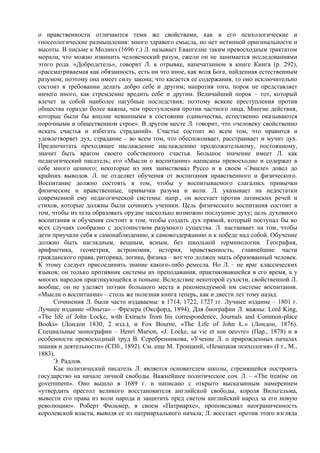 о нравственности отличаются теми же свойствами, как и его психологические и
гносеологические размышления: много здравого смысла, но нет истинной оригинальности и
высоты. В письме к Молинэ (1696 г.) Л. называет Евангелие таким превосходным трактатом
морали, что можно извинить человеческий разум, ежели он не занимается исследованиями
этого рода. «Добродетель», говорит Л. в отрывке, напечатанном в книге Кинга (р. 292),
«рассматриваемая как обязанность, есть ни что иное, как воля Бога, найденная естественным
разумом; поэтому она имеет силу закона; что касается ее содержания, то оно исключительно
состоит в требовании делать добро себе и другим; напротив того, порок не представляет
ничего иного, как стремление вредить себе и другим. Величайший порок – тот, который
влечет за собой наиболее пагубные последствия; поэтому всякие преступления против
общества гораздо более важны, чем преступления против частного лица. Многие действия,
которые были бы вполне невинными в состоянии одиночества, естественно оказываются
порочными в общественном строе». В другом месте Л. говорит, что «человеку свойственно
искать счастья и избегать страданий». Счастье состоит во всем том, что нравится и
удовлетворяет дух, страдание – во всем том, что обеспокоивает, расстраивает и мучит дух.
Предпочитать преходящее наслаждение наслаждению продолжительному, постоянному,
значит быть врагом своего собственного счастья. Большое значение имеет Л. как
педагогический писатель; его «Мысли о воспитании» написаны превосходно и содержат в
себе много ценного; некоторые из них заимствовал Руссо и в своем «Эмиле» довел до
крайних выводов. Л. не отделяет обучения от воспитания нравственного и физического.
Воспитание должно состоять в том, чтобы у воспитываемого слагались привычки
физические и нравственные, привычки разума и воли. Л. указывает на недостатки
современной ему педагогической системы: напр., он восстает против латинских речей и
стихов, которые должны были сочинять ученики. Цель физического воспитания состоит в
том, чтобы из тела образовать орудие насколько возможно послушное духу; цель духовного
воспитания и обучения состоит в том, чтобы создать дух прямой, который поступал бы во
всех случаях сообразно с достоинством разумного существа. Л. настаивает на том, чтобы
дети приучали себя к самонаблюдению, к самовоздержанию и к победе над собой. Обучение
должно быть наглядным, вещным, ясным, без школьной терминологии. География,
арифметика, геометрия, астрономия, история, нравственность, главнейшие части
гражданского права, риторика, логика, физика – вот что должен знать образованный человек.
К этому следует присоединить знание какого-либо ремесла. Но Л. – не враг классических
языков; он только противник системы их преподавания, практиковавшейся в его время, а у
многих народов практикующейся и поныне. Вследствие некоторой сухости, свойственной Л.
вообще, он не уделяет поэзии большого места в рекомендуемой им системе воспитания.
«Мысли о воспитании» – столь же полезная книга теперь, как и двести лет тому назад.
     Сочинения Л. были часто издаваемы: в 1714, 1722, 1727 гг. Лучшее издание – 1801 г.
Лучшее издание «Опыта» – Фрезера (Оксфорд, 1894). Для биографии Л. важны: Lord King,
«The life of John Locke, with Extracts from his correspondence, Journals and Common-place
Books» (Лондон 1830, 2 изд.), и Fox Bourne, «The Life of John L.» (Лондон, 1876).
Специальные монографии – Henri Marion, «J. Locke, sa vie et son oeuvre» (Пар., 1878) и в
особенности превосходный труд В. Серебренникова, «Учение Л. о прирожденных началах
знания и деятельности» (СПб., 1892). См. еще М. Троицкий, «Немецкая психология» (I т., М.,
1883).
     Э. Радлов.
     Как политический писатель Л. является основателем школы, стремящейся построить
государство на начале личной свободы. Важнейшее политическое соч. Л. – «The treatise on
government». Оно вышло в 1689 г. и написано с открыто высказанным намерением
«утвердить престол великого восстановителя английской свободы, короля Вильгельма,
вывести его права из воли народа и защитить пред светом английский народ за его новую
революцию». Роберт Фильмер, в своем «Патриархе», проповедовал неограниченность
королевской власти, выводя ее из патриархального начала; Л. восстает против этого взгляда
 