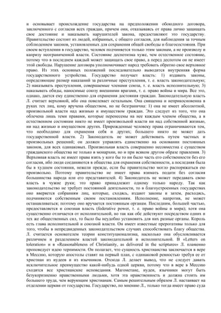 и основывает происхождение государства на предположении обоюдного договора,
заключенного с согласия всех граждан, причем они, отказываясь от права лично защищать
свое достояние и наказывать нарушителей закона, предоставляют это государству.
Правительство состоит из людей, избранных, с общего согласия, для наблюдения за точным
соблюдением законов, установленных для сохранения общей свободы и благосостояния. При
своем вступлении в государство, человек подчиняется только этим законам, а не произволу и
капризу неограниченной власти. Состояние деспотизма хуже, чем естественное состояние,
потому что в последнем каждый может защищать свое право, а перед деспотом он не имеет
этой свободы. Нарушение договора уполномочивает народ требовать обратно свое верховное
право. Из этих основных положений последовательно выводится внутренняя форма
государственного устройства. Государство получает власть: 1) издавать законы,
определяющие размер наказаний за различные преступления, т. е. власть законодательную;
2) наказывать преступления, совершаемые членами союза, т. е. власть исполнительную; 3)
наказывать обиды, наносимые союзу внешними врагами, т. е. право войны и мира. Все это,
однако, дается ему единственно для охранения достояния граждан. Законодательную власть
Л. считает верховной, ибо она повелевает остальным. Она священна и неприкосновенна в
руках тех лиц, кому вручена обществом, но не безгранична: 1) она не имеет абсолютной,
произвольной власти над жизнью и имуществом граждан. Это следует из того, что она
облечена лишь теми правами, которые перенесены на нее каждым членом общества, а в
естественном состоянии никто не имеет произвольной власти ни над собственной жизнью,
ни над жизнью и имуществом других. Прирожденные человеку права ограничиваются тем,
что необходимо для охранения себя и других; большего никто не может дать
государственной власти. 2) Законодатель не может действовать путем частных и
произвольных решений; он должен управлять единственно на основании постоянных
законов, для всех одинаковых. Произвольная власть совершенно несовместна с существом
гражданского общества не только в монархии, но и при всяком другом образе правления. 3)
Верховная власть не имеет права взять у кого бы то ни было часть его собственности без его
согласия, ибо люди соединяются в общества для охранения собственности, а последняя была
бы в худшем состоянии, нежели прежде, если бы правительство могло распоряжаться ею
произвольно. Поэтому правительство не имеет права взимать подати без согласия
большинства народа или его представителей. 4) Законодатель не может передавать свою
власть в чужие руки; это право принадлежит одному только народу. Так как
законодательство не требует постоянной деятельности, то в благоустроенных государствах
оно вверяется собраниям лиц, которые, сходясь, издают законы и затем, расходясь,
подчиняются собственным своим постановлениям. Исполнение, напротив, не может
останавливаться; поэтому оно вручается постоянным органам. Последним, большей частью,
предоставляется и союзная власть (federative power, т. е. право войны и мира); хотя она
существенно отличается от исполнительной, но так как обе действуют посредством одних и
тех же общественных сил, то было бы неудобно установить для них разные органы. Король
есть глава исполнительной и союзной власти. Он имеет известные прерогативы только для
того, чтобы в непредвиденных законодательством случаях способствовать благу общества.
Л. считается основателем теории конституционализма, насколько она обусловливается
различием и разделением властей законодательной и исполнительной. В «Letters on
toleration» и в «Reasonableness of Christianity, as delivered in the scriptures» Л. пламенно
проповедует идею терпимости. Он полагает, что сущность христианства заключается в вере
в Мессию, которую апостолы ставят на первый план, с одинаковой ревностью требуя ее от
христиан из иудеев и из язычников. Отсюда Л. делает вывод, что не следует давать
исключительное преимущество какой-нибудь одной церкви, потому что в вере в Meccию
сходятся все христианские исповедания. Магометане, иудеи, язычники могут быть
безукоризненно нравственными людьми, хотя эта нравственность и должна стоить им
большего труда, чем верующим христианам. Самым решительным образом Л. настаивает на
отделении церкви от государства. Государство, по мнению Л., только тогда имеет право суда
 