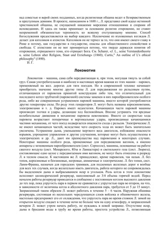 над совестью и верой своих подданных, когда религиозная община ведет к безнравственным
и преступным деяниям. В проекте, написанном в 1688 г., Л. представил свой идеал истинной
христианской общины, не смущаемой никакими мирскими отношениями и спорами об
исповеданиях. И здесь он также принимает за основание религии откровение, но ставит
непременной обязанностью терпимость ко всякому отступающему мнению. Способ
богослужения предоставляется на выбор каждого. Исключение из изложенных взглядов Л.
делает для католиков и атеистов. Католиков он не терпел за то, что они имеют своего главу в
Риме и потому, как государство в государстве, опасны для общественного спокойствия и
свободы. С атеистами он не мог примириться потому, что твердо держался понятия об
откровении, отрицаемого теми, кто отрицает Бога. См. Scharer, «J. L., seine Verstandestheorie
u. seine Lehren uber Religion, Staat und Erziehung» (1860); Curtis," An outline of L's ethical
philosophy" (1890).
      И. Г.

                                       Локомотив
      Локомотив – машина, сама себя передвигающая и, при этом, могущая тянуть за собой
груз. Самая употребительная и наиболее в настоящее время важная из этих машин – паровоз,
применяемый на жел. дорогах для тяги поездов. Но в современной технике начинают
приобретать значение многие другие типы Л. для передвижения по рельсовым путям,
отличающиеся от паровозов принятой конструкции либо тем, что отличительный для
последнего котел трубчатой (паровозной) системы заменен в них парообразователем особого
рода, либо же совершенным устранением паровой машины, вместо которой употребляются
другие генераторы силы. По роду этих генераторов Л. могут быть названы керосиновозами,
электровозами и т. д. Паровоз имеет недостатки. Качающиеся части паровой машины
производят толчки и удары, делающие ход беспокойным. Вполне устранить эти вредные
колебательные движения в механизме паровоза невозможно. Вместе со скоростью хода
паровоза возрастают поперечные и вертикальные удары, производимые качающимися
частями механизма, от чего поезд подвергается опасности схода с рельсов. Электрические Л.
не имеют качающихся частей, вследствие чего скорость хода их может быть значительно
увеличена. Устранение дыма, уменьшение мертвого веса двигателя, избежание опасности
взрывов, упрощение управления и другие улучшения, которые могут быть осуществлены в
электрических и др. Л., дают им преимущества над паровозами в некоторых случаях.
Некоторые машины особого рода, применяемые для передвижения вагонов, а именно
аппараты с мгновенным парообразователем (сист. Серполле), машины, основанные на работе
сжатого воздуха (сист. Мекарского, Юза и Ланкастера) и светильного газа (сист. Люрига),
составляющие одно целое с передвигаемым ими вагоном, не могут быть отнесены к разряду
Л. в тесном смысле. К настоящим же Л. принадлежат, кроме паровозов, так назыв. Л. без
топок, керосиновые и бензиновые, натровые, аммиачные и электрические. Л. без топки, сист.
Ламм-Франка, назначен для городских трамваев, для подземных железных дорог и вообще
для всех тех случаев, когда желательно иметь двигатель, работа которого не сопровождалась
бы выделением дыма и выбрасыванием искр и угольков. Роль котла в этом локомотиве
исполняет цилиндрический резервуар, наполняемый до 3/4 объема горячей водой. Перед
началом работы резервуар приводится в сообщение с постоянным котлом высокого давления
до тех пор, пока упругость пара в первом не сравняется с упругостью пара во втором, на что,
в зависимости от величины котла и абсолютного давления пара, требуется от 5 до 15 минут.
Заправленный таким образом Л. может работать в течение 5 – 6 часов. Наружная обшивка
резервуара, состоящая из нескольких чередующихся слоев войлока и обшивочного железа,
настолько предохраняет его от охлаждения, что упругость пара во время стоянок Л. зимой на
открытом воздухе спадает в течение ночи не больше чем на одну атмосферу, и заправленный
вечером Л. может утром начать работу, не нуждаясь в новой заправке. Отсутствие искр,
дыма и бросания воды в трубу во время работы, простота устройства Л., позволяющая
 