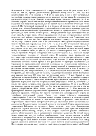 Испытанный в 1893 г. электрический Л. с аккумуляторами, весом 19 тонн, прошел в 61/2
часов ок. 300 км., причем динамо-машины развивали работу около 62 лош. сил. Вес
аккумуляторов при этом оказался в 53, 5 кг. на одну силу в час, и этот значительный
мертвый вес является главным препятствием к введению электрических Л., основанных на
применении аккумуляторов. Поэтому в настоящее время, применяя электрические Л. на
железных дорогах, доставляют им ток непосредственно помощью протянутых вдоль линии
подземных или воздушных проводов, или же особой паровой машиной производят ток на
самом Л. На Сити-южной подземной ж. д. в Лондоне Л. получают ток от центральной
станции через корытообразный провод, уложенный по середине между путевыми рельсами.
В желобе этого изолированного провода скользят контакты, прикрепленные к Л. Обратным
проводом для тока служат путевые рельсы. Электродвигатели сидят непосредственно на
обеих осях Л., которые таким образом представляют собой оси электромагнитных якорей,
вследствие чего избегается передача и сопряженная с ней потеря силы. Электродвигатели
эти развивают по 50 лош. сил. Число оборотов их изменяется со скоростью движения поезда,
так что, напр., скорости хода в 24 км. в час соответствуют 190 оборотов электродвигателей в
минуту. Наибольшая скорость хода этого Л. 40 – 42 км. в час. Вес его немногим превышает
10 тонн. Поезд составляется из Л. и 3 вагонов. Самые большие электрические Л.,
получающие ток от воздушного провода, работают в настоящее время на железной дороге
между Балтиморой и Огайо, на участке, где имеется длинный туннель Бельт. Л., весом 96
тонн, по принятой в Америке конструкции для подвижного состава ж. д., поставлен на двух
четырехколесных тележках из кованой стали. К прогонам рамы привешены две
шестиполюсные динамо-машины, вращающие оси колес посредством надетой на каждую ось
железной трубы, составляющей пустотелый вал якоря машины. Л. обшит железом, а будка
машиниста снабжена окнами, причем в ней размещены все приборы, необходимые для
управления Л. вспомогательные аппараты, имеющиеся на обыкновенных паровозах, и
воздушный насос, приводимый в движение динамо-машиной и доставляющий воздух в
резервуары пневматических тормозов и в свисток. Замечательным в этих Л. является то
обстоятельство, что они разнимаются, т. е. в случае надобности, вместо полного Л., можно
употреблять для тяги лишь одну из тележек, обладающую половинной силой. Нормальная
сила каждого двигателя 360 лош. сил, что составляет вместе 1440 сил. Каждый из них
требует при нормальной работе 900 ампер и 300 вольт. Передача тока от линейного провода
производится с помощью контактного башмачка, прижимаемого к проводу над крышей Л.
пружиной. Нормальная скорость товарных поездов, следующих с этими Л., назначена в 24
км., но при малом составе поездов скорость может быть доведена до 80 км. в час. Полный
вес товарного поезда достигает 1900 тон. Для тяги же пассажирских поездов в том же
туннеле употребляются более легкие такие же электрические Л. При введении на
существующей железной дороге большого протяжения Л. этого рода, заимствующих ток от
наружных проводов, пришлось бы сделать значительную единовременную затрату на
устройство электрической линии. Расход этот можно избегнуть применением
электро-парового Л. системы Гейльмана, динамо которого приводятся в движение паровой
машиной, помещенной на самом Л. Пользование таким Л. устраняет также опасность,
сопряженную с присутствием электрических проводов на железной дороге со значительным
движением и большим числом скрещений, стрелок и ответвлений. Опыты, произведенные с
электровозом Гейльмана на нескольких франц. железных дор., дали благоприятные
результаты. Паровой двигатель Л. Гейльмана, помещенный на раме, приводит во вращение
первичную динамо-машину, которая, в свою очередь, заставляет работать приемочную
динамо, обхватывающую ось и заставляющую последнюю вращаться. На первый взгляд
может показаться, что это тройное преобразование силы должно повлечь за собой
значительную потерю работы, но на деле, как показали опыты, потеря эта вознаграждается с
избытком другой, очень важной выгодой. Вследствие отсутствия механической связи между
паровой машиной и колесами, двигатель этот может работать с неизменным расширением.
Впуск пара не изменяется, и ему придается такой размер, который соответствует наибольшей
 