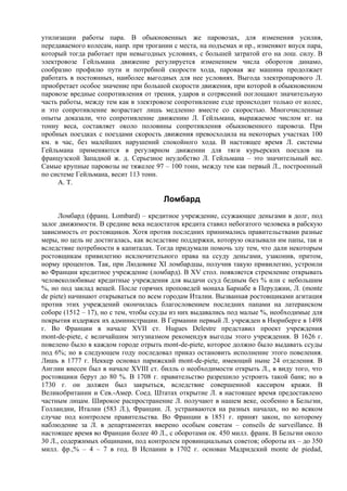 утилизации работы пара. В обыкновенных же паровозах, для изменения усилия,
передаваемого колесам, напр. при трогании с места, на подъемах и пр., изменяют впуск пара,
который тогда работает при невыгодных условиях, с большей затратой его на лош. силу. В
электровозе Гейльмана движение регулируется изменением числа оборотов динамо,
сообразно профилю пути и потребной скорости хода, паровая же машина продолжает
работать в постоянных, наиболее выгодных для нее условиях. Выгода электропарового Л.
приобретает особое значение при большой скорости движения, при которой в обыкновенном
паровозе вредные сопротивления от трения, ударов и сотрясений поглощают значительную
часть работы, между тем как в электровозе сопротивление езде происходит только от колес,
и это сопротивление возрастает лишь медленно вместе со скоростью. Многочисленные
опыты доказали, что сопротивление движению Л. Гейльмана, выражаемое числом кг. на
тонну веса, составляет около половины сопротивления обыкновенного паровоза. При
пробных поездках с поездами скорость движения превосходила на некоторых участках 100
км. в час, без малейших нарушений спокойного хода. В настоящее время Л. системы
Гейльмана применяются в регулярном движении для тяги курьерских поездов на
французской Западной ж. д. Серьезное неудобство Л. Гейльмана – это значительный вес.
Самые крупные паровозы не тяжелее 97 – 100 тонн, между тем как первый Л., построенный
по системе Гейльмана, весит 113 тонн.
     А. Т.

                                       Ломбард
      Ломбард (франц. Lombard) – кредитное учреждение, ссужающее деньгами в долг, под
залог движимости. В средние века недостаток кредита ставил небогатого человека в рабскую
зависимость от ростовщиков. Хотя против последних принимались правительствами разные
меры, но цель не достигалась, как вследствие поддержки, которую оказывали им папы, так и
вследствие потребности в капиталах. Тогда придумали помочь злу тем, что дали некоторым
ростовщикам привилегию исключительного права на ссуду деньгами, узаконив, притом,
норму процентов. Так, при Людовике XI ломбардцы, получив такую привилегию, устроили
во Франции кредитное учреждение (ломбард). В XV стол. появляется стремление открывать
человеколюбивые кредитные учреждения для выдачи ссуд бедным без % или с небольшим
%, но под заклад вещей. После горячих проповедей монаха Барнабе в Перуджии, Л. (monte
de piete) начинают открываться по всем городам Италии. Вызванная ростовщиками агитация
против этих учреждений окончилась благословением последних папами на латеранском
соборе (1512 – 17), но с тем, чтобы ссуды из них выдавались под малые %, необходимые для
покрытия издержек их администрации. В Германии первый Л. учрежден в Нюрнберге в 1498
г. Во Франции в начале XVII ст. Hugues Delestre представил проект учреждения
mont-de-piete, с величайшим энтузиазмом рекомендуя выгоды этого учреждения. В 1626 г.
повелено было в каждом городе отрыть mont-de-piete, которое должно было выдавать ссуды
под 6%; но в следующем году последовал приказ остановить исполнение этого повеления.
Лишь в 1777 г. Неккер основал парижский mont-de-piete, имеющий ныне 24 отделения. В
Англии внесен был в начале XVIII ст. билль о необходимости открыть Л., в виду того, что
ростовщики берут до 80 %. В 1708 г. правительство разрешило устроить такой банк; но в
1730 г. он должен был закрыться, вследствие совершенной кассиром кражи. В
Великобритании и Сев.-Амер. Соед. Штатах открытие Л. в настоящее время предоставлено
частным лицам. Широкое распространение Л. получают в нашем веке, особенно в Бельгии,
Голландии, Италии (583 Л.), Франции. Л. устраиваются на разных началах, но во всяком
случае под контролем правительства. Во Франции в 1851 г. принят закон, по которому
наблюдение за Л. в департаментах вверено особым советам – conseils de surveillance. В
настоящее время во Франции более 40 Л., с оборотами ок. 450 милл. франк. В Бельгии около
30 Л., содержимых общинами, под контролем провинциальных советов; обороты их – до 350
милл. фр.,% – 4 – 7 в год. В Испании в 1702 г. основан Мадридский monte de piedad,
 