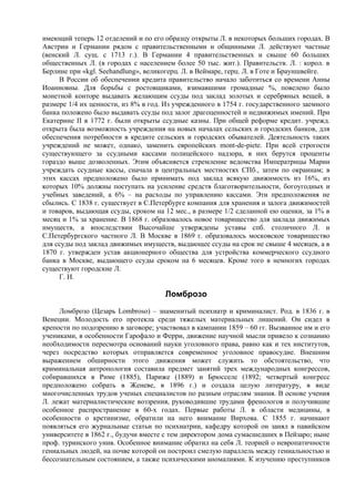 имеющий теперь 12 отделений и по его образцу открыты Л. в некоторых больших городах. В
Австрии и Германии рядом с правительственными и общинными Л. действуют частные
(венский Л. сущ. с 1713 г.). В Германии 4 правительственных и свыше 60 больших
общественных Л. (в городах с населением более 50 тыс. жит.). Правительств. Л. : корол. в
Берлине при «kgl. Seehandlung», великогерц. Л. в Веймаре, герц. Л. в Готе и Брауншвейге.
     В России об обеспечении кредита правительство начало заботиться со времени Анны
Иоанновны. Для борьбы с ростовщиками, взимавшими громадные %, повелено было
монетной конторе выдавать желающим ссуды под заклад золотых и серебряных вещей, в
размере 1/4 их ценности, из 8% в год. Из учрежденного в 1754 г. государственного заемного
банка положено было выдавать ссуды под залог драгоценностей и недвижимых имений. При
Екатерине II в 1772 г. были открыты ссудные казны. При общей реформе кредит. учрежд.
открыта была возможность учреждения на новых началах сельских и городских банков, для
обеспечения потребности в кредите сельских и городских обывателей. Деятельность таких
учреждений не может, однако, заменить европейских mont-de-piete. При всей строгости
существующего за ссудными кассами полицейского надзора, в них берутся проценты
гораздо выше дозволенных. Этим объясняется стремление ведомства Императрицы Марии
учреждать ссудные кассы, сначала в центральных местностях СПб., затем по окраинам; в
этих кассах предположено было принимать под заклад всякую движимость из 16%, из
которых 10% должны поступать на усиление средств благотворительности, богоугодных и
учебных заведений, а 6% – на расходы по управлению кассами. Эти предположения не
сбылись. С 1838 г. существует в С.Петербурге компания для хранения и залога движимостей
и товаров, выдающая ссуды, сроком на 12 мес., в размере 1/2 сделанной ею оценки, за 1% в
месяц и 1% за хранение. В 1868 г. образовалось новое товарищество для заклада движимых
имуществ, а впоследствии Высочайше утверждены уставы спб. столичного Л. и
С.Петербургского частного Л. В Москве в 1869 г. образовалось московское товарищество
для ссуды под заклад движимых имуществ, выдающее ссуды на срок не свыше 4 месяцев, а в
1870 г. утвержден устав акционерного общества для устройства коммерческого ссудного
банка в Москве, выдающего ссуды сроком на 6 месяцев. Кроме того в немногих городах
существуют городские Л.
     Г. И.

                                      Ломброзо
     Ломброзо (Цезарь Lombroso) – знаменитый психиатр и криминалист. Род. в 1836 г. в
Венеции. Молодость его протекла среди тяжелых материальных лишений. Он сидел в
крепости по подозрению в заговоре; участвовал в кампании 1859 – 60 гг. Вызванное им и его
учениками, в особенности Гарофало и Ферри, движение научной мысли привело к сознанию
необходимости пересмотра оснований науки уголовного права, равно как и тех институтов,
через посредство которых отправляется современное уголовное правосудие. Внешним
выражением обширности этого движения может служить то обстоятельство, что
криминальная антропология составила предмет занятий трех международных конгрессов,
собиравшихся в Риме (1885), Париже (1889) и Брюсселе (1892; четвертый конгресс
предположено собрать в Женеве, в 1896 г.) и создала целую литературу, в виде
многочисленных трудов ученых специалистов по разным отраслям знания. В основе учения
Л. лежат материалистические воззрения, руководившие трудами френологов и получившие
особенное распространение в 60-х годах. Первые работы Л. в области медицины, в
особенности о кретинизме, обратили на него внимание Вирхова. С 1855 г. начинают
появляться его журнальные статьи по психиатрии, кафедру которой он занял в павийском
университете в 1862 г., будучи вместе с тем директором дома сумасшедших в Пейзаро; ныне
проф. туринского унив. Особенное внимание обратил на себя Л. теорией о невропатичности
гениальных людей, на почве которой он построил смелую параллель между гениальностью и
бессознательным состоянием, а также психическими аномалиями. К изучению преступников
 