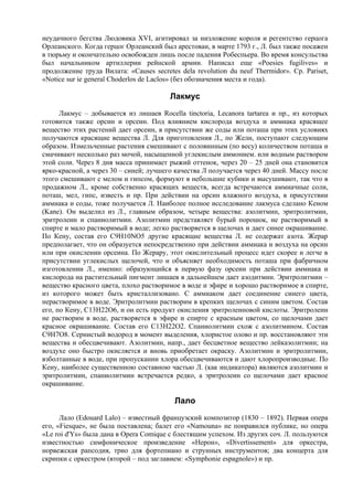 неудачного бегства Людовика XVI, агитировал за низложение короля и регентство герцога
Орлеанского. Когда герцог Орлеанский был арестован, в марте 1793 г., Л. был также посажен
в тюрьму и окончательно освобожден лишь после падения Робеспьера. Во время консульства
был начальником артиллерии рейнской армии. Написал еще «Poesies fugilives» и
продолжение труда Вилата: «Causes secretes dela revolution du neuf Thermidor». Cp. Pariset,
«Notice sur ie general Choderlos de Laclos» (без обозначения места и года).

                                        Лакмус
      Лакмус – добывается из лишаев Rocella tinctoria, Lecanora tartarea и пр., из которых
готовится также орсин и орсеин. Под влиянием кислорода воздуха и аммиака красящее
вещество этих растений дает орсеин, в присутствии же соды или поташа при этих условиях
получаются красящие вещества Л. Для приготовления Л., по Жели, поступают следующим
образом. Измельченные растения смешивают с половинным (по весу) количеством поташа и
смачивают несколько раз мочой, насыщенной углекислым аммонием. или водным раствором
этой соли. Через 8 дня масса принимает рыжий оттенок, через 20 – 25 дней она становится
ярко-красной, а через 30 – синей; лучшего качества Л получается через 40 дней. Массу после
этого смешивают с мелом и гипсом, формуют в небольшие кубики и высушивают, так что в
продажном Л., кроме собственно красящих веществ, всегда встречаются аммиачные соли,
поташ, мел, гипс, известь и пр. При действии на орсин влажного воздуха, в присутствии
аммиака и соды, тоже получается Л. Наиболее полное исследование лакмуса сделано Кеном
(Kane). Он выделил из Л., главным образом, четыре вещества: азолитмин, эритролитмин,
эритролеин и спаниолитмин. Азолитмин представляет бурый порошок, не растворимый в
спирте и мало растворимый в воде; легко растворяется в щелочах и дает синее окрашивание.
По Кену, состав его C9H10NO5 другие красящие вещества Л. не содержат азота. Жерар
предполагает, что он образуется непосредственно при действии аммиака и воздуха на орсин
или при окислении орсеина. По Жерару, этот окислительный процесс идет скорее и легче в
присутствии углекислых щелочей, что и объясняет необходимость поташа при фабричном
изготовлении Л., именно: образующийся в первую фазу орсеин при действии аммиака и
кислорода на растительный пигмент лишаев в дальнейшем дает азодитмин. Эритролитмин –
вещество красного цвета, плохо растворимое в воде и эфире и хорошо растворимое в спирте,
из которого может быть кристаллизовано. С аммиаком дает соединение синего цвета,
нерастворимое в воде. Эритролитмин растворим в крепких щелочах с синим цветом. Состав
его, по Кену, С13Н22O6, и он есть продукт окисления эритролеиновой кислоты. Эритролеин
не растворим в воде, растворяется в эфире и спирте с красным цветом, со щелочами дает
красное окрашивание. Состав его С13Н22O2. Спаниолитмин схож с азолитмином. Состав
С9Н7O8. Сернистый водород в момент выделения, хлористое олово и пр. восстановляют эти
вещества и обесцвечивают. Азолитмин, напр., дает бесцветное вещество лейказолитмин; на
воздухе оно быстро окисляется и вновь приобретает окраску. Азолитмин и эритролитмин,
взболтанные в воде, при пропускании хлора обесцвечиваются и дают хлоропроизводные. По
Кену, наиболее существенною составною частью Л. (как индикатора) являются азолитмин и
эритролитмин, спаниолитмин встречается редко, а эритролеин со щелочами дает красное
окрашивание.

                                          Лало
      Лало (Edouard Lalo) – известный французский композитор (1830 – 1892). Первая опера
его, «Fiesque», не была поставлена; балет его «Namouna» не понравился публике, но опера
«Le roi d'Ys» была дана в Opera Comique с блестящим успехом. Из других соч. Л. пользуются
известностью симфоническое произведение «Нерон», «Divertissement» для оркестра,
норвежская рапсодия, трио для фортепиано и струнных инструментов; два концерта для
скрипки с оркестром (второй – под заглавием: «Symphonie espagnole») и пр.
 
