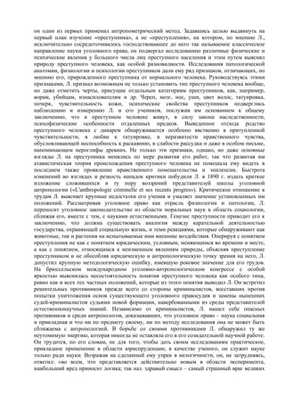 он один из первых применил антропометрический метод. Задавшись целью выдвинуть на
первый план изучение «преступника», а не «преступления», на котором, по мнению Л.,
исключительно сосредоточивалось господствовавшее до него так называемое классическое
направление науки уголовного права, он подвергал исследованию различные физические и
психические явления у большого числа лиц преступного населения и этим путем выяснял
природу преступного человека, как особой разновидности. Исследования патологической
анатомии, физиологии и психологии преступников дали ему ряд признаков, отличающих, по
мнению его, прирожденного преступника от нормального человека. Руководствуясь этими
признаками, Л. признал возможным не только установить тип преступного человека вообще,
но даже отметить черты, присущие отдельным категориям преступников, как, например,
ворам, убийцам, изнасилователям и др. Череп, мозг, нос, уши, цвет волос, татуировка,
почерк, чувствительность кожи, психические свойства преступников подверглись
наблюдению и измерению Л. и его учеников, послужив им основанием к общему
заключению, что в преступном человеке живут, в силу закона наследственности,
психофизические особенности отдаленных предков. Выведенное отсюда родство
преступного человека с дикарем обнаруживается особенно явственно в притупленной
чувствительности, в любви к татуировке, в неразвитости нравственного чувства,
обусловливающей неспособность к раскаянию, в слабости рассудка и даже в особом письме,
напоминающем иероглифы древних. Не только эти признаки, однако, но даже основные
взгляды Л. на преступника менялись по мере развития его работ, так что развитая им
атавистическая теория происхождения преступного человека не помешала ему видеть в
последнем также проявление нравственного помешательства и эпилепсии. Быстрота
изменений во взглядах и резкость нападок критики побудили Л. в 1890 г. издать краткое
изложение сложившихся в ту пору воззрений представителей школы уголовной
антропологии («L'anthropologie criminelle et ses recents progres»). Критическое отношение к
трудам Л. выясняет крупные недостатки его учения и умаляет значение установленных им
положений. Рассматривая уголовное право как отрасль физиологии и патологии, Л.
переносит уголовное законодательство из области моральных наук в область социологии,
сближая его, вместе с тем, с науками естественными. Генезис преступности приводит его к
заключению, что должна существовать аналогия между карательной деятельностью
государства, охраняющей социальную жизнь, и теми реакциями, которые обнаруживают как
животные, так и растения на испытываемые ими внешние воздействия. Оперируя с понятием
преступления не как с понятием юридическим, условным, меняющимся во времени и месте,
а как с понятием, относящимся к неизменным явлениям природы, объясняя преступление
преступником и не обособляя юридическую и антропологическую точку зрения на него, Л.
допустил крупную методологическую ошибку, имевшую роковое значение для его трудов.
На брюссельском международном уголовно-антропологическом конгрессе с особой
яркостью выяснилась несостоятельность понятия преступного человека как особого типа,
равно как и всех тех частных положений, которые из этого понятия выводил Л. Он встретил
решительных противников прежде всего со стороны криминалистов, восставших против
попытки уничтожения основ существующего уголовного правосудия и замены нынешних
судей-криминалистов судьями новой формации, навербованными из среды представителей
естественнонаучных знаний. Независимо от криминалистов, Л. нашел себе опасных
противников и среди антропологов, доказывавших, что уголовное право – наука социальная
и прикладная и что ни по предмету своему, ни по методу исследования она не может быть
сближаема с антропологией. В борьбе со своими противниками Л. обнаружил ту же
неутомимую энергию, которая никогда не оставляла его в его созидательной научной работе.
Он трудится, по его словам, не для того, чтобы дать своим исследованиям практическое,
прикладное применение в области юриспруденции; в качестве ученого, он служит науке
только ради науки. Возражая на сделанный ему упрек в нелогичности, он, не затрудняясь,
ответил: «во всем, что представляется действительно новым в области эксперимента,
наибольший вред приносит логика; так наз. здравый смысл – самый страшный враг великих
 