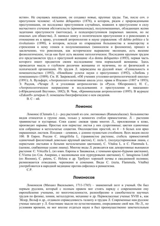 истин». Не смущаясь нападками, он создавал новые, крупные труды. Так, после соч. о
преступном человеке: «L'uomo deliquente» (1876), в котором, рядом с прирожденными
преступниками, он исследовал преступников случайных, впавших в преступление в силу
несчастного стечения обстоятельств (криминалоиды), полупомешанных, обладающих всеми
задатками преступности (маттоиды), и псевдопреступников (караемых законом, но не
опасных для общества), Л. написал книгу о политическом преступлении и о революциях в
отношении их к праву, уголовной антропологии и науке управления: «Il delitto politico e le
rivoluzioni» (1890), в котором, исходя из отвращения большинства к новаторству и
стремления к нему гениев и полупомешанных (миносеизм и филонеизм), пришел к
заключению, что революция, как историческое выражение эволюции, есть явление
физиологическое, тогда как бунт есть явление патологическое. Последним крупным трудом
его представляется труд о преступной женщине «La donna deliquente» (1893), первая часть
которого имеет предметом своим исследование типа нормальной женщины. Здесь
проводится мысль о глубоком различии женщины от мужчины, по ее физической и
психической организации. Из трудов Л. переведены на русский язык: «Гениальность и
помешательство» (1892), «Новейшие успехи науки о преступнике» (1892), «Любовь у
помешанных» (1889). См. И. Закревский, «Об учениях уголовно-антропологической школы»
(1891); А. Вульферт, «Антрополого-позитивная школа угол. права в Италии» (1887 и 1893);
Э. Радлов, «Чезаре Л. и уголовная антропология» (в «Русск. Обозрении»); Н. С.,
«Антропологическое направление в исследованиях о преступлении и наказании»
(«Юридический Вестник», 1882); В. Чиж, «Криминальная антропология» (1895). В журнале
«Zukunft» дочерью Л. помещены биографические о нем сведения.
      В. С – ий.

                                       Ломонос
     Ломонос (Clematis L.) – род растений из сем. лютиковых (Ranunculaceae). Большинство
видов относится к группе лиан, только у немногих стебли прямостоячие. Л. – растения
травянистые и кустарные. Соки едкие: свежая трава многих Л., приложенная к коже,
производит нарывы. Простые или перистые листья у них супротивные; цветки одиночные
или собранные в метельчатые соцветия. Околоцветник простой, из 4 – 6 белых или ярко
окрашенных листков. Плодики – семянки, с длинно пушистым столбиком. Всех видов около
100. В Европ. России С. integrifolia L. (травянистое растение, стебель прямостоячий
одиночный фиолетовый довольно крупный цветок), С. recta L. (полукустарниковая лиана, с
перистыми листьями и белыми метельчатыми цветками), С. Vitaloa L. и С. Flammula L.
(цепкие, снабженные усами лианы). Многие виды Л. разводятся как декоративные вьющиеся
растения: С. Viticella L. (из южн. Европы и Закавказья, с темными красно-бурыми цветками),
C.Viorna (из Сев. Америки, с малиновыми или пурпуровыми цветками), С. lanuginosa Lindl
(из Японии), С. patens, С. Helena и др. Требуют хорошей почвы и ежедневной поливки;
размножаются отводками, черенками и семенами. Виды С. (recta, Flammula, Vitalba)
употребляются в народной медицине против сифилиса и ревматизма.
     С.Р.

                                     Ломоносов
     Ломоносов (Михаил Васильевич, 1711-1765) – знаменитый поэт и ученый. Он был
первым русским, который с полным правом мог стоять наряду с современными ему
европейскими учеными, по многочисленности, разнообразию и самобытности научных
трудов по физике, химии, металлургии, механике и др. Первоклассные ученые XVIII в., как
Эйлер, Вольф и др., отдавали справедливость таланту и трудам Л. Современные нам русские
ученые находят у Л. блестящие мысли по естествознанию, опередившие свой век. Но Л., по
условиям времени, не мог вполне отдаться науке и был преимущественно замечательным
 