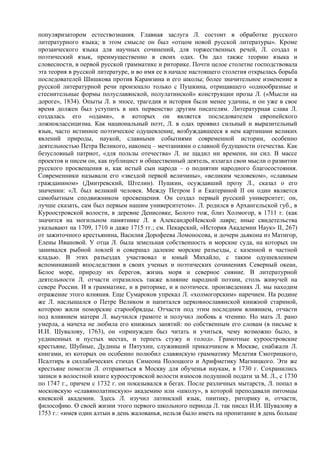 популяризатором естествознания. Главная заслуга Л. состоит в обработке русского
литературного языка; в этом смысле он был «отцом новой русской литературы». Кроме
прозаического языка для научных сочинений, для торжественных речей, Л. создал и
поэтический язык, преимущественно в своих одах. Он дал также теорию языка и
словесности, в первой русской грамматике и риторике. Почти целое столетие господствовала
эта теория в русской литературе, и во имя ее в начале настоящего столетия открылась борьба
последователей Шишкова против Карамзина и его школы; более значительное изменение в
русской литературной речи произошло только с Пушкина, отрицавшего «однообразные и
стеснительные формы полуславянской, полулатинской» конструкции прозы Л. («Мысли на
дороге», 1834). Опыты Л. в эпосе, трагедия и история были менее удачны, и он уже в свое
время должен был уступить в них первенство другим писателям. Литературная слава Л.
создалась его «одами», в которых он является последователем европейского
ложноклассицизма. Как национальный поэт, Л. в одах проявил сильный и выразительный
язык, часто истинное поэтическое одушевление, возбуждавшееся в нем картинами великих
явлений природы, наукой, славными событиями современной истории, особенно
деятельностью Петра Великого, наконец – мечтаниями о славной будущности отечества. Как
безусловный патриот, «для пользы отечества» Л. не щадил ни времени, ни сил. В массе
проектов и писем он, как публицист и общественный деятель, излагал свои мысли о развитии
русского просвещения и, как истый сын народа – о поднятии народного благосостояния.
Современники называли его «звездой первой величины», «великим человеком», «славным
гражданином» (Дмитревский, Штелин). Пушкин, осуждавший прозу Л., сказал о его
значении: «Л. был великий человек. Между Петром I и Екатериной II он один является
самобытным сподвижником просвещения. Он создал первый русский университет; он,
лучше сказать, сам был первым нашим университетом». Л. родился в Архангельской губ., в
Куроостровской волости, в деревне Денисовке, Болото тож, близ Холмогор, в 1711 г. (как
значится на могильном памятнике Л. в АлександроНевской лавре; иные свидетельства
указывают на 1709, 1710 и даже 1715 гг.; см. Пекарский, «История Академии Наук» II, 267)
от зажиточного крестьянина, Василия Дорофеева Ломоносова, и дочери дьякона из Матигор,
Елены Ивановой. У отца Л. была земельная собственность и морские суда, на которых он
занимался рыбной ловлей и совершал далекие морские разъезды, с казенной и частной
кладью. В этих разъездах участвовал и юный Михайло, с таким одушевлением
вспоминавший впоследствии в своих ученых и поэтических сочинениях Северный океан,
Белое море, природу их берегов, жизнь моря и северное сияние. В литературной
деятельности Л. отчасти отразилось также влияние народной поэзии, столь живучей на
севере России. И в грамматике, и в риторике, и в поэтическ. произведениях Л. мы находим
отражение этого влияния. Еще Сумароков упрекал Л. «холмогорским» наречием. На родине
же Л. наслышался о Петре Великом и напитался церковнославянской книжной стариной,
которою жили поморские старообрядцы. Отчасти под этим последним влиянием, отчасти
под влиянием матери Л. выучился грамоте и получил любовь к чтению. Но мать Л. рано
умерла, а мачеха не любила его книжных занятий: по собственным его словам (в письме к
И.И. Шувалову, 1763), он «принужден был читать и учиться, чему возможно было, в
уединенных и пустых местах, и терпеть стужу и голод». Грамотные куроостровские
крестьяне, Шубные, Дудины и Пятухин, служивший приказчиком в Москве, снабжали Л.
книгами, из которых он особенно полюбил славянскую грамматику Мелетия Смотрицкого,
Псалтирь в силлабических стихах Симеона Полоцкого и Арифметику Магницкого. Эти же
крестьяне помогли Л. отправиться в Москву для обученья наукам, в 1730 г. Сохранились
записи в волостной книге куроостровской волости взносов подушной подати за М. Л., с 1730
по 1747 г., причем с 1732 г. он показывался в бегах. После различных мытарств, Л. попал в
московскую «славянолатинскую» академию или «школу», в которой преподавали питомцы
киевской академии. Здесь Л. изучил латинский язык, пиитику, риторику и, отчасти,
философию. О своей жизни этого первого школьного периода Л. так писал И.И. Шувалову в
1753 г.: «имея один алтын в день жалованья, нельзя было иметь на пропитание в день больше
 