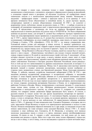 ничего не говорит о своих одах, упоминая только о своих «переводах физических,
механических и пиитических с латинского, немецкого и французского языков на российский,
о сочинении горной книги и риторики, об обучении студентов, об изобретении новых
химических опытов и о значительном присовокуплении своих знаний». Назначение в
академию – профессором химии – совпало с приездом жены Л. из-за границы. С этого
времени начинается более обеспеченная и спокойная жизнь Л., среди научных трудов,
литературных занятий и лучших общественных отношений. В 1745 г. он хлопочет о
разрешении читать публичные лекции на русском языке, в 1746 г. – о наборе студентов из
семинарий, об умножении переводных книг, о практическом приложении естественных наук
и проч. В предисловии к сделанному им тогда же переводу Вольфовой физики Л.
определительно и понятно рассказал об успехах наук в XVIIXVIII вв. Это была совершенная
новинка на русском языке, для которой Л. должен был изобретать научную терминологию.
Такое же популяризирование науки проявилось в академических речах Л. о пользе химии и
пр. С 1747 г., кроме торжественных од, Л. должен был составлять стихотворные надписи на
иллюминации и фейерверки, на спуск кораблей, маскарады, даже писать по заказу трагедии
(«Тамира и Седим», 1750; «Демофонт», 1752). В 1747 г., по поводу утверждения имп.
Елизаветой нового устава для академии и новых штатов, Л. написал знаменитую оду,
начинающуюся известными стихами: «Царей и царств земных отрада, возлюбленная тишина,
блаженство сел, градов ограда, коль ты полезна и красна!». Здесь поэт воспел и свой идеал,
свой кумир – Петра Великого («Послав в Россию человека, какой не слыхан был от века»), а
вместе с ним и науки – «божественные, чистейшего ума плоды» («науки юношей питают,
отраду старым подают»). В одной из заключительных строф этой оды Л. восклицает: «О вы,
которых ожидает отечество от недр своих, и видеть таковых желает, каких зовет от стран
чужих, о ваши дни благословенны! дерзайте ныне ободренны раченьем вашим показать, что
может собственных Платонов и быстрых разумом Невтонов Российская земля рождать».
Есть в этой оде кое что заимствованное из древних классических писателей, из которых Л. в
том же году сделал стихотворные переводы. Между тем Л. продолжал свои научные занятия
физикой, химией и издавал латинские диссертации, находившие полное одобрение со
стороны таких заграничных ученых, как берлинский академик Эйлер. Благодаря вниманию
Эйлера, Л. добился, наконец, устройства химической лаборатории (1748). В 1743 г. при
академии возникли исторический департамент и историческое собрание, в заседаниях
которых Л. повел борьбу против Миллера, обвиняя его в умышленном поношении славян,
Нестора летописца и других российских авторитетов и в предпочтении, отдаваемом
иностранцам. В том же году он издал первую на русском языке риторику, воспользовавшись
не только старыми латинскими риториками Кауссина и Помея, но и современными ему
работами Готшеда и Вольфа. Между литературными и научными трудами Л. существовала
самая тесная связь; лучшая его ода, «Вечернее размышление», полная поэтического
одушевления и неподдельного чувства, по словам самого Л. содержит его «давнейшее
мнение, что северное сияние движением Ефира произведено быть может». И стихом, и
русским языком Л. владел лучше чем два других выдающихся литератора его времени –
Тредьяковский и Сумароков. Последние вели с Л. постоянную борьбу, вызывая на споры о
языке, о стиле и литературе. Иногда эти споры, по условиям времени, принимали и грубую
форму; но Л. всегда выходил из них победителем. В торжественном собрании академии
наук; в 1749 г., Л. произнес «Слово похвальное имп. Елизавете Петровне», в котором, как и в
одах, прославлял Петра Великого и науки в их практическом приложении к пользе и славе
России. Похвалы императрице обратили внимание на Л. при дворе, а в академии создали ему
немало завистников, во главе которых стоял сильный Шумахер. Около 1750 г. Л. нашел
«патрона» в лице любимца имп. Елизаветы, И. И. Шувалова, к которому поэт написал
несколько задушевных писем в стихах и в прозе, имеющих ценное автобиографическое
значение. В одном из них Л. говорит о себе: «воспомяни, что мой покоя дух не знает,
воспомяни мое раченье и труды. Меж стен и при огне лишь только обращаюсь; отрада вся,
когда о лете я пишу; о лете я пишу, а им не наслаждаюсь и радости в одном мечтании ищу».
 