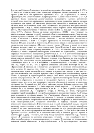 В это время Л. был особенно занять мозаикой, стеклянными и бисерными заводами. В 1751 г.
Л. напечатал первое издание своих сочинений: «Собрание разных сочинений в стихах и
прозе» (1400 экз.). По приказанию президента акад., гр. Разумовского, Л. сочинил
«российскую речь ученой материи», выбрав предметом «Слово о пользе химии» (1754 г., 6
сентября). Слово начинается доказательствами превосходства «учения» европейских
жителей перед дикостью «скитающихся американцев»; далее говорится о важном значении
математики для химии, об ожидаемых результатах дальнейшего движения науки. Это
«Слово», как и последовавшие затем слова – «О явлениях воздушных от электрической силы
происходящих» (1763), «О происхождении света, новую теорию о цветах представляющее»
(1756), «О рождении металлов от трясения земли» (1757), «О большей точности морского
пути» (1759), «Явление Венеры на солнце наблюденное» (1761) – ясно указывают на
самостоятельные опытные труды Л. в широкой области «испытания натуры». Замечательна
манера научного изложения у Л.: обращение от отвлеченных научных понятий к обыденной
жизни, в частности – к жизни русской. Ежегодно Л. печатал латинские диссертации в
академич. изданиях. В 1753 г. Л. получил привилегию на основание фабрики мозаики и
бисера и 211 душ, с землей, в Копорском у. В это именно время он написал свое известное
дидактическое стихотворение: «Письмо о пользе стекла» («Неправо о вещах те думают,
Шувалов, которые стекло чтут ниже минералов»). Через Шувалова Л имел возможность
провести важные планы, например основание в 1755 г. московского университета, для
которого Л. написал первоначальный проект, основываясь на «учреждениях, узаконениях,
обрядах и обыкновениях» иностранных университетов. В 1753 г. Л. долго занимал вопрос об
электричестве, связанный с несчастной смертью проф. Рихмана, которого «убило громом» во
время опытов с машиной. Л. писал Шувалову о пенсии семье Рихмана и о том, «чтобы сей
случай не был протолкован противу приращения наук». «Российская Грамматика Михаила
Ломоносова» вышла в 1765 г. и выдержала 14 изданий (перепечат. в «Ученых Записках 2
отд. акд. Наук», кн. III, 1856, с предисл. академика Давыдова). Несмотря на то, что
«Грамматика» Л. основана на «Грамматике» Смотрицкого, в ней много оригинального для
того времени: Л. различал уже буквы от звуков и, как естествоиспытатель, определял
происхождение звуков анатомо-физиологическое и акустическое, говорил о трех наречиях
русского яз. (московском, северном и украинском), изображал фонетически выговор звуков в
словах. В примерах Л. нередко приводит личную свою жизнь: «стихотворство моя утеха,
физика мои упражнения». В 1756 г. Л. отстаивал против Миллера права низшего русского
сословия на образование в гимназии и университете. Прямота и смелость Л. тем более
поразительны, что он не раз подвергался тяжелым обвинениям и попадал в щекотливое
положение (см. Пекарский, стр. 483: «Дело тобольского купца Зубарева о руде» и стр. 603:
«О богопротивном пашквиле Л. – Гимн бороде»). «Гимн бороде» (1757) вызвал грубые
нападки на Л. со стороны Тредьяковского и др. В 1757 г. И.И. Шувалов содействовал
изданию сочинений Л., с портретом автора, в Москве, во вновь учрежденной
университетской типографии. В этом собрании появилось впервые рассуждение Л. «О пользе
книг церковных в российском языке», Это «Рассуждение» объясняло теоретически то, что
было совершено всей литературной деятельностью Л., начиная с его первых опытов 1739 г.,
т.е. создание русского литературного языка. В церковной литературе Л. видел множество
мест «невразумительных», вследствие включения в перевод «свойств греческих,
славенскому языку странных». В современной ему русской литературе Л. находил «дикие и
странные слова», входящие к нам из чужих языков. Свою теорию «чистого российского
слова» Л. построил на соединении яз. церковнославянского с простонародным российским,
разумея под последним преимущественно московское наречие. Вообще в «Рассуждении» Л.
признавал близость русского яз. к церковнославянскому и близость русских наречий и
говоров друг к другу – большую, чем напр. между немецкими наречиями и др. Учение о
штилях Л. основывал на различии следующих «речений» – слов российского яз.: 1)
общеупотребительных в церковнославянском и русском, 2) книжных по преимуществу,
исключая весьма обветшалых и неупотребительных и 3) простонародных, исключая
 