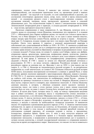 «презренных, подлых слов». Отсюда Л. выводил три «штиля»: высокий, из слов
славенороссийских, для составления героических поэм, од, прозаичных речей о важных
материях; средний – «не надутый и не подлый», из слов славенороссийских и русских, для
составления стихотворных дружеских писем, сатир, эклог, элегий и прозы описательной;
низкий – из соединения среднего стиля с простонародными «низкими словами», для
составления комедий, эпиграмм, песен, прозаических дружеских писем и «писаний
обыкновенных дел». Эта стилистическая теория Л., вместе с синтаксическим построением
Ломоносовской литературной речи в периодах, и создала русский литературный яз. XVIII
в. – язык поэзии, ораторского искусства и прозы.
      Насколько современники и такие покровители Л., как Шувалов, почитали поэта и
ученого, видно из следующих стихов Шувалова, помещенных под портретом Л. в издании
1757 г.: «Московской здесь Парнас изобразил витию, что чистой слог стихов и прозы ввел в
Россию, что в Риме Цицерон и что Виргилий был, то он один в своем понятии вместил,
открыл натуры храм богатым словом Россов, пример их остроты в науках – Ломоносов».
Даже враг Л., Сумароков, позднее говорил про него: «он наших стран Малгерб, он Пиндару
подобен». Около этого времени Л. переехал с казенной академической квартиры в
собственный дом, существовавший на Мойке до 1830 г. В 1759 г. Л. занимался устройством
гимназии и составлением устава для ее и университета при академии, причем всеми силами
отстаивал права низших сословий на образование и возражал на раздававшиеся голоса: «куда
с учеными людьми?» Ученые люди, по словам Л., нужны «для Сибири, горных дел, фабрик,
сохранения народа, архитектуры, правосудия, исправления нравов, купечества, единства
чистые веры, земледельства и предзнания погод, военного дела, хода севером и сообщения с
ориентом». В тоже время Л. занимался по географическому департаменту собиранием
сведений о России. В 1760 г. вышел из печати его «Краткий российский летописец с
родословием». В 1763 г. он начал печатать «Древнюю Российскую историю от начала
российского народа до кончины вел. кн. Ярослава I, или до 1054 г.» (она вышла уже по
смерти Л., в 1766 г.). Несмотря на тенденциозность русской истории Л., на риторическое
направление ее, в ней замечательно, ко словам С.М. Соловьева («Писатели русской истории
XVIII века»), пользование иностранными источниками о славянах и древней Руси, а также
сближение древних языческих верований с простонародными обрядами, играми и песнями.
В 1760-1761 гг. Л. напечатал неоконченную героическую поэму: «Петр Великий». Несмотря
на слабость этой поэмы, она замечательна по изображению севера России – родины Л.
Сумароков не преминул посмеяться в стихах над поэмой Л. Напрасно Шувалов, отчасти в
виде шутки, старался свести и помирить двух знаменитых писателей. Л. отвечал Шувалову
длинным письмом, в котором, с обычным сознанием своего высокого значения и
достоинства, писал: «не токмо у стола знатных господ, или у каких земные владетелей
дураком быть не хочу, но ниже у самого Господа Бога, который мне дал смысл, пока разве
отнимет». В целом ряде бумаг, которые писал Л., напр. по поводу «приведения академии
наук в доброе состояние», он проводил мысль о «недоброхотство ученых иноземцев к
русскому юношеству», к его обучению. Обращаясь постоянно с просьбами по общим и своих
личным делам, Л. иногда тяготился таким положением, завидуя, в стихах (1761 г., «Стихи,
сочиненные по дороге в Петергоф»), кузнечику, который «не просит ни о чем, не должен
никому», и жалуясь в письмах на необходимость «кланяться подьячим». В знаменитом
письме «О сохранении и размножении русского народа» (1761). Л. является замечательным
публицистом; не даром он несколько раз хлопотал, но безуспешно, об издании газеты или
журнала. Он говорит в этом письме о необходимости хорошей врачебной помощи, об
уничтожении суеверий народных, об излишнем усердии к постам, о праздничных
излишествах, неравных браках. Кроме того, Л. имел в виду коснуться вопросов «об
истреблении праздности, о исправлении нравов и о большем народа просвещении, о
исправлении земледелия, о исправлении и размножении ремесленных дел и художеств, о
лучших пользах купечества, о лучшей государственной экономии и о сохранении военного
искусства во время долговременного мира». Замечательно, что письмо это могло появиться в
 