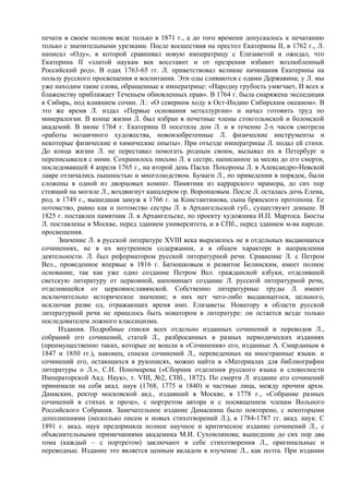печати в своем полном виде только в 1871 г., а до того времени допускалось к печатанию
только с значительными урезками. После восшествия на престол Екатерины II, в 1762 г., Л.
написал «Оду», в которой сравнивал новую императрицу с Елизаветой и ожидал, что
Екатерина II «златой наукам век восставит и от презрения избавит возлюбленный
Российский род». В одах 1763-65 гг. Л. приветствовал великие начинания Екатерины на
пользу русского просвещения и воспитания. Эти оды сливаются с одами Державина; у Л. мы
уже находим такие слова, обращенные к императрице: «Народну грубость умягчает, И всех к
блаженству приближает Теченьем обновленных прав». В 1764 г. была снаряжена экспедиция
в Сибирь, под влиянием сочин. Л.: «О северном ходу в Ост-Индию Сибирским океаном». В
это же время Л. издал «Первые основания металлургии» и начал готовить труд по
минералогии. В конце жизни Л. был избран в почетные члены стокгольмской и болонской
академий. В июне 1764 г. Екатерина II посетила дом Л. и в течение 2-х часов смотрела
«работы мозаичного художества, новоизобретенные Л. физические инструменты и
некоторые физические и химические опыты». При отъезде императрицы Л. подал ей стихи.
До конца жизни Л. не переставал помогать родным своим, вызывал их в Петербург и
переписывался с ними. Сохранилось письмо Л. к сестре, написанное за месяц до его смерти,
последовавшей 4 апреля 1765 г., на второй день Пасхи. Похороны Л. в Александро-Невской
лавре отличались пышностью и многолюдством. Бумаги Л., по приведении в порядок, были
сложены в одной из дворцовых комнат. Памятник из каррарского мрамора, до сих пор
стоящий на могиле Л., воздвигнут канцлером гр. Воронцовым. После Л. осталась дочь Елена,
род. в 1749 г., вышедшая замуж в 1766 г. за Константинова, сына брянского протопопа. Ее
потомство, равно как и потомство сестры Л. в Архангельской губ., существуют доныне. В
1825 г. поставлен памятник Л. в Архангельске, по проекту художника И.П. Мартоса. Бюсты
Л. поставлены в Москве, перед зданием университета, и в СПб., перед зданием м-ва народн.
просвещения.
      Значение Л. в русской литературе XVIII века выразилось не в отдельных выдающихся
сочинениях, не в их внутреннем содержании, а в общем характере и направлении
деятельности. Л. был реформатором русской литературной речи. Сравнение Л. с Петром
Вел., проведенное впервые в 1816 г. Батюшковым и развитое Белинским, имеет полное
основание, так как уже одно создание Петром Вел. гражданской азбуки, отделившей
светскую литературу от церковной, напоминает создание Л. русской литературной речи,
отделившейся от церковнославянской. Собственно литературные труды Л. имеют
исключительно историческое значение; в них нет чего-либо выдающегося, цельного,
исключая разве од, отражающих время имп. Елизаветы. Новатору в области русской
литературной речи не пришлось быть новатором в литературе: он остается везде только
последователем ложного классицизма.
      Издания. Подробные списки всех отдельно изданных сочинений и переводов Л.,
собраний его сочинений, статей Л., разбросанных в разных периодических изданиях
(преимущественно таких, которые не вошли в «Сочинения» его, изданные А. Смирдиным в
1847 и 1850 гг.), наконец, списки сочинений Л., переведенных на иностранные языки. и
сочинений его, остающихся в рукописях, можно найти в «Материалах для библиографии
литературы о Л.», С.И. Пономарева («Сборник отделения русского языка и словесности
Императорской Акд. Наук», т. VIII, №2, СПб., 1872). По смерти Л. издание его сочинений
принимали на себя акад. наук (1768, 1775 и 1840) и частные лица, между прочим архм.
Дамаскин, ректор московской акд., издавший в Москве, в 1778 г., «Собрание разных
сочинений в стихах и прозе», с портретом автора и с посвящением членам Вольного
Российского Собрания. Замечательное издание Дамаскина было повторено, с некоторыми
дополнениями (несколько писем и новых стихотворений Л.), в 1784-1787 гг. акад. наук. С
1891 г. акад. наук предприняла полное научное и критическое издание сочинений Л., с
объяснительными примечаниями академика М.И. Сухомлинова; вышедшие до сих пор два
тома (каждый – с портретом) заключают в себе стихотворения Л., оригинальные и
переводные. Издание это является ценным вкладом в изучение Л., как поэта. При издании
 
