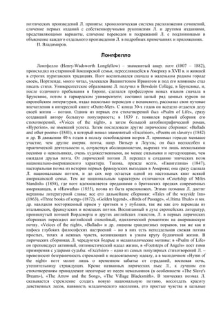 поэтических произведений Л. приняты: хронологическая система расположения сочинений,
сличение первых изданий с собственноручными рукописями Л. и другими изданиями,
представляющими варианты, сличение переводов и подражаний Л. с подлинниками и
объяснение каждого отдельного произведения Л. в подробных примечаниях и приложениях.
     П. Владимиров.

                                       Лонгфелло
      Лонгфелло (Henry-Wadsworth Longfellow) – знаменитый амер. поэт (1807 – 1882),
происходил из старинной йокширской семьи, переселившейся в Америку в XVII в. и жившей
в строгих пуританских традициях. Поэт воспитывался сначала в маленьком родном городе
своем, Портленде, много читал, увлекался Вашингтоном Ирвингом и под его влиянием стал
писать стихи. Университетское образование Л. получил в Bowdoin College, в Брунсвике, и,
после годичного пребывания в Европе, сделался профессором новых языков сначала в
Брунсвике, потом в гарвардском университете; составил целый ряд ценных курсов по
европейским литературам, издал несколько переводов с испанского, рассказал свои путевые
впечатления в интересной книге «Outre-Mer». С конца 30-х годов он всецело отдается делу
своей жизни – поэзии. Одним из первых его стихотворений был «Psalm of Life», сразу
создавший автору большую популярность; в 1839 г. появился первый сборник его
стихотворений, «Voices of the night», a затем большой автобиографический роман,
«Hyperion», не имевший успеха. Затем последовали другие лирические сборники: «Ballads
and other poems» (1841), в который вошел знаменитый «Excelsior», «Poems on slavery» (1842)
и др. В движении 40-х годов в пользу освобождения негров Л. принимал гораздо меньшее
участие, чем другие америк. поэты, напр. Витьер и Лоуэль; он был неспособен к
практической деятельности и, сочувствуя аболиционистам, выразил это лишь несколькими
песнями о невольниках, очень художественными, но менее сильными и негодующими, чем
ожидали друзья поэта. От лирической поэзии Л. перешел к созданию эпических поэм
национально-американского характера. Такова, прежде всего, «Евангелина» (1847),
пасторальная поэма из истории первых французских выходцев в Америке; она сразу сделала
Л. национальным поэтом, и до сих пор остается одной из настольных книг всякой
американской семьи. Тем же национальным характером отличаются «Courtship of Miles
Standish» (1858), где поэт вдохновляется преданиями о британских предках современных
американцев, и «Hiawatha» (1855), поэма из быта краснокожих. Этими поэмами Л. достиг
вершины литературной славы; все его дальнейшие сборники: «Tales of the wayside Inn»
(1863), «Three books of song» (1872), «Golden legend», «Birds of Passage», «Ultima Thule» и мн.
др. находили восторженный прием у критики и у публики, так же как его переводы из
итальянских, французских и немецких поэтов. Воспитанный в духе европейских литератур,
проникнутый поэзией Вордсворта и других английских лэкистов, Л. в первых лирических
сборниках пересадил английский спокойный, идиллический романтизм на американскую
почву. «Voices of the night», «Ballads» и др. лишены грандиозных порывов, так же как и
пафоса глубоких философских настроений – но в них есть неподдельная свежая поэзия
простых, тихих и нежных чувств, возникающих в узком кругу будничной жизни. В
лирических сборниках Л. чередуются бодрые и меланхолические мотивы: в «Psalm of Life»
он проповедует активный, оптимистический идеал жизни, в «Footsteps of Angels» поет гимн
примирения с ударами судьбы. «Excelsior» – одно из самых популярных стихотворений Л. –
превозносит безграничность стремлений к недосягаемому идеалу, а в мелодичном «Hymn of
the night» поэт молит лишь о временном забытье от страданий, воспевая ночь,
утешительницу страждущих. Кроме названных лирических пьес Л., к лучшим его
стихотворениям принадлежат некоторые из песен невольников (в особенности «The Slave's
Dream»), «The Arrow and the Song», «The Village Blacksmith». В эпических поэмах Л.
сказывается стремление создать новую национальную поэзию, воссоздать красоту
девственных лесов, наивность младенческого населения, его простые чувства и цельные
 