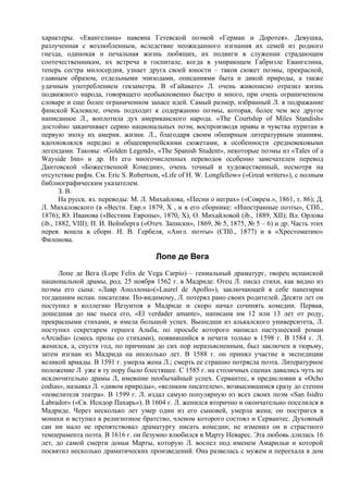 характеры. «Евангелина» навеяна Гетевской поэмой «Герман и Доротея». Девушка,
разлученная с возлюбленным, вследствие неожиданного изгнания их семей из родного
гнезда, одинокая и печальная жизнь любящих, их подвиги в служении страдающим
соотечественникам, их встреча в госпитале, когда в умирающем Габриэле Евангелина,
теперь сестра милосердия, узнает друга своей юности – таков сюжет поэмы, прекрасной,
главным образом, отдельными эпизодами, описаниями быта и дикой природы, а также
удачным употреблением гекзаметра. В «Гайавате» Л. очень живописно отразил жизнь
подвижного народа, говорящего необыкновенно быстро и много, при очень ограниченном
словаре и еще более ограниченном запасе идей. Самый размер, избранный Л. в подражание
финской Калевале, очень подходит к содержанию поэмы, которая, более чем все другое
написанное Л., воплотила дух американского народа. «The Courtship of Miles Standish»
достойно заканчивает серию национальных поэм, воспроизводя нравы и чувства пуритан в
первую эпоху их америк. жизни. Л., благодаря своим обширным литературным знаниям,
вдохновлялся нередко и общеевропейскими сюжетами, в особенности средневековыми
легендами. Таковы: «Golden Legend», «The Spanish Student», некоторые поэмы из «Tales of a
Wayside Inn» и др. Из его многочисленных переводов особенно замечателен перевод
Дантовской «Божественной Комедии», очень точный и художественный, несмотря на
отсутствие рифм. См. Eric S. Robertson, «Life of H. W. Longfellow» («Great writers»), с полным
библиографическим указателем.
       З. В.
       На русск. яз. переводы: М. Л. Михайлова, «Песни о неграх» («Соврем.», 1861, т. 86); Д.
Л. Михаловского (в «Вестн. Евр.» 1879, X , и в его сборнике: «Иностранные поэты», СПб.,
1876); Ю. Иванова («Вестник Европы», 1870, X), О. Михайловой (ib., 1889, XII); Вл. Орлова
(ib., 1882, VIII); П. И. Вейнберга («Отеч. Записки», 1869, № 5, 1875, № 5 – 6) и др. Часть этих
перев. вошла в сборн. H. В. Гербеля, «Англ. поэты» (СПб., 1877) и в «Хрестоматию»
Филонова.

                                      Лопе де Вега
      Лопе де Вега (Lope Felix de Vega Carpio) – гениальный драматург, творец испанской
национальной драмы, род. 25 ноября 1562 г. в Мадриде. Отец Л. писал стихи, как видно из
поэмы его сына: «Лавр Аполлона»(«Laurel de Apollo»), заключающей в себе панегирик
тогдашним испан. писателям. По-видимому, Л. потерял рано своих родителей. Десяти лет он
поступил в коллегию Иезуитов в Мадриде и скоро начал сочинять комедии. Первая,
дошедшая до нас пьеса его, «El verdader amante», написана им 12 или 13 лет от роду,
прекрасными стихами, и имела большой успех. Вышедши из алькалского университета, Л.
поступил секретарем герцога Альба, по просьбе которого написал пастушеский роман
«Arcadia» (смесь прозы со стихами), появившийся в печати только в 1598 г. В 1584 г. Л.
женился, а, спустя год, по причинам до сих пор неразъясненным, был заключен в тюрьму,
затем изгнан из Мадрида на несколько лет. В 1588 г. он принял участие в экспедиции
великой армады. В 1591 г. умерла жена Л.; смерть ее страшно потрясла поэта. Литературное
положение Л. уже в ту пору было блестящее. С 1585 г. на столичных сценах давались чуть не
исключительно драмы Л, имевшие необычайный успех. Сервантес, в предисловии к «Ocho
соdias», называл Л. «дивом природы», «великим писателем», возвысившимся сразу до степни
«повелителя театра». В 1599 г. Л. издал самую популярную из всех своих поэм «San Isidro
Labrador» («Св. Исидор Пахарь»). В 1604 г. Л. женился вторично и окончательно поселился в
Мадриде. Через несколько лет умер один из его сыновей, умерла жена; он постригся в
монахи и вступил в религиозное братство, членом которого состоял и Сервантес. Духовный
сан ни мало не препятствовал драматургу писать комедии; не изменил он и страстного
темперамента поэта. В 1616 г. он безумно влюбился в Марту Неварес. Эта любовь длилась 16
лет, до самой смерти доньи Марты, которую Л. воспел под именем Амарильи и которой
посвятил несколько драматических произведений. Она развелась с мужем и переехала в дом
 