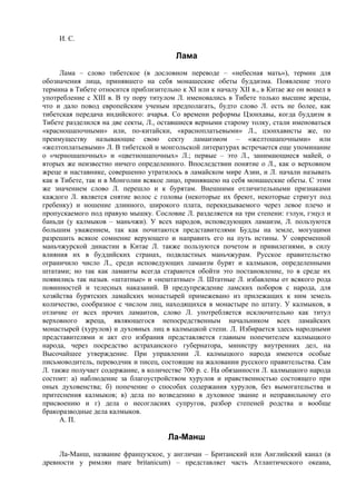 И. С.

                                         Лама
      Лама – слово тибетское (в дословном переводе – «небесная мать»), термин для
обозначения лица, принявшего на себя монашеские обеты буддизма. Появление этого
термина в Тибете относится приблизительно к XI или к началу XII в., в Китае же он вошел в
употребление с XIII в. В ту пору титулом Л. именовались в Тибете только высшие жрецы,
что и дало повод европейским ученым предполагать, будто слово Л. есть не более, как
тибетская передача индийского: ачарья. Со времени реформы Цзонхавы, когда буддизм в
Тибете разделился на две секты, Л., оставшиеся верными старому толку, стали именоваться
«красношапочными» или, по-китайски, «красноплатьевыми» Л., цзонхависты же, по
преимуществу называющие свою секту ламаизмом – «желтошапочными» или
«желтоплатьевыми» Л. В тибетской и монгольской литературах встречается еще упоминание
о «черношапочных» и «цветношапочных» Л.; первые – это Л., занимающиеся майей, о
вторых же неизвестно ничего определенного. Впоследствии понятие о Л., как о верховном
жреце и наставнике, совершенно утратилось в ламайском мире Азии, и Л. начали называть
как в Тибете, так и в Монголии всякое лицо, принявшею на себя монашеские обеты. С этим
же значением слово Л. перешло и к бурятам. Внешними отличительными признаками
каждого Л. является снятие волос с головы (некоторые их бреют, некоторые стригут под
гребенку) и ношение длинного, широкого плата, перекидываемого через левое плечо и
пропускаемого под правую мышку. Сословие Л. разделяется на три степени: гэлун, гэцул и
баньди (у калмыков – маньчжи). У всех народов, исповедующих ламаизм, Л. пользуются
большим уважением, так как почитаются представителями Будды на земле, могущими
разрешить всякое сомнение верующего и направить его на путь истины. У современной
маньчжурской династии в Китае Л. также пользуются почетом и привилегиями, в силу
влияния их в буддийских странах, подвластных маньчжурам. Русское правительство
ограничило число Л., среди исповедующих ламаизм бурят и калмыков, определенными
штатами; но так как ламаиты всегда стараются обойти это постановление, то в среде их
появились так назыв. «штатные» и «нештатные» Л. Штатные Л. избавлены от всякого рода
повинностей и телесных наказаний. В предупреждение ламских поборов с народа, для
хозяйства бурятских ламайских монастырей примежевано из прилежащих к ним земель
количество, сообразное с числом лиц, находящихся в монастыре по штату. У калмыков, в
отличие от всех прочих ламаитов, слово Л. употребляется исключительно как титул
верховного жреца, являющегося непосредственным начальником всех ламайских
монастырей (хурулов) и духовных лиц в калмыцкой степи. Л. Избирается здесь народными
представителями и акт его избрания представляется главным попечителем калмыцкого
народа, через посредство астраханского губернатора, министру внутренних дел, на
Высочайшее утверждение. При управлении Л. калмыцкого народа имеются особые
письмоводитель, переводчик и писец, состоящие на жаловании русского правительства. Сам
Л. также получает содержание, в количестве 700 р. с. На обязанности Л. калмыцкого народа
состоит: а) наблюдение за благоустройством хурулов и нравственностью состоящего при
оных духовенства; б) попечение о способах содержания хурулов, без вымогательства и
притеснения калмыков; в) дела по возведению в духовное звание и неправильному его
присвоению и г) дела о несогласиях супругов, разбор степеней родства и вообще
бракоразводные дела калмыков.
      А. П.

                                      Ла-Манш
     Ла-Манш, название французское, у англичан – Британский или Английский канал (в
древности у римлян mare britanicum) – представляет часть Атлантического океана,
 
