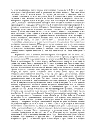 Л., но за четыре года до смерти ослепла и затем впала в безумие. Дочь Л. 16-ти лет ушла в
монастырь, а другой сын его погиб в экспедиции для ловли жемчуга. – Ряд сценических
триумфов сделал Л. идолом толпы. Восхищение им переходит в обожание; имя его
становится синонимом для всего наилучшего. Если Л. показывался на улице, толпы народа
следовали за ним, женщины выходили на балконы. Ученые и литераторы, испанские и
иностранные, нарочно ездили в Мадрид, чтобы только взглянуть на «Феникса Исании».
Слава Л. возбудила мелочную зависть некоторых менее известных писателей и вовлекла его
в разные дрязги и ссоры. Даже с Сервантесом у Л. существовала литературная вражда. У Л.
не хватало великодушия помнить, что Сервантес был горемыка, жил в крайней бедности и не
был оценен по заслугам; он не понимал значения и гениальности «Дон-Кихота». Сервантес
называл Л. поэтом, которому в прозе и стихах нет равного – но вместе с тем указывал, хотя и
очень сдержанно, слабые стороны его творчества. С годами производительность Л. скорее
увеличивалась, чем уменьшалась, а духовная сила его не ослабевала. За год до смерти Л.
окончил последнюю, превосходную комедию свою: «Las bizarrerias de Belisa», и еще за
четыре дня до смерти, – он умер 27 августа 1635 г., – написал поэму «El sigio de оrо»
(«Золотой век»), замечательную по силе гармоничности и прелести стиха. Похороны Л. были
необычайно пышны и блестящи. 150 испанских поэтов написали в память его стихотворения,
из которых составился целый том. В другой том, появившийся в Венеции, вошли
стихотворения, посвященные памяти Л. наиболее известными итальянскими поэтами.
Отличительными чертами характера Л., при всей страстности его, были добродушие и
нежность.
      Неувядаемая слава Л. зиждется, главным образом, на его драмах, хотя его поэмы, оды,
послания, элегии также отличаются силой, оригинальностью и звучным, прекраснм стихом.
Он написал около 2000 пьес, из которых до нас дошли только 500. Творчество Л. было очень
близко к импровизации. Он сочинял стихи с необыкновенною легкостью и диктовал их
скорее, чем можно было их записывать. До Л. число испанских пьес было незначительно.
Вдохновившись народной поэзией, Л. придал драме художественную форму и гениально
отразил в ней главнейшие черты испанской жизни того времени. Прежде всего проникнутый
горячей любовью к отечеству, он не пропускает ни одного интересного события испанской
истории, ни одного случая увековечить честь и славу своего народа. Он редко
придерживается исторической точности, но тем не менее драмы его проникнуты вполне
историческим духом. Желание Л. придать каждой эпохе свойственный ей колорит
распространяется даже и на язык. Так напр., комедия его: «Las famosas Asturianas»
("Знаменитые женщины Астурии) написана слогом древнекастильских летописей. Особенно
любил Л. изображать первые времена испанско-христианской монархии. Он охотно выводил
на сцену патриархальных поселян Кастилии, которые то обработывали поля, то обнажали
меч против мусульман. Наиболее известные из исторических драм Л.: «Conde Fernan
Gonzalez» или «La Libertad de Castilia» и «El Principe Despenado» («Король, брошенный в
пропасть»), где выведены на сцену народное возмущение и насильственная смерть короля,
дона Гарсии. И в другой пьесе, «Innocente Sangre» («Невинная кровь»), король несет кару за
свою несправедливость. Знаменитая драма «Estrella de Sevilla» («Звезда Севильи»)
чрезвычайно богата драматическими положениями: действующие лица низвергаются с
вершины счастья в бездну страданий. В «El Mayor Alcalde El Rey» («Лучший алькад –
король») Л. изображает высокую справедливость короля, на фоне жизненной картины
средневековых нравов. Пьеса «Con supan se lo coma» – одна из тех, в которых Л. превозносит
преимущества сельской жизни над придворной. В прекрасной драме «La esclava de su galan»
(«Раба своего возлюбленного») особенно выделяется фигура женщины, жертвующей собой
для любимого человека. Очень художественна и последняя драма Л.: «El castigo sin
venganza» (переведенная на русский язык С. А. Юрьевым), весьма мрачного оттенка,
написанная Л. в 1631 г., когда ему было уже около 70 лет. Драма «Fuente Ovejuna» («Овечий
источник»; тоже переведена на русский язык С. Юрьевым) принадлежит к числу тех
исторических драм Л., где главным героем является народ. Л. брал сюжеты и из истории
 