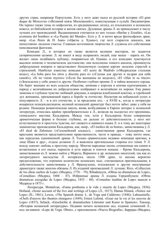 других стран, например Португалии. Есть у него даже пьеса из русской истории «Еl gran
duque de Moscovia» («Великий князь Московский»), повествующая о судъбе Лжедимитрия.
Он черпал также темы из мифологии, из средневековых легенд, из итальянских и испанских
новелл, из библейской истории и жития святых. Духовные драмы Л. не принадлежат к числу
лучших его произведений. Выдающимися считаются из них только «Barlan у Zozafat», «Las
aventuras del bombre» и «La Puente del Mundo». Есть у Л. и нечто вроде философских драм,
напр. «Las flores de D. Juan» («Цветы д. Хуана»), где поэт старается доказать, как
непостоянно людское счастье. Главным источником творчества Л. служила его собственная
неиссякаемая фантазия.
      Комедии Л., в которых он также является великим мастером, не задаются
сатирическими целями: Л. не имеет в виду исправлять людей, еще менее – карать их. Он
желает лишь позабавить публику, понравиться ей. Однако, в его комедиях чувствуется
высокое понятие о человеческом достоинстве; они исполнены тонкого анализа, проникнуты
добродушным юмором и представляют бесконечную галерею картин людских страстей и
стремлений. Наиболее известны комедии: «El acero de Madrid» («Мадридская стальная
вода»), «La boba рага los otros у discreta para si» («Глупая для других и мудрая для себя
самой»), «Si no vieran myeros» («Если бы женщины не видели»), «El villan in su rincor»
(«Земледелец у себя дома») и другие. Особенно глубоко проник Л. в тайны женского сердца.
Он берет женщин из всех классов общества, начиная с королев и кончая куртизанками, и
наряду с величайшими их добродетелями изображает и величайшие их пороки. Ему равно
знакомы и глубокое чувство любящей девушки, и капризы влюбленной кокетки, и геройский
дух женщины, призывающей народ к борьбе за отечество. Несмотря на небывалый успех и
популярность Л. – и в его отечестве, и за пределами его, – в XVIII в., когда в литературе
воцарился псевдоклассицизм, великий испанский драматург был почти забыт даже у себя на
родине. Немецкая романтическая школа, вновь возбудившая в Европе интерес к испанской
литературе, отнеслась крайне пренебрежительно к Л., возводя на пьедестал его преемника,
гениального мистика Кальдерона. Между тем, хотя у Кальдерона более совершенна
драматическая форма и больше глубины, он дальше от действительности, у него нет
естественности и простоты чувства, нет свежего и наивного языка Л. и к тому же некоторые
знаменитые произведения Кальдерона, как, напр., «El medico de su honra», заимствованы у Л.
«El alcal de Zalomea» («Саломейский алькад»), – единственная драма Кальдерона, где
крестьяне являются представителями нравственности, чести и правды, – тоже ничто иное,
как переделка одноименной драмы Л. Только сравнительно недавно немецкая критика, в
лице Шака и друг., отдала должное Л. и выяснила оригинальные стороны его гения. У Л.
всюду сквозит любовь к простому народу. Многие народные песни, сочиненные им самим и
вставленные в его пьесы, перешли в уста народа и поются поныне. – Кроме Кальдерона,
заимствования из Л. можно найти у Морето, Вермонте и др. испанских писателей, так как из
литературного наследства Л. потерялось около 1500 драм, то весьма вероятно
предположение, что огромное количество испанских пьес, считающихся оригинальными, в
действительности заимствованы у Л. Французские, итальянские и другие иностранные
драматурги также многим обязаны Л. Из изданий произведений Л. лучшие: Rico, «Colleccion
de los obras sueltos de Lope» (Мадрид, 1776 – 79); Ribadeneyra, «Obras no dramaticas de Lope»,
«Comedias» (Мадрид, 1604 – 47). Избранные драмы Л. изданы Герценбушем: «Obras
dramaticas escogidas de Lope» (Мадрид, 1853 – 60). «Comedias ineditas de Lope» вышли в
Мадриде в 1873 г.
      Литература. Montalvan, «Fama posthuma a la vida у muerte de Lope» (Мадрид, 1836);
Holland, «Some account of the live and writings of Lope» (Л., 1817); Damas Hinard, «Notice sur
Lope» (П., 1861); Lewes, «The Spanish drama: L. de Vega and Calderon» (1846); Labeaumelle,
«Chefs d'oeuvre des theatres etrangers» (1849); Ernest Lafond, «Essai sur la vie et les oeuvres de
Lope» (1837); Schack, «Geschichte d. dramatischen Litteratur und Kunst in Spanien»; Тикнор,
«История испанской литературы». Недавно начато испанскою акд. издание сочинений Л.,
под заглавием: «Lope de Vega. Obras», с приложением «Nueva Biografia», Барреры (Мадрид,
 