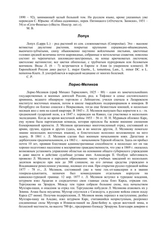 1890 – 92), занимающей целый большой том. На русском языке, кроме указанных уже
переводов С. Юрьева: «Собака садовника», перев. Пятницкого («Отечеств. Записки», 1851 –
54) и «Сети Фенизы» («Вестн. Иностр. лит.»).
      М. В.

                                        Лопух
     Лопух (Lappa L.) – род растений из сем. сложноцветных (Compositae). Это – высокие
ветвистые двулетние растения, покрытые крупными серцевидно-яйцевидными,
выемчато-зубчатыми, снизу обыкновенно паутинно войлочными листьями, цветочные
головки средней величины почти шаровидные, собранные в метельчатые соцветия; поволока
состоит из черепичатых шиловидно-заостренных, на конце крючковатых листочков;
цветоложе щетинистое; все цветки обоеполые, с трубчатым пурпуровым или беловатым
венчиком. Виды Л. (6 – 7) встречаются в Европе и Азии (в умеренном климате). В
Европейской Poccии дико растут L. major Gaertn., L. tomentosa, Lam., L. minor DC. и L.
nemorosa Коеrn. Л. употребляется в народной медицине от многих болезней.
     С. Р.

                                  Лорис-Меликов
     Лорис-Меликов (граф Михаил Тариелович, 1825 – 88) – один из замечательнейших
государственных и военных деятелей России, род. в Тифлисе в семье состоятельного
армянина, ведшего обширную торговлю с Лейпцигом; учился сначала в Лазаревском
институте восточных языков, потом в школе гвардейских подпрапорщиков и юнкеров. В
Петербурге он близко сошелся с Некрасовым, тогда еще безвестным юношей, и несколько
месяцев жил с ним на одной квартире. В 1843 г. Л. Меликов выпущен был корнетом в л.– гв.
гродненский гусарский полк, а в 1847 г. переведен на Кавказ, где участвовал в нескольких
экспедициях. Когда во время восточной войны 1853 – 56 гг. Н. Н. Муравьев обложил Карс,
ему нужна была партизанская команда, которая пресекла бы всякие внешние сношения
блокированной крепости. Л. Меликов организовал многочисленный отряд, состоявший из
армян, грузин, курдов и других (здесь, как и во многом другом, Л. Меликову помогало
знание нескольких восточных языков), и блистательно исполнил возложенную на него
задачу. В 1861 г. Л. Меликов сделан был военным начальником южн. Дагестана и
дербентским градоначальником, а в 1863 г. – начальником Терской области. Здесь он пробыл
почти 10 лет, проявив блестящие административные способности: в несколько лет он так
хорошо подготовил население к восприятию гражданственности, что уже в 1869 г. оказалось
возможным установить управление областью на основании общего губернского учреждения
и даже ввести в действиe судебные уставы имп. Александра II. Особую заботливость
проявлял Л. Меликов о народном образовании: число учебных заведений из нескольких
десятков возросло при нем до 300 слишком; на его личные средства учреждено в
Владикавказе ремесленное училище, носящее его имя. При открытии русско-турецкой войны
1877 – 78 гг., Л. Меликов, состоявший уже в чине ген.-от-кавалерии и в звании
генерала-адъютанта,    назначен    был     командующим      отдельным     корпусом    на
кавказско-турецкой границе. 12 апр. 1877 г. Л. Меликов вступил в турецкие владения,
штурмом взял Ардаган и сосредоточил свои главные силы близ Карса, отрядив ген.
Тергукасова на Эрзерум. Между тем турки собрали большие силы, под начальством
Мухтара-паши, и опасения за отряд ген. Тергукасова побудили Л. Меликова атаковать их у
Зевина. Атака была неудачна; Мухтар спустился с Сагандуга, а русские войска сняли осаду
Карса (27 июня). Получив подкрепления, Л. Меликов вновь перешел в наступление, разбил
Мухтара-пашу на Аладже, взял штурмом Карс, считавшийся неприступным, разгромил
соединенные силы Мухтара и Измаила-пашей на Деве-Бойну и, среди жестокой зимы, в
безлесной местности, на высоте 700 фт., предпринял блокаду Эрзерума. Благодаря доверию к
 
