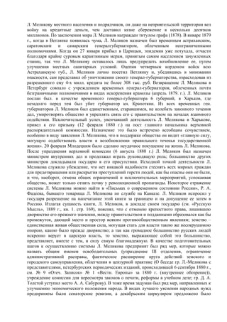 Л. Меликову местного населения и подрядчиков, он даже на неприятельской территории вел
войну на кредитные деньги, чем доставил казне сбережение в несколько десятков
миллионов. По заключении мира Л. Меликов награжден титулом графа (1878). В январе 1879
г., когда в Ветлянке появилась чума, Л. Меликов назначен был временным астраханским,
саратовским и самарским генералгубернатором, облеченным неограниченными
полномочиями. Когда он 27 января прибыл в Царицын, эпидемия уже потухала, отчасти
благодаря крайне суровым карантинным мерам, принятым самим населением зачумленных
станиц, так что Л. Меликову оставалось лишь предупредить возобновление ее, путем
улучшения местных санитарных условий. Оцепив четверным кордоном войск всю
Астраханскую губ., Л. Меликов лично посетил Ветлянку и, убедившись в миновании
опасности, сам представил об уничтожении своего генерал-губернаторства, израсходовав из
разрешенного ему 4-х милл. кредита не более 308 тыс. руб. Возвращение Л. Меликова в
Петербург совпало с учреждением временных генерал-губернаторов, облеченных почти
безграничными полномочиями в видах искоренения крамолы (апрель 1879. г.). Л. Меликов
послан был. в качестве временного генерал-губернатора 6 губерний, в Харьков, где
незадолго перед тем был убит губернатор кн. Крапоткин. Из всех временных ген.
губернаторов Л. Меликов был единственным, старавшимся, не колебать законного течения
дел, умиротворять общество и укреплять связь его с правительством на началах взаимного
содействия. Исключительный успех, увенчавший деятельность Л. Меликова в Харькове,
привел к его призыву (12 февраля 1880 г.) на пост главного начальника верховной
распорядительной коммиссии. Назначение это было встречено всеобщим сочувствием,
особенно в виду заявления Л. Меликова, что в поддержке общества он видит «главную силу,
могущую содействовать власти в возобновлении правильного теченья государственной
жизни». 20 февраля Млодецким было сделано неудачное покушение на жизнь Л. Меликова.
После упразднения верховной комиссии (6 августа 1880 г.) Л. Меликов был назначен
министром внутренних дел и продолжал играть руководящую роль; большинство других
министров докладывали государю в его присутствии. Исходной точкой деятельности Л.
Меликова служило убеждение, что нет никакой надобности стеснять всех мирных граждан
для предотвращения или раскрытия преступлений горсти людей, как бы опасны они не были,
и что, наоборот, отмена общих ограничений и исключительных мероприятий, успокаивая
общество, может только отнять почву у революционной пропаганды. Некоторое отражение
системы Л. Меликова можно найти в «Письмах о современном состоянии Poccии», P. А.
Фадеева, бывшего товарища Л. Меликова по службе на Кавказе. Л. Меликов испросил у
государя разрешение на напечатание этой книги за границею и на допущение ее затем в
Россию. Излагая сущность книги, Л. Меликов, в докладе своем государю (см. «Русскую
Мысль», 1889 г., кн. 1. стр. 169), пояснял, что с отменою крепостного права, лишившею
дворянство его прежнего значения, между правительством и подданными образовался как бы
промежуток, дающий место и простор всяким противообщественным явлениям; земство –
единственная живая общественная сила, могущая стать для власти такою же несокрушимою
опорою, какою было прежде дворянство; а так как громадное большинство русских людей
искренно верует в царскую власть, то земство, выражающее собой это большинство,
представляет, вместе с тем, и силу самую благонадежную. В качестве подготовительных
шагов к осуществлению системы Л. Меликова предпринят был ряд мер, которые можно
назвать общим именем освободительных (упразднение III отделения, ограничение
административной расправы, фактическое расширение круга действий земского и
городского самоуправления, облегчения в цензурной практике (О беседе гр. Л.-Меликова с
представителями, петербургских периодических изданий, происходившей 6 сентября 1880 г.,
см. № 9 «Отеч. Записок» № 1 «Вестн. Европы» за 1880 г. (внутреннее обозрение)),
учреждение комиссии для пересмотра законов о печати, реформы в учебном деле; гр. Д. А.
Толстой уступил место А. А. Сабурову). В тоже время задуман был ряд мер, направленных к
улучшению экономического положения народа. В видах лучшего уяснения народных нужд
предприняты были сенаторские ревизии, а декабрьским циркуляром предложено было
 