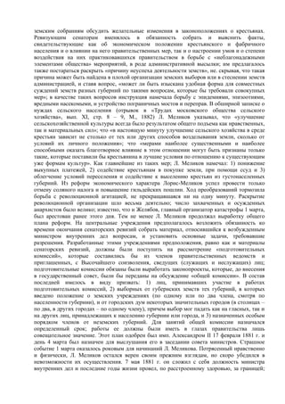 земским собраниям обсудить желательные изменения в законоположениях о крестьянах.
Ревизующим сенаторам вменялось в обязанность собрать и выяснить факты,
свидетельствующие как об экономическом положении крестьянского и фабричного
населения и о влиянии на него правительственных мер, так и о настроении умов и о степени
воздействия на них практиковавшихся правительством в борьбе с «неблагонадежными
элементами общества» мероприятий, в роде административной высылки; им предлагалось
также постараться раскрыть «причину неуспеха деятельности земств», не. скрывая, что такая
причина может быть найдена в плохой организации земских выборов или в стеснении земств
администрацией, и ставя вопрос, «может ли быть изыскана удобная форма для совместных
суждений земств разных губерний по такими вопросам, которые бы требовали совокупных
мер»; в качестве таких вопросов инструкция намечала борьбу с эпидемиями, эпизоотиями,
вредными насекомыми, и устройство пограничных мостов и переправ. В обширной записке о
нуждах сельского населения (отрывок в «Трудах московского общества сельского
хозяйства», вып. XI, стр. 8 – 9, М., 1882) Л. Меликов указывал, что «улучшение
сельскохозяйственной культуры всегда было результатом общего подъема как нравственных,
так и материальных сил»; что «в настоящую минуту улучшение сельского хозяйства в среде
крестьян зависит не столько от тех или других способов возделывания земли, сколько от
условий их личного положения»; что «мерами наиболее существенными и наиболее
способными оказать благотворное влияние в этом отношении могут быть признаны только
такие, которые поставили бы крестьянина в лучшие условия по отношению к существующим
уже формам культур». Как главнейшие из таких мер; Л. Меликов намечал: 1) понижение
выкупных платежей, 2) содействие крестьянам в покупке земли, при помощи ссуд и 3)
облегчение условий переселения и содействие к выселению крестьян из густонаселенных
губерний. Из реформ экономического характера Лорис-Меликов успел провести только
отмену соляного налога и повышение гильдейских пошлин. Ход преобразований тормозила
борьба с революционной агитацией, не прекращавшаяся ни на одну минуту. Раскрытие
революционной организации шло весьма деятельно; число захваченных и осужденных
анархистов было велико; известно, что и Желябов, главный организатор катастрофы 1 марта,
был арестован ранее этого дня. Тем не менее Л. Меликов продолжал выработку общего
плана реформ. На центральные учреждения предполагалось возложить обязанность ко
времени окончания сенаторских ревизий собрать материал, относившийся к возбужденным
министром внутренних дел вопросам, и установить основные задачи, требовавшие
разрешения. Разработанные этими учреждениями предположения, равно как и материалы
сенаторских ревизий, должны были поступить на рассмотрение «подготовительных
комиссий», которые составились бы из членов правительственных ведомств и
приглашенных, с Высочайшего соизволения, сведущих (служащих и неслужащих) лиц;
подготовительные комиссии обязаны были выработать законопроекты, которые, до внесения
в государственный совет, были бы переданы на обсуждение «общей комиссии». В состав
последней имелось в виду призвать: 1) лиц, принимавших участие в работах
подготовительных комиссий, 2) выборных от губернских земств тех губерний, в которых
введено положение о земских учреждениях (по одному или по два члена, смотря по
населенности губернии), и от городских дум некоторых значительных городов (в столицах –
по два, в других городах – по одному члену), причем выбор мог падать как на гласных, так и
на других лиц, принадлежащих к населению губернии или города, и 3) назначенных особым
порядком членов от неземских губерний. Для занятий общей комиссии назначался
определенный срок; работы ее должны были иметь в глазах правительства лишь
совещательное значение. Этот план одобрен был имп. Александром II 17 февраля 1881 г. и
день 4 марта был назначен для выслушания его в заседании совета министров. Страшное
событие 1 марта оказалось роковым для начинаний Л. Меликова. Потрясенный нравственно
и физически, Л. Меликов остался верен своим прежним взглядам, но скоро убедился в
невозможности их осуществления. 7 мая 1881 г. он сложил с себя должность министра
внутренних дел и последние годы жизни провел, по расстроенному здоровью, за границей;
 