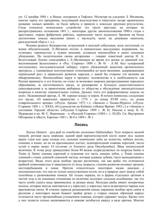 ум. 12 декабря 1888 г. в Ницце, похоронен в Тифлисе. Несмотря на удаление Л. Меликова,
многие черты его программы, получившей впоследствии в известном лагере ироническое
название «новых веяний», не были забыты и привели к довольно крупным результатам.
Сюда относятся поземельное устройство тех групп крестьян, на которые не
распространялись положения 1861 г., некоторые другие законоположения 1880-х годов о
крестьянах, охрана фабричных рабочих, перенесение части податного бремени на более
достаточные классы населения (налог с наследств, налог на денежные капиталы,
раскладочный сбор и т. п.).
     Человек редкого бескорыстия, остроумный и веселый собеседник, всем доступный, со
всеми обходительный, Л.-Меликов охотно и внимательно выслушивал возражения, но,
отличаясь терпимостью к чужим мнениям, оставался непоколебим в своих основных
убеждениях. По политическим своим воззрениям – говорит известный доктор Н. А.
Белоголовый, близко сошедшийся с Л.-Меликовым во время его жизни за границей (см.
воспоминания Белоголового в «Рус. Старине» 1889 г. № 9) – Л.-М. был «умеренный
постепеновец, последовательный либерал, строго убежденный защитник органического
прогресса, с одинаковым несочувствием относившийся ко всем явлениям, задерживающим
нормальный рост и правильное развитие народов, с какой бы стороны эти явления ни
обнаруживались. Непоколебимо веруя в прогресс человечества и в необходимость для
России примкнуть к его благам, он стоял за возможно широкое распространение народного
образования, за нестесняемость науки, за расширение и большую самостоятельность
самоуправления и за привлечение выборных от общества к обсуждению законодательных
вопросов в качестве совещательных членов. Дальше этого его реформативные идеалы не
шли». Недюжинный оратор, Л. -М. хорошо владел и пером. В печати появились следующие
его труды: «О кавказских правителях с 1776 г. до конца XVIII стол., по делам
ставропольского архива» («Русск. Архив» 1873 г.); «Записка о Хаджи-Мурате» («Русск.
Старина» 1881 г. т. XXX); «О судоходстве на Кубани» («Новое Время» 1882 г.) и «Записка о
состоянии Терской области» («Русская Старина» 1889 г. № 8). Письма к нему Н. Н.
Муравьева и кн. М. С. Воронцова – в «Русской Старине» (1884 г. т. XLIII). См. Внутреннее
Обозрение в «Вестн. Европы» 1881 г. № 6 и 1889 г. № 1.

                                       Лосось
      Лосось (Saimo) – род рыб из семейства лососевых (Salmonidae). Тело покрыто мелкой
чешуей; ротовая щель широкая; задний край верхнечелюстной кости лежит под задним
краем глаза или даже позади его; сильные конические зубы на челюстях, небных костях,
сошнике и языке, но не на крыловидных костях; заднепроходный плавник короткий, число
лучей в норме менее 14 (отличие от близкого рода Oncorhynebus). Яйца значительной
величины. К этому роду принадлежат более 80 видов, подразделяемых на подроды Saimo и
Trutta (у Saimo сошник короткий и суженная его часть лишена зубов, у Trutta сошник
длинный с очень длинной суженной частью, которая усажена зубами, часто выпадающими с
возрастом). Виды этого рода вообще трудно различимы, так как рыбы эти отличаются
крайней изменчивостью в зависимости от пола, возраста, степени развития половых органов,
местопребывания и пищи. Притом относительно некоторых видов доказано с
несомненностью, что они не только искусственным путем, но и в природе дают между собой
способные к размножению помеси. Не только окраска, но и форма отдельных органов в
частей тела и их взаимные отношения по величине подлежат сильным колебаниям, так что
часто особи одного вида принимались за разные виды. Молодые рыбы имеют поперечные
полосы, которые иногда замечаются и у взрослых; у взрослых часто встречаются черные или
красноватые пятна. В течение периода размножения самцы окрашены вообще ярче самок и
различия у некоторых видов бывают крайне резки; у старых самцов «брачный наряд»
отличается часто чрезвычайным утолщением кожицы, которое скрывает чешую. Кроме того
у них челюсти сильно выпячиваются и нижняя загибается кверху в виде крючка. Многие
 
