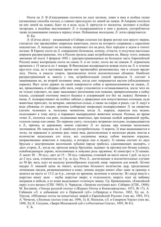 Охота на Л. В (Скандинавии охотятся на лося загоном, ловят в ямы и особые силки
(незаконные способы охоты), а главное преследуют их зимой на лыжах. В Америке охотятся
на них зимой на лыжах, бьют их в воде, куда Л. прячутся от москитов, загоняют в особые
загородки, а индейцы выслеживают Л. и подкрадываются к ним с ружьем, употребляется
также подманивание самцов в период течки. Пойманные молодыми, Л. легко приручаются.
      Н. Кн.
      Л. (Cervus alces) – называемый в Сибири сохатым (по форме рогов) или просто зверем,
считается там чрезвычайно свирепым животным, охота на которого сопряжена с серьезною
опасностью. Л. нападает на человека, поднимает его на рога, бьет передом и задом и топчет
ногами. В Европе охота на Л. совершенно безопасна, почему, отчасти, и получила настолько
широкое распространение, что в России грозила даже истреблением их. Ввиду этого, новыми
законами об охоте 3 февраля 1892 г. (распространяющимся на большую часть Европейской
России) вовсе воспрещена охота на самок Л. и их телят, охота же на самцов Л. ограничена
временем с 15 августа по 1 января. В Финляндии воспрещается всякая охота на Л. в течение
круглого года, но в настоящее время они чрезвычайно размножились там и сильно вредят
лесу. Охота, в смысле спорта, производится почти исключительно облавою. Наиболее
распространенный и, вместе с тем, истребительный способ промысла Л. состоит в
заманивании их, во второй половине зимы, когда снег покрывается настом (обледеневшею
коркою). Наст легко держит на своей поверхности собак и промышленников на лыжах, Л.
же, проваливаясь и обдирая себе ноги, скоро утомляются и останавливаются, после чего их
не только стреляют, но даже закалывают рогатинами или ножами, прикрепленными к койку
(палке, служащей охотнику вместо баланса и ускоряющий его бег на лыжах). Начиная с
июня, Л. подкарауливают на особых лабазах у природных или искусственных солонцев, куда
животные приходят, по вечерам, лакомиться солью, а также на озерах и реках, где Л. ищут в
воде убежища от оводов; орочоны (сибирские инородцы) подкарауливают Л. на оморочах
(легких челноках) и, пользуясь моментом, когда Л., нырнув, скроется под водою,
подплывают к тому месту и поражают вынырнувшее животное копьем. Осенью, во время
течки Л., охотятся «на рев», подманивая животных, при помощи особой деревянной трубы,
голосом самца или самки. По первому снегу, пользуясь ветряною погодою, подкрадываются
к Л., прячась за деревьями; зимою стреляют Л. из засады, при помощи нескольких
загонщиков. Из ловушек на Л. наиболее употребительны: 1) ворота; 2) ямы выкапываются в
логах, на перевалах и долинах рек; такие ямы, располагаемые в несколько рядов, иногда в
количестве нескольких сот штук, все соединены между собою высокою оградою,
направляющею животное в ловушку, в которую оно и падает; 3) сжимы состоят из двух
брусьев с заостренными железными зубьями (вроде грабель), сдавливающих насмерть, с
двух сторон, Л., когда он, проходя между брусьями, задевает за протянутую бечеву (симку),
освобождающую дерево, исполняющее в ловушке роль пружины; 4) самострел и 5) капкан.
Л. весит 20 – 30 пуд.; дает до 15 – 20 пуд. говядины, стоющей на месте около 1 руб. за пуд и
до 2 пуд. сала, стоимостью по 3 р. за пуд. Рога Л., достигающие в исключительных случаях
до 50 фн. веса, идут на выделку разнообразных изделий, напр. черенков для ножей. Летние
шкуры Л. никакой цены не имеют, вследствие большого количества дыр, проделанных
личинками оводов, развивающимися в коже; зимние шкуры имеют сбыт даже за границу и
ценятся на месте от 11/2 до 6 р., смотря по времени, величине и качеству. Из шкур вместе с
шерстью шьют дали – шубы шерстью вверх; в отдельности, шерсть идет на набивку
матрацов и мебели, а из кожи выделывают отличную замшу. Ср. Кривошапкин, «Енисейсюй
округ и его жизнь» (СПб. 1865); А. Черкасов, «Записки охотника вост. Сибири» (СПб., 1884);
М. Богданов, «Этюды русской охоты» («Журнал Охоты и Коннозаводства», 1873, № 17); А.
Сабанеев «Л. и добывание его в Пермской губ.» («Природа и Охота», 1882, X); кн. А.
Урусов, «Облавные охоты на копытчатых зверей в Европейской России» (там же, 1883, IV);
А. Чичагов, «Лосиные охоты» (там же, 1896, 1); К. Носилов, «Л. в Северном Урале» (там же,
1890, X); К. Сатунин, «Звери Московской губ.» («Охотничья Газета», 1895, № 41).
      С. Б.
 