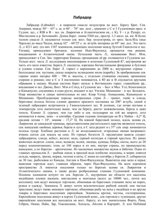 Лабрадор
      Лабрадор (Labrador) – в широком смысле полуостров на вост. берегу Брит. Сев.
Америки, между 50° – 65° с. ш. и 66° – 78° зап. долг., граничит с С и 3 Гудзоновым прол. и
Гудзон. зал., с ЮВ и В – зал. св. Лаврентия и Атлантическим ок., с К), З – с р. Руперт, оз.
Мистассини и р. Бетсиамайт. Длина берег. линии 5260 км., простр. 1,3 милл. кв. км. В более
тесном смысле Л. называется только сев. вост. бер. полуострова, от прол. Бель-Иль (мыс
Чарльза) до мыса Чидли, между 62° – 60°25' с. ш. вглубь материка до 69° зап. дол. Эта часть
Л., с 4211 жит. (из них 1347 эскимосов, имеющих поселения между бухтой Гамильтон и зал.
Унгава), принадлежит британск. колонии Нью-Фаунленд; орошается она реками,
впадающими в Атлантический океан. Остальная часть Л., называемая Вост. Мэн,
принадлежит к Сев. Зап. территории Канады; орошающие её pp. изливаются в Гудзонов зал.
Только вост. часть Л. исследована миссионерами и агентами Гудзоновой К°, внутренняя же
часть его мало известна. Берега Л. скалисты, изрезаны бесчисленными фиордами и бухтами
и усеяны о-вами. Сев. берег Л. горист с вершинами до 2000 м.; внутренние страны –
бесплодные сев. пустыни, скалы покрыты исландским мхом (карибу). За прибрежными сев.
горами лежит нагорье 600 – 700 м. высоты, с отдельно стоящими скалами, орошенное
озерами и реками; оно к С и З постепенно понижается, к Ю же и В спускается крутыми
обрывами к океану. Водная система берет начало в Вотчишских горах; главнейшие pp.,
впадающие в зал. Джемс, Вост. Мэн и Стюд; в Гудзонов зал. – Бол. и Мал. Уэл; Кеноганисси
и Каньяпуско, соединяясь в одно русло, впадают в зал. Унгапа; Мешикамо – в зал. Бельвиль.
Озер множество и самые значительные из них: Клир Уотер, Апиакумиш, Каньяпуско и
Мешикамо. Преобладающие породы центральных стран Л. – гранит, гнейс и слюда;
береговые полосы богаты слоями древнего красного песчаника на 200° вглубь; синий и
зеленый лабрадорит встречаются у Гамильтонского зал. В долинах, где почва песчана и
температура лета значительно выше, чем на берегу, растет можжевельник, береза и даже
тополь. Климат Л. суровее, чем где либо в сев. полушарии на той же широте; лето
начинается в июне, зима – в сентябре. Средняя годовая температура на В у Найна – 6,2° Ц,
средняя летняя + 10°, зимняя – 17,2° Ц. На южной береговой полосе, вдоль залива св.
Лаврентия до канадской границы, представителями растительного царства являются тополь,
сев. канадские хвойные деревья, береза и луга, к С леса редеют и с 57° сев. шир. начинаются
полосы тундр. Хлебные растения в Л. не возделываются; огородные овощи вызревают;
ячмень сеется для покоса на сено. Из горных богатств Л. предметами вывоза служат:
лабрадориты, слюда, асбест, железо, медь, серный колчедан и горный хрусталь. Из диких
животных водятся: олени, лоси, медведи, волки, лисицы, куницы, бобры, еноты, всего до 20
пород млекопитающих; птиц до 160 пород и из них, внутри страны, по преимуществу
канадские, а по берегам – арктические. Из насекомых множество жуков и бабочек. Один из
главных промыслов Л. – рыбная ловля; в пресной воде изобилие лососины, в морях ловятся
сельди, макрель, треска, моржи, тюлени и киты. С июня по сентябрь у берегов Л. собираются
до 30 тыс. рыболовов из Канады, Англии и Нью-Фаундленда. Вывозятся еще меха и перья;
вывозная торговля идет, главным образом, через Нью-Фаундленд. На всем огромном
пространстве Л. имеются поселения только по берегам залива св. Лаврентия и
Атлантического океана, а также редко разбросанные станции Гудзоновой компании.
Племена эскимосов кочуют по сев. берегам Л., внутренние же области его населены
индейцами племен наскапи, мистассини и монтаньи (всего до 10000 чел., почти все
католики); они ведут меновую торговлю, обменивая на береговых станциях меха на порох,
ружья и одежду. Эскимосы Л. живут почти исключительно рыбной ловлей; они частью
христиане; ведут также меновую торговлю, обменивая рыбу на меха у индейцев и на другие
товары в береговых поселениях европейцев. Эскимосы кротки, честны, гостеприимны.
Европейские поселенцы живут в портах Гудзоновой комп., для торговли с туземцами; другие
европейские поселения все находятся на вост. берегу; из них значительны Форто, Рама,
Геброн, Оккап, Найн, Зар, Укасиксамек, Хопдель, Айллин и Картрайт. Л. или Helluland
 