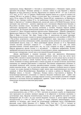 вдающуюся между Францией и Англией и соединяющуюся с Немецким морем узким
проливом Па-де-Кале. Западная граница Л. считают линию от о-ва Ouessant у берегов
Франции до мыса Ландсенд в Англии. Предельные его широты 48°38' – 51° сев. и долготы
11/2° вост. до 51/2° зап. от Гринича. Наибольшая ширина канала не у входа из океана (где
ширина 200 км.), но между С.-Мало и устьем реки Экс и составляет 255 км.; самое узкое
место 30 км. между М. Gris-Nez в Dange-Ness. Длина 620 км.; поверхность, по Крюммелю,
69500 кв. км. Средняя глубина 55 м., но наибольшая глубина при входе из океана 174 м.
Берег от Бретани до 7 островов обрывистый, скалистый, далее до St-Michel большею частью
песчаный; еще восточнее – дюнного характера или с песчаными обрывистыми банками; в
Па-де-Кале меловые скалы. Английские берега вообще крутые и скалистые, только на
небольших протяжениях они местами низменны и песчаны. Развитие берегов вообще
значительное. Из больших разветвлений укажем на большие заливы у французских берегов
Сенский и С. Мало. Острова наиболее замечательные: Нормандские – Персей и Джернсей у
французских берегов и Уайт у Англии. Реки, впадающие в канал во Франции: Сена, Сома,
Орна и Вира; в Англии: Экс, Дорт, Тамер и Фал. Л. замечателен по своим приливам.
Приливная волна вступает в канал из океана и распространяется в нем вообще от ЮЗ к СВ и
в Па-де-Кале встречается с приливной волной Немецкого моря; замедляясь в скорости у
прибрежий вследствие уменьшения глубин, приливная волна достигает на последних иногда
необычайной высоты, напр. в С. Мало сизигийный прилив доходит до 15 м. Приливные
течения местами достигают скорости 6 – 7 морских миль в час; при чем смена
приливоотливных течений происходить так, что суда, стоящие на якоре у французских
берегов вращаются против солнца, а у английских – в обратном направлении. Климат
прибрежий находится вполне под влиянием Атлантического океана, выражающемся в малых
амплитудах температуры, теплой зиме и постоянной большой влажности.
      Дожди преобладают в зимнюю половину года; они приносятся обыкновенно
югозападными ветрами, которые господствуют особенно зимою, тогда как летом часто
бывает NW, а весною и осенью восточные ветры. Впрочем, и летом дожди часты, но воды не
так обильны как осенью и зимой. Туманы частые, также как и бури, особенно осенью и
зимою. Плавание по каналу причисляют к самым трудным, не смотря на вполне достаточное
освещение его маяками береговыми и плавучими. Постоянное неправильное волнение от
заходящей океанской зыби, сильные приливоотливные течения, туманы в зимнее время и
свежие западные ветры – все это настолько затрудняет плавание и особенно выход из канала
в океан; что судам, идущим из Немецкого моря, зимою даже лоция рекомендует путь более
длинный, в обход Великобритании. Важнейшие из портов и рейдов во Франции: Гавр,
Шербург (воен.), в Англии – Портсмут, Плимут (воен.), Саутгамптон и Брайтон. В
естественноисторическом отношении Л. известен большим изобилием рыб – тарбет или
палтус, камбала, скат, макрель, долгопер, мерлан и сельдь, улов которых составляет главный
промысел и источник богатства прибрежных деревень. Также обилие устриц, из которых
канкальские пользуются известною репутацией.
      И. Ш.

                                        Ламарк
     Ламарк (Jean-Baptiste-Antoine-Pierre Monet Chevalier de Lamarck) – французский
естествоиспытатель, род. в 1744 г., в 1760 г. поступил на военную службу, но повреждение
шеи принудило его оставить военную карьеру и он обратился к изучению медицины и
естественных наук. Получая незначительную пенсию, он для заработка поступил в один
банкирский дом. В 1779 г. он стал членом академии. Сначала Л. долгое время занимался
метеорологией и с 1799 по 1810 год издал 11 томов «Annuaire meteorologique», потом
принялся за ботанику, ввел новый (не встретивший одобрения) метод классификации
растений, издал «Flore francaise» (3 т. Париж, 1778; 2-ое изд. в 1793 г.; позднее ее
совершенно переработал Декандолль и издал в 6 томах, Париж, 1805 – 15), затем два первых
 