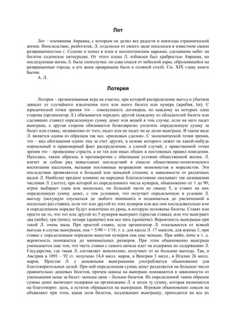 Лот
     Лот – племянник Авраама, с которым он делил все радости и невзгоды страннической
жизни. Впоследствие, разбогатев, Л. отделился от своего дяди поселился в известном своею
развращенностью г. Содоме и попал в плен к месопотамским царькам, сделавшим набег на
богатое содомское пятиградие. От этого плена Л. избавлен был храбростью Авраама, но
последующая жизнь Л. была злополучна: он едва спасся от небесной кары, обрушившейся на
развращенные города, а его жена превращена была в соляной столб. См. XIX главу книги
Бытия.
     А. Л.

                                        Лотерея
      Лотерея – организованная игра на счастье, при которой распределение выгод и убытков
зависит от случайного извлечения того или иного билета или нумера (жребия, lot). С
юридической точки зрения это – совокупность договоров, по каждому из которых одна
сторона (организатор Л.) обязывается передать другой (каждому из обладателей билета или
сделавших ставку) определенную сумму денег или вещей в том случае, если на него падет
выигрыш, а другая сторона обязывается безвозвратно уплатить определенную сумму за
билет или ставку, независимо от того, падет или не падет на ее долю выигрыш. В таком виде
Л. является одним из образцов так наз. «рисковых сделок». С экономической точки зрения,
это – вид обогащения одних лиц за счет других, в основе которого лежит не какой-нибудь
нормальный и правомерный факт распределения, а слепой случай; с нравственной точки
зрения это – проявление страсти, а не тех или иных общих и постоянных правил поведения.
Находясь, таким образом, в противоречии с обычными устоями общественной жизни, Л.
влечет за собою ряд невыгодных последствий в смысле общественно-политического
воспитания населения, вызывая постоянные возражения экономистов и моралистов. Эти
последствия проявляются в большей или меньшей степени, в зависимости от различных
видов Л. Наиболее вредное влияние на народное благосостояние оказывает так называемая
числовая Л. (лотто), при которой из определенного числа нумеров, обыкновенно от 1 до 90,
игрок выбирает один или несколько, по большей части не свыше 5, и ставит на них
определенную сумму денег, с тем условием, что получает определенную в условии Л.
выгоду (могущую спускаться до любого mimmum'a и подниматься до увеличенной в
несколько раз ставки), если тот или другой из этих нумеров или все они последовательно или
в определенном порядке будут извлечены из урны, в которую положены билеты. Ставят или
просто на то, что тот или другой из 5 нумеров выиграют (простая ставка), или что выиграют
два (ambe), три (terne), четыре (quaterne) или все пять (quinterne). Вероятность выигрыша при
такой Л. очень мала. При простой ставке, если организатор Л. отказывается от всякой
выгоды в случае выигрыша, она = 5/90 = 1/18, т. е. для кассы Л. 17 шансов, для игрока 1; при
ставке с определенным порядком вынутия нумеров она еще меньше. При ambe, terne и т. д.
вероятность понижается до минимальных размеров. При этом обыкновенно выигрыш
уменьшается еще тем, что часть ставки с самого начала идет на издержки по содержанию Л.
Государства, где такая Л. составляет монополию, получают от ее большие выгоды. Так, в
Австрии в 1891 – 92 гг. получено 14,4 милл. марок, в Венгрии 3 милл., в Италии 26 милл.
марок. Простая Л. с денежными выигрышами употребляется обыкновенно для
благотворительных целей. При ней определенная сумма денег разделяется на большое число
сравнительно дешевых билетов, причем шансы на выигрыш понижаются в зависимости от
уменьшения цены за билет: меньше цена – больше билетов. Из определенной таким образом
суммы денег вычитают издержки на организацию Л. и затем ту сумму, которая назначается
на благотворит. цель, а остаток обращается на выигрыши. Игрокам обыкновенно совсем не
объявляют при этом, какая доля билетов, подлежащих выигрышу, приходится на все их
 
