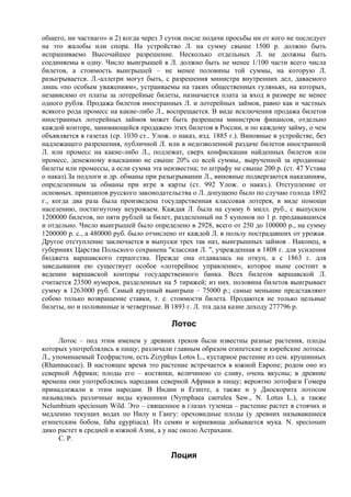 общего, ни частнаго» и 2) когда через 3 суток после подачи просьбы ни от кого не последует
на это жалобы или спора. На устройство Л. на сумму свыше 1500 р. должно быть
испрашиваемо Высочайшее разрешение. Несколько отдельных Л. не должны быть
соединяемы в одну. Число выигрышей в Л. должно быть не менее 1/100 части всего числа
билетов, а стоимость выигрышей – не менее половины той суммы, на которую Л.
разыгрывается. Л.-аллегри могут быть, с разрешения министра внутренних дел, даваемого
лишь «по особым уважениям», устраиваемы на таких общественных гуляньях, на которых,
независимо от платы за лотерейные билеты, назначается плата за вход в размере не менее
одного рубля. Продажа билетов иностранных Л. и лотерейных займов, равно как и частных
всякого рода промесс на какие-либо Л., воспрещается. В виде исключения продажа билетов
иностранных лотерейных займов может быть разрешена министром финансов, отдельно
каждой конторе, занимающейся продажею этих билетов в России, и по каждому займу, о чем
объявляется в газетах (ср. 1030 ст.. Улож. о наказ, изд. 1885 г.). Виновные в устройстве, без
надлежащего разрешения, публичной Л. или в недозволенной раздаче билетов иностранной
Л. или промесс на какие-либо Л., подлежат, сверх конфискации найденных билетов или
промесс, денежному взысканию не свыше 20% со всей суммы,. вырученной за проданные
билеты или промессы, а если сумма эта неизвестна; то штрафу не свыше 200 р. (ст. 47 Устава
о наказ).За подлоги и др. обманы при разыгрывании Л., виновные подвергаются наказаниям,
определенным за обманы при игре в карты (ст. 992 Улож. о наказ.). Отступление от
основных. принципов русского законодательства о Л. допущено было по случаю голода 1892
г., когда два раза была произведена государственная классовая лотерея, в виде помощи
населению, постигнутому неурожаем. Каждая Л. была на сумму 6 милл. руб., с выпуском
1200000 билетов, по пяти рублей за билет, разделенный на 5 купонов по 1 р. продававшихся
и отдельно. Число выигрышей было определено в 2928, всего от 250 до 100000 р., на сумму
1200000 р. с., а 480000 руб. было отчислено от каждой Л. в пользу пострадавших от урожая.
Другое отступлениe заключается в выпуски трех так наз, выигрышных займов . Наконец, в
губерниях Царства Польского сохранена "классная Л. ", учрежденная в 1808 г. для усиления
бюджета варшавского герцогства. Прежде она отдавалась на откуп, а с 1863 г. для
заведывания ею существует особое «лотерейное управление», которое ныне состоит в
ведении варшавской конторы государственного банка. Всех билетов варшавской Л.
считается 23500 нумеров, разделенных на 5 тиражей; из них. половина билетов выигрывает
сумму в 1263000 руб. Самый крупный выигрыш – 75000 р.; самые меньшие представляют
собою только возвращение ставки, т. е. стоимости билета. Продаются не только цельные
билеты, но и половинные и четвертные. В 1893 г. Л. эта дала казне доходу 277796 р.

                                          Лотос
      Лотос – под этим именем у древних греков были известны разные растения, плоды
которых употреблялись в пищу; различали главным образом египетские и кирейскиe лотосы.
Л., упоминаемый Теофрастом, есть Zizyphus Lotos L., кустарное растение из сем. крушинных
(Rhamnaceae). В настоящее время это растение встречается в южной Европе; родом оно из
северной Африки; плоды его – костянки, величиною со сливу, очень вкусны; в древние
времена они употреблялись народами северной Африки в пищу; вероятно лотофаги Гомера
принадлежали к этим народам. В Индии и Египте, а также и у Диоскорита лотосом
назывались различные виды кувшинки (Nymphaea caerulea Saw., N. Lotus L.), а также
Nelumbium speciosum Wild. Это – священное в глазах туземца – растение растет в стоячих и
медленно текущих водах по Нилу и Гангу: ореховидные плоды (у древних называвшиеся
египетским бобом, faba egyptiaca). Из семян и корневища добывается мука. N. speciosum
дико растет в средней и южной Азии, а у нас около Астрахани.
      С. Р.

                                          Лоция
 