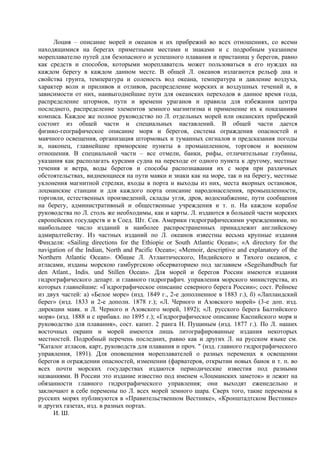 Лоция – описание морей и океанов и их прибрежий во всех отношениях, со всеми
находящимися на берегах приметными местами и знаками и с подробным указанием
мореплавателю путей для безопасного и успешного плавания и пристанищ у берегов, равно
как средств и способов, которыми мореплаватель может пользоваться в его нуждах на
каждом берегу в каждом данном месте. В общей Л. океанов излагаются рельеф дна и
свойства грунта, температура и соленость вод океана, температура и давление воздуха,
характер волн и приливов и отливов, распределение морских и воздушных течений и, в
зависимости от них, наивыгоднейшие пути для океанских переходов в данное время года,
распределение штормов, пути и времени ураганов и правила для избежания центра
последнего, распределение элементов земного магнитизма и применение их к показаниям
компаса. Каждое же полное руководство по Л. отдельных морей или океанских прибрежий
состоит из общей части и специальных наставлений. В общей части дается
физико-географическое описание моря и берегов, система ограждения опасностей и
маячного освещения, организация штормовых и туманных сигналов и предсказания погоды
и, наконец, главнейшие приморские пункты в промышленном, торговом и военном
отношения. В специальной части – все отмели, банки, рифы, отличительные глубины,
указания как располагать курсами судна на переходе от одного пункта к другому, местные
течения и ветра, воды берегов и способы распознавания их с моря при различных
обстоятельствах, виднеющиеся на пути маяки и знаки как на море, так и на берегу, местные
уклонения магнитной стрелки, входы в порта и выходы из них, места якорных остановок,
лоцманские станции и для каждого порта описание народонаселения, промышленности,
торговли, естественных произведений, склады угля, дров, водоснабжение, пути сообщения
на берегу, административный и общественные учреждения и т. п. На каждом корабле
руководства по Л. столь же необходимы, как и карты. Л. издаются в большей части морских
европейских государств и в Соед. Шт. Сев. Америки гидрографическими учреждениями, но
наибольшее число изданий и наиболее распространенных принадлежит английскому
адмиралтейству. Из частных изданий по Л. океанов известны весьма крупные издания
Финделя: «Sailing directions for the Ethiopie or South Atlantic Ocean»; «A directory for the
navigation of the Indian, North and Pacific Ocean»; «Memoir, descriptive and explanatory of the
Northern Atlantic Ocean». Общие Л. Атлантического, Индийского и Тихого океанов, с
атласами, изданы морскою гамбургскою обсерваториею под заглавием «Segeihandbuch fur
den Atlant., Indis. und Stillen Ocean». Для морей и берегов России имеются издания
гидрографического департ. и главного гидрографич. управления морского министерства, из
которых главнейшие: «Гидрографическое описание северного берега России»; сост. Рейнеке
из двух частей: а) «Белое море» (изд. 1849 г., 2-е дополненное в 1883 г.), б) «Лапландский
берег» (изд. 1833 и 2-е дополн. 1878 г.); «Л. Черного и Азовского морей» (3-е доп. изд.
дирекции маяк. и Л. Черного и Азовского морей, 1892); «Л. русского берега Балтийского
моря» (изд. 1888 и с прибавл. по 1895 г.); «Гидрографическое описание Каспийского моря и
руководство для плавания», сост. капит. 2 ранга Н. Пущиным (изд. 1877 г.). По Л. наших
восточных окраин и морей имеются лишь литографированные издания некоторых
местностей. Подробный перечень последних, равно как и других Л. на русском языке см.
"Каталог атласов, карт, руководств для плавания и проч. " (изд. главного гидрографического
управления, 1891). Для оповещения мореплавателей о разных переменах в освещении
берегов и ограждении опасностей, изменении (фарватеров, открытии новых банок и т. п. во
всех почти морских государствах издаются периодические известия под разными
названиями. В России это издание известно под именем «Лоцманских заметок» и лежит на
обязанности главного гидрографического управления; они выходят еженедельно и
заключают в себе перемены по Л. всех морей земного шара. Сверх того, такие перемены в
русских морях публикуются в «Правительственном Вестнике», «Кронштадтском Вестнике»
и других газетах, изд. в разных портах.
     И. Ш.
 